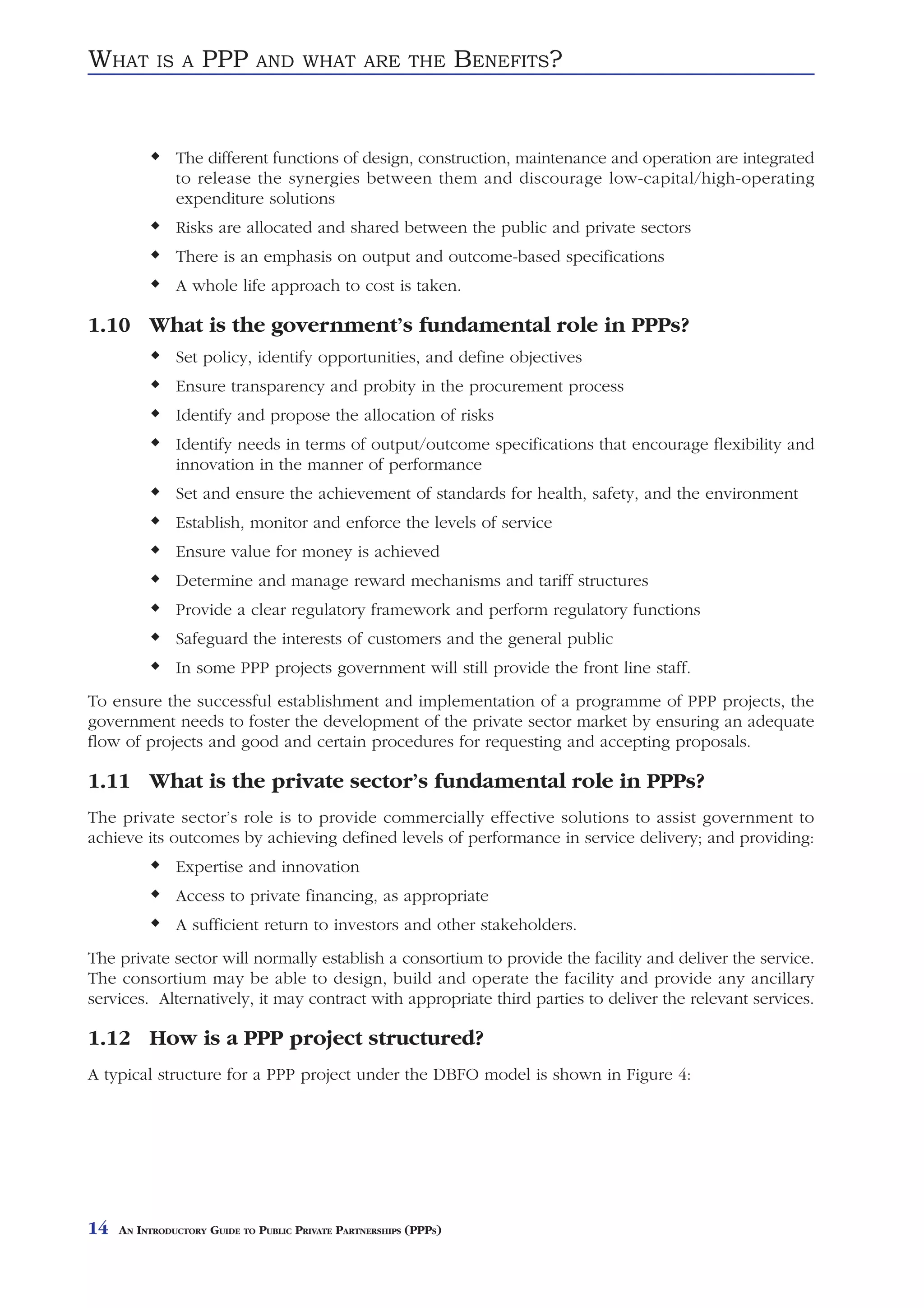 WHAT       IS A     PPP       AND WHAT ARE THE                     BENEFITS?


               The different functions of design, construction, maintenance and operation are integrated
               to release the synergies between them and discourage low-capital/high-operating
               expenditure solutions
               Risks are allocated and shared between the public and private sectors
               There is an emphasis on output and outcome-based specifications
               A whole life approach to cost is taken.

1.10 What is the government’s fundamental role in PPPs?
               Set policy, identify opportunities, and define objectives
               Ensure transparency and probity in the procurement process
               Identify and propose the allocation of risks
               Identify needs in terms of output/outcome specifications that encourage flexibility and
               innovation in the manner of performance
               Set and ensure the achievement of standards for health, safety, and the environment
               Establish, monitor and enforce the levels of service
               Ensure value for money is achieved
               Determine and manage reward mechanisms and tariff structures
               Provide a clear regulatory framework and perform regulatory functions
               Safeguard the interests of customers and the general public
               In some PPP projects government will still provide the front line staff.
To ensure the successful establishment and implementation of a programme of PPP projects, the
government needs to foster the development of the private sector market by ensuring an adequate
flow of projects and good and certain procedures for requesting and accepting proposals.

1.11 What is the private sector’s fundamental role in PPPs?
The private sector’s role is to provide commercially effective solutions to assist government to
achieve its outcomes by achieving defined levels of performance in service delivery; and providing:
               Expertise and innovation
               Access to private financing, as appropriate
               A sufficient return to investors and other stakeholders.
The private sector will normally establish a consortium to provide the facility and deliver the service.
The consortium may be able to design, build and operate the facility and provide any ancillary
services. Alternatively, it may contract with appropriate third parties to deliver the relevant services.

1.12 How is a PPP project structured?
A typical structure for a PPP project under the DBFO model is shown in Figure 4:




14   AN INTRODUCTORY GUIDE TO PUBLIC PRIVATE PARTNERSHIPS (PPPS)
 