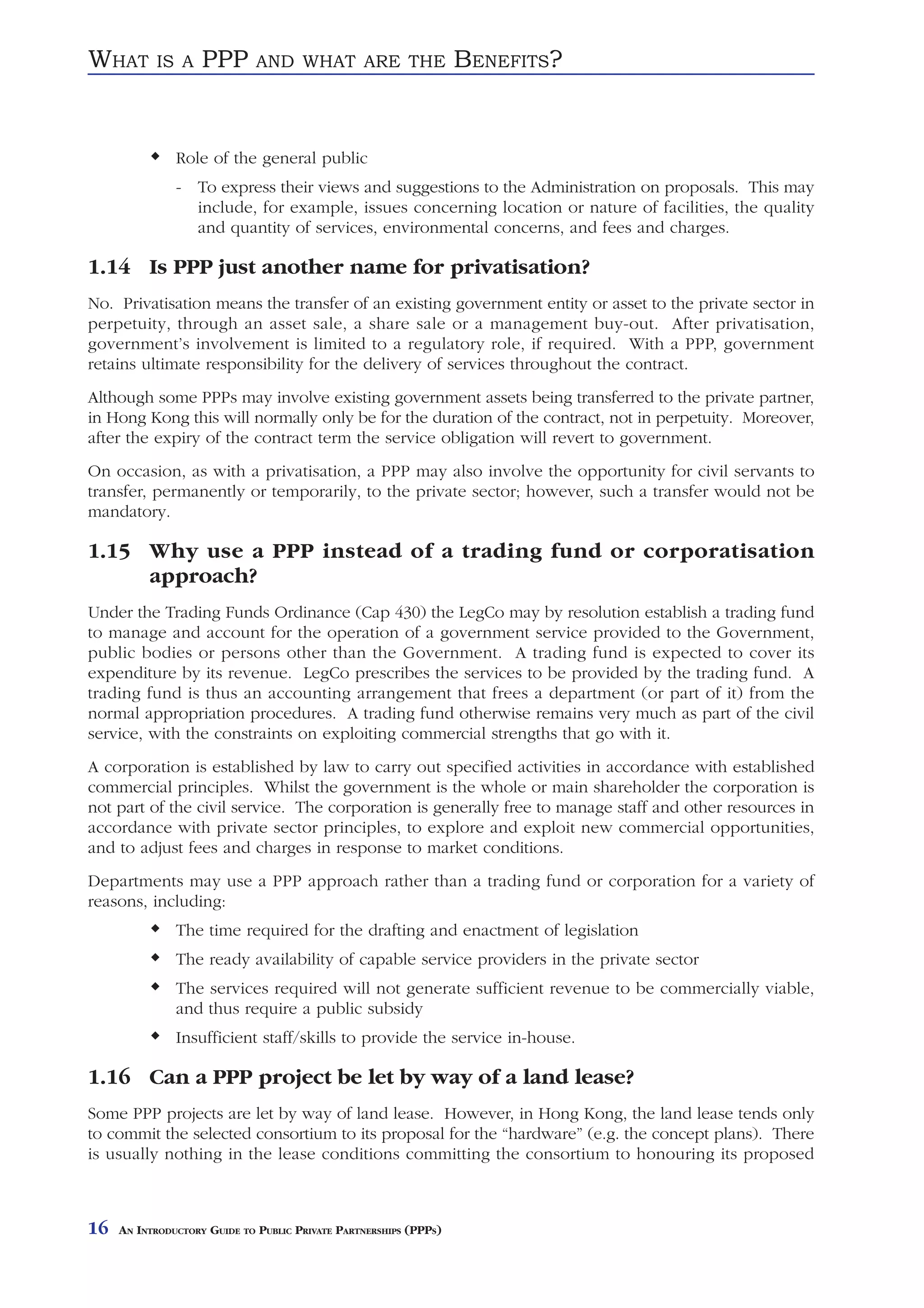 WHAT       IS A     PPP       AND WHAT ARE THE                     BENEFITS?


               Role of the general public
               - To express their views and suggestions to the Administration on proposals. This may
                 include, for example, issues concerning location or nature of facilities, the quality
                 and quantity of services, environmental concerns, and fees and charges.

1.14 Is PPP just another name for privatisation?
No. Privatisation means the transfer of an existing government entity or asset to the private sector in
perpetuity, through an asset sale, a share sale or a management buy-out. After privatisation,
government’s involvement is limited to a regulatory role, if required. With a PPP, government
retains ultimate responsibility for the delivery of services throughout the contract.
Although some PPPs may involve existing government assets being transferred to the private partner,
in Hong Kong this will normally only be for the duration of the contract, not in perpetuity. Moreover,
after the expiry of the contract term the service obligation will revert to government.
On occasion, as with a privatisation, a PPP may also involve the opportunity for civil servants to
transfer, permanently or temporarily, to the private sector; however, such a transfer would not be
mandatory.

1.15 Why use a PPP instead of a trading fund or corporatisation
     approach?
Under the Trading Funds Ordinance (Cap 430) the LegCo may by resolution establish a trading fund
to manage and account for the operation of a government service provided to the Government,
public bodies or persons other than the Government. A trading fund is expected to cover its
expenditure by its revenue. LegCo prescribes the services to be provided by the trading fund. A
trading fund is thus an accounting arrangement that frees a department (or part of it) from the
normal appropriation procedures. A trading fund otherwise remains very much as part of the civil
service, with the constraints on exploiting commercial strengths that go with it.
A corporation is established by law to carry out specified activities in accordance with established
commercial principles. Whilst the government is the whole or main shareholder the corporation is
not part of the civil service. The corporation is generally free to manage staff and other resources in
accordance with private sector principles, to explore and exploit new commercial opportunities,
and to adjust fees and charges in response to market conditions.
Departments may use a PPP approach rather than a trading fund or corporation for a variety of
reasons, including:
               The time required for the drafting and enactment of legislation
               The ready availability of capable service providers in the private sector
               The services required will not generate sufficient revenue to be commercially viable,
               and thus require a public subsidy
               Insufficient staff/skills to provide the service in-house.

1.16 Can a PPP project be let by way of a land lease?
Some PPP projects are let by way of land lease. However, in Hong Kong, the land lease tends only
to commit the selected consortium to its proposal for the “hardware” (e.g. the concept plans). There
is usually nothing in the lease conditions committing the consortium to honouring its proposed



16   AN INTRODUCTORY GUIDE TO PUBLIC PRIVATE PARTNERSHIPS (PPPS)
 