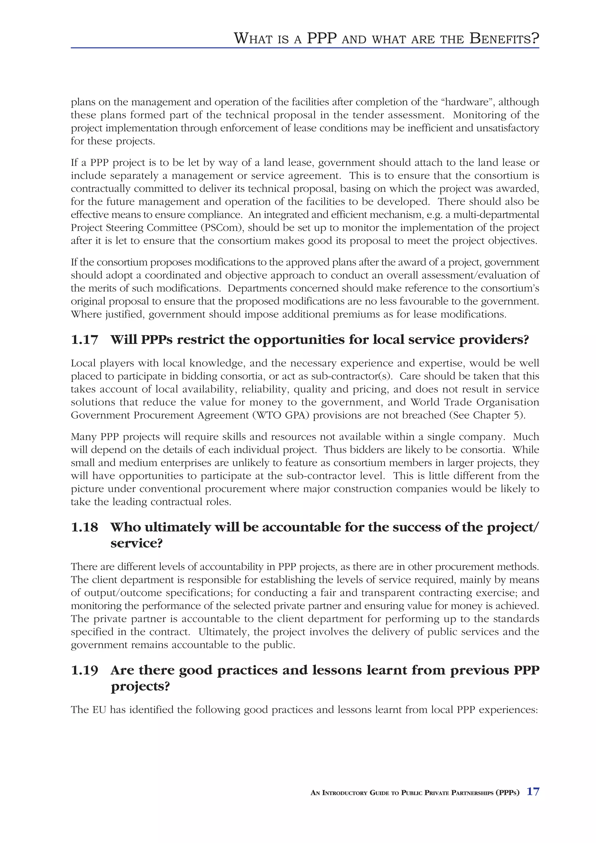 WHAT     IS A   PPP      AND WHAT ARE THE                    BENEFITS?


plans on the management and operation of the facilities after completion of the “hardware”, although
these plans formed part of the technical proposal in the tender assessment. Monitoring of the
project implementation through enforcement of lease conditions may be inefficient and unsatisfactory
for these projects.
If a PPP project is to be let by way of a land lease, government should attach to the land lease or
include separately a management or service agreement. This is to ensure that the consortium is
contractually committed to deliver its technical proposal, basing on which the project was awarded,
for the future management and operation of the facilities to be developed. There should also be
effective means to ensure compliance. An integrated and efficient mechanism, e.g. a multi-departmental
Project Steering Committee (PSCom), should be set up to monitor the implementation of the project
after it is let to ensure that the consortium makes good its proposal to meet the project objectives.
If the consortium proposes modifications to the approved plans after the award of a project, government
should adopt a coordinated and objective approach to conduct an overall assessment/evaluation of
the merits of such modifications. Departments concerned should make reference to the consortium’s
original proposal to ensure that the proposed modifications are no less favourable to the government.
Where justified, government should impose additional premiums as for lease modifications.

1.17 Will PPPs restrict the opportunities for local service providers?
Local players with local knowledge, and the necessary experience and expertise, would be well
placed to participate in bidding consortia, or act as sub-contractor(s). Care should be taken that this
takes account of local availability, reliability, quality and pricing, and does not result in service
solutions that reduce the value for money to the government, and World Trade Organisation
Government Procurement Agreement (WTO GPA) provisions are not breached (See Chapter 5).
Many PPP projects will require skills and resources not available within a single company. Much
will depend on the details of each individual project. Thus bidders are likely to be consortia. While
small and medium enterprises are unlikely to feature as consortium members in larger projects, they
will have opportunities to participate at the sub-contractor level. This is little different from the
picture under conventional procurement where major construction companies would be likely to
take the leading contractual roles.

1.18 Who ultimately will be accountable for the success of the project/
     service?
There are different levels of accountability in PPP projects, as there are in other procurement methods.
The client department is responsible for establishing the levels of service required, mainly by means
of output/outcome specifications; for conducting a fair and transparent contracting exercise; and
monitoring the performance of the selected private partner and ensuring value for money is achieved.
The private partner is accountable to the client department for performing up to the standards
specified in the contract. Ultimately, the project involves the delivery of public services and the
government remains accountable to the public.

1.19 Are there good practices and lessons learnt from previous PPP
     projects?
The EU has identified the following good practices and lessons learnt from local PPP experiences:




                                                     AN INTRODUCTORY GUIDE TO PUBLIC PRIVATE PARTNERSHIPS (PPPS)   17
 