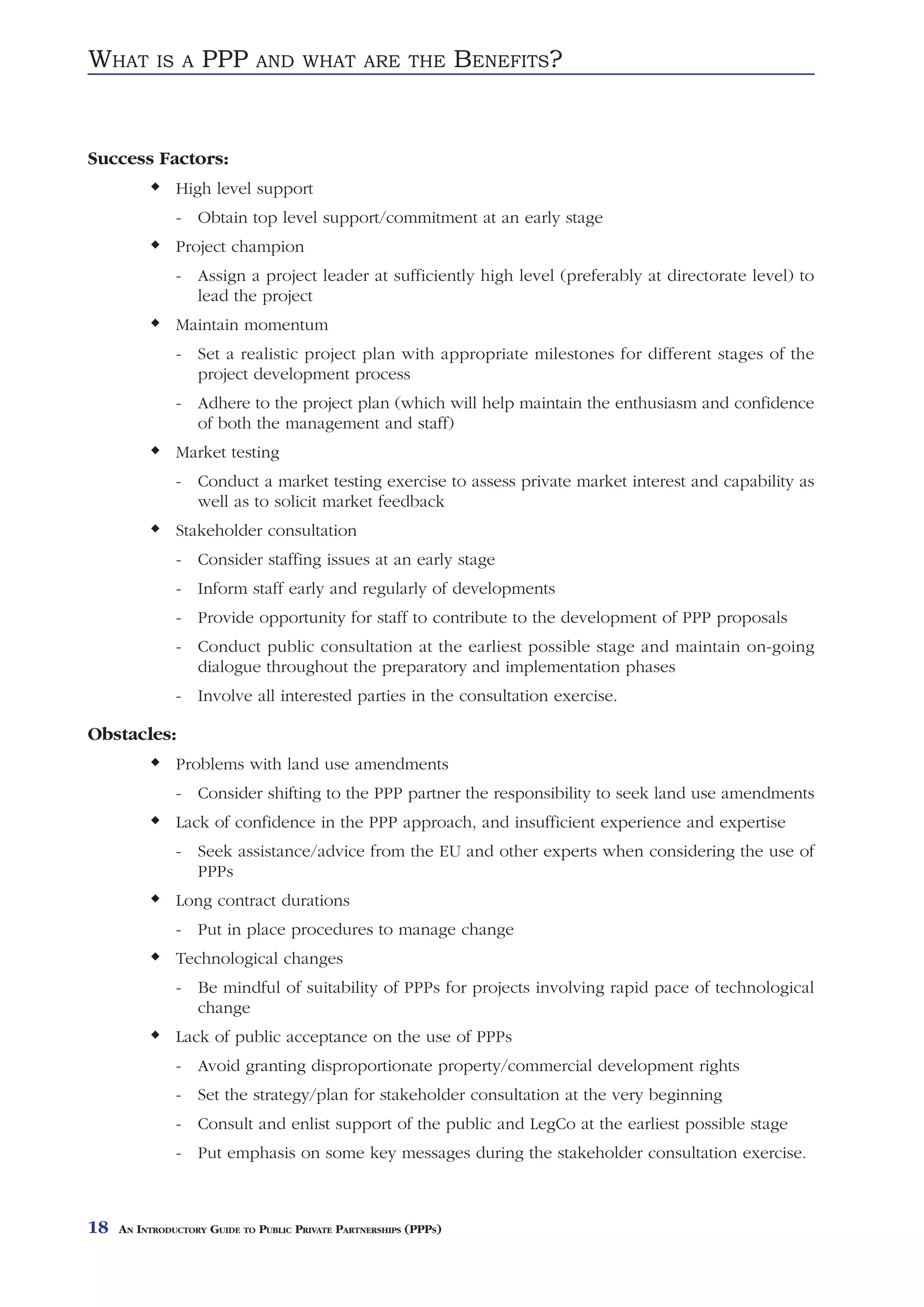 WHAT       IS A     PPP       AND WHAT ARE THE                     BENEFITS?


Success Factors:
               High level support
               - Obtain top level support/commitment at an early stage
               Project champion
               - Assign a project leader at sufficiently high level (preferably at directorate level) to
                 lead the project
               Maintain momentum
               - Set a realistic project plan with appropriate milestones for different stages of the
                 project development process
               - Adhere to the project plan (which will help maintain the enthusiasm and confidence
                 of both the management and staff)
               Market testing
               - Conduct a market testing exercise to assess private market interest and capability as
                 well as to solicit market feedback
               Stakeholder consultation
               - Consider staffing issues at an early stage
               - Inform staff early and regularly of developments
               - Provide opportunity for staff to contribute to the development of PPP proposals
               - Conduct public consultation at the earliest possible stage and maintain on-going
                 dialogue throughout the preparatory and implementation phases
               - Involve all interested parties in the consultation exercise.

Obstacles:
               Problems with land use amendments
               - Consider shifting to the PPP partner the responsibility to seek land use amendments
               Lack of confidence in the PPP approach, and insufficient experience and expertise
               - Seek assistance/advice from the EU and other experts when considering the use of
                 PPPs
               Long contract durations
               - Put in place procedures to manage change
               Technological changes
               - Be mindful of suitability of PPPs for projects involving rapid pace of technological
                 change
               Lack of public acceptance on the use of PPPs
               - Avoid granting disproportionate property/commercial development rights
               - Set the strategy/plan for stakeholder consultation at the very beginning
               - Consult and enlist support of the public and LegCo at the earliest possible stage
               - Put emphasis on some key messages during the stakeholder consultation exercise.



18   AN INTRODUCTORY GUIDE TO PUBLIC PRIVATE PARTNERSHIPS (PPPS)
 