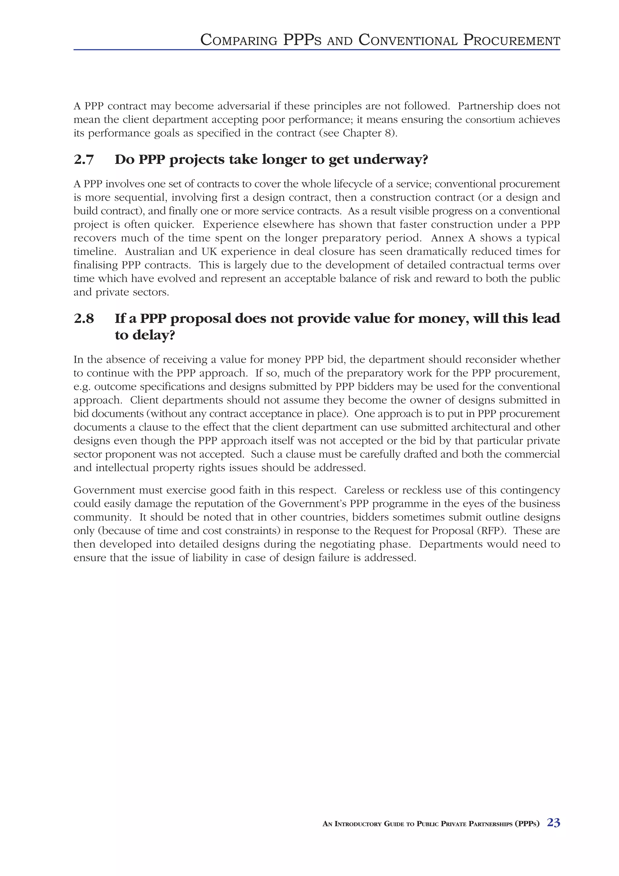 COMPARING PPPS              AND     CONVENTIONAL PROCUREMENT


A PPP contract may become adversarial if these principles are not followed. Partnership does not
mean the client department accepting poor performance; it means ensuring the consortium achieves
its performance goals as specified in the contract (see Chapter 8).

2.7     Do PPP projects take longer to get underway?
A PPP involves one set of contracts to cover the whole lifecycle of a service; conventional procurement
is more sequential, involving first a design contract, then a construction contract (or a design and
build contract), and finally one or more service contracts. As a result visible progress on a conventional
project is often quicker. Experience elsewhere has shown that faster construction under a PPP
recovers much of the time spent on the longer preparatory period. Annex A shows a typical
timeline. Australian and UK experience in deal closure has seen dramatically reduced times for
finalising PPP contracts. This is largely due to the development of detailed contractual terms over
time which have evolved and represent an acceptable balance of risk and reward to both the public
and private sectors.

2.8     If a PPP proposal does not provide value for money, will this lead
        to delay?
In the absence of receiving a value for money PPP bid, the department should reconsider whether
to continue with the PPP approach. If so, much of the preparatory work for the PPP procurement,
e.g. outcome specifications and designs submitted by PPP bidders may be used for the conventional
approach. Client departments should not assume they become the owner of designs submitted in
bid documents (without any contract acceptance in place). One approach is to put in PPP procurement
documents a clause to the effect that the client department can use submitted architectural and other
designs even though the PPP approach itself was not accepted or the bid by that particular private
sector proponent was not accepted. Such a clause must be carefully drafted and both the commercial
and intellectual property rights issues should be addressed.
Government must exercise good faith in this respect. Careless or reckless use of this contingency
could easily damage the reputation of the Government’s PPP programme in the eyes of the business
community. It should be noted that in other countries, bidders sometimes submit outline designs
only (because of time and cost constraints) in response to the Request for Proposal (RFP). These are
then developed into detailed designs during the negotiating phase. Departments would need to
ensure that the issue of liability in case of design failure is addressed.




                                                      AN INTRODUCTORY GUIDE TO PUBLIC PRIVATE PARTNERSHIPS (PPPS)   23
 