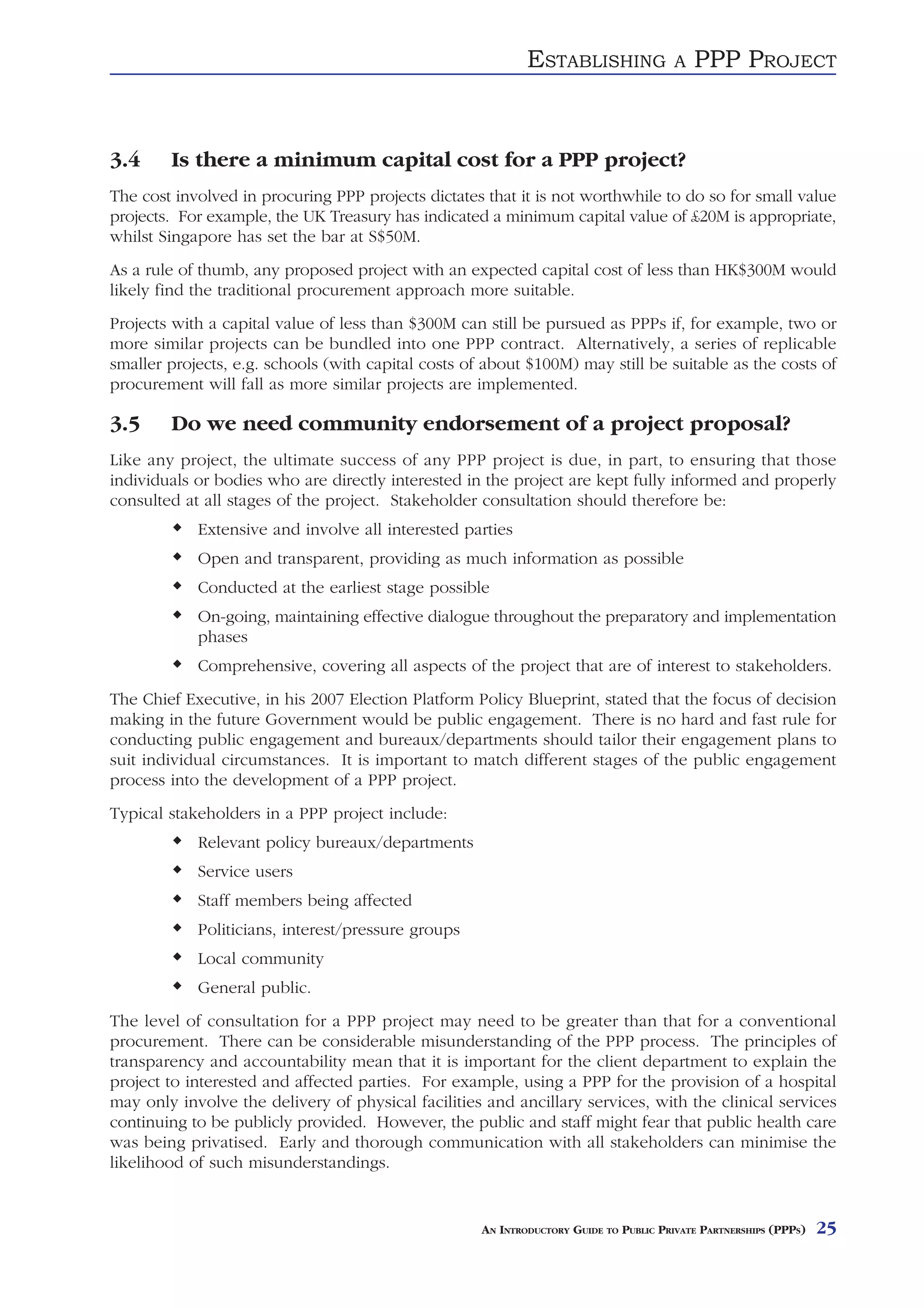 ESTABLISHING               A   PPP PROJECT


3.4     Is there a minimum capital cost for a PPP project?
The cost involved in procuring PPP projects dictates that it is not worthwhile to do so for small value
projects. For example, the UK Treasury has indicated a minimum capital value of £20M is appropriate,
whilst Singapore has set the bar at S$50M.
As a rule of thumb, any proposed project with an expected capital cost of less than HK$300M would
likely find the traditional procurement approach more suitable.
Projects with a capital value of less than $300M can still be pursued as PPPs if, for example, two or
more similar projects can be bundled into one PPP contract. Alternatively, a series of replicable
smaller projects, e.g. schools (with capital costs of about $100M) may still be suitable as the costs of
procurement will fall as more similar projects are implemented.

3.5     Do we need community endorsement of a project proposal?
Like any project, the ultimate success of any PPP project is due, in part, to ensuring that those
individuals or bodies who are directly interested in the project are kept fully informed and properly
consulted at all stages of the project. Stakeholder consultation should therefore be:
            Extensive and involve all interested parties
            Open and transparent, providing as much information as possible
            Conducted at the earliest stage possible
            On-going, maintaining effective dialogue throughout the preparatory and implementation
            phases
            Comprehensive, covering all aspects of the project that are of interest to stakeholders.
The Chief Executive, in his 2007 Election Platform Policy Blueprint, stated that the focus of decision
making in the future Government would be public engagement. There is no hard and fast rule for
conducting public engagement and bureaux/departments should tailor their engagement plans to
suit individual circumstances. It is important to match different stages of the public engagement
process into the development of a PPP project.
Typical stakeholders in a PPP project include:
            Relevant policy bureaux/departments
            Service users
            Staff members being affected
            Politicians, interest/pressure groups
            Local community
            General public.
The level of consultation for a PPP project may need to be greater than that for a conventional
procurement. There can be considerable misunderstanding of the PPP process. The principles of
transparency and accountability mean that it is important for the client department to explain the
project to interested and affected parties. For example, using a PPP for the provision of a hospital
may only involve the delivery of physical facilities and ancillary services, with the clinical services
continuing to be publicly provided. However, the public and staff might fear that public health care
was being privatised. Early and thorough communication with all stakeholders can minimise the
likelihood of such misunderstandings.


                                                     AN INTRODUCTORY GUIDE TO PUBLIC PRIVATE PARTNERSHIPS (PPPS)   25
 