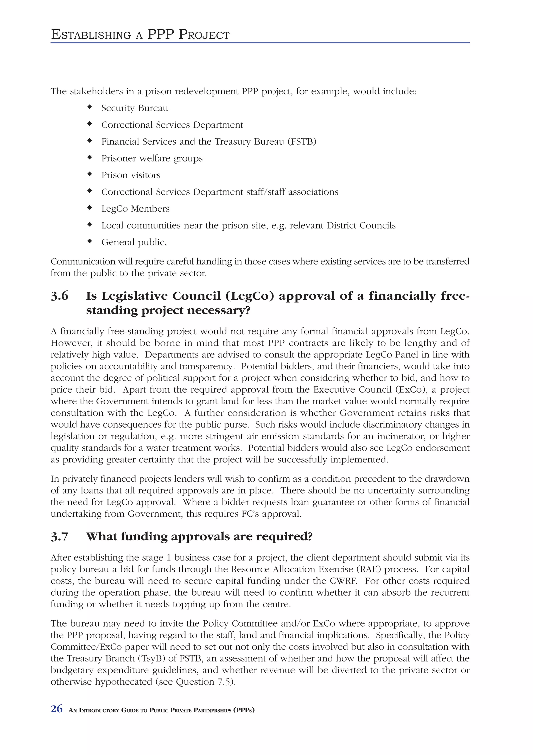 ESTABLISHING               A   PPP PROJECT


The stakeholders in a prison redevelopment PPP project, for example, would include:
                Security Bureau
                Correctional Services Department
                Financial Services and the Treasury Bureau (FSTB)
                Prisoner welfare groups
                Prison visitors
                Correctional Services Department staff/staff associations
                LegCo Members
                Local communities near the prison site, e.g. relevant District Councils
                General public.
Communication will require careful handling in those cases where existing services are to be transferred
from the public to the private sector.

3.6        Is Legislative Council (LegCo) approval of a financially free-
           standing project necessary?
A financially free-standing project would not require any formal financial approvals from LegCo.
However, it should be borne in mind that most PPP contracts are likely to be lengthy and of
relatively high value. Departments are advised to consult the appropriate LegCo Panel in line with
policies on accountability and transparency. Potential bidders, and their financiers, would take into
account the degree of political support for a project when considering whether to bid, and how to
price their bid. Apart from the required approval from the Executive Council (ExCo), a project
where the Government intends to grant land for less than the market value would normally require
consultation with the LegCo. A further consideration is whether Government retains risks that
would have consequences for the public purse. Such risks would include discriminatory changes in
legislation or regulation, e.g. more stringent air emission standards for an incinerator, or higher
quality standards for a water treatment works. Potential bidders would also see LegCo endorsement
as providing greater certainty that the project will be successfully implemented.
In privately financed projects lenders will wish to confirm as a condition precedent to the drawdown
of any loans that all required approvals are in place. There should be no uncertainty surrounding
the need for LegCo approval. Where a bidder requests loan guarantee or other forms of financial
undertaking from Government, this requires FC’s approval.

3.7        What funding approvals are required?
After establishing the stage 1 business case for a project, the client department should submit via its
policy bureau a bid for funds through the Resource Allocation Exercise (RAE) process. For capital
costs, the bureau will need to secure capital funding under the CWRF. For other costs required
during the operation phase, the bureau will need to confirm whether it can absorb the recurrent
funding or whether it needs topping up from the centre.
The bureau may need to invite the Policy Committee and/or ExCo where appropriate, to approve
the PPP proposal, having regard to the staff, land and financial implications. Specifically, the Policy
Committee/ExCo paper will need to set out not only the costs involved but also in consultation with
the Treasury Branch (TsyB) of FSTB, an assessment of whether and how the proposal will affect the
budgetary expenditure guidelines, and whether revenue will be diverted to the private sector or
otherwise hypothecated (see Question 7.5).

26    AN INTRODUCTORY GUIDE TO PUBLIC PRIVATE PARTNERSHIPS (PPPS)
 