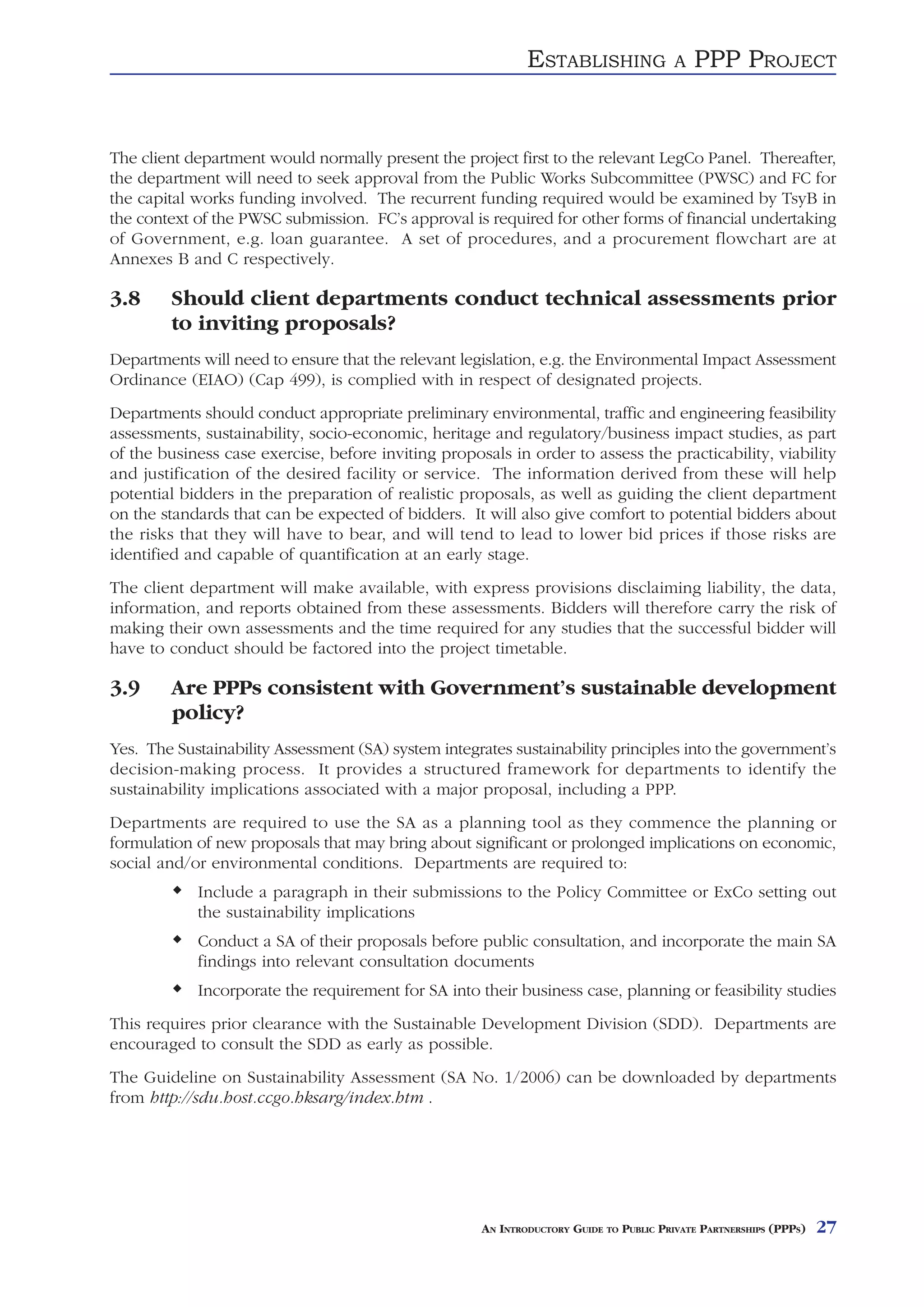ESTABLISHING               A   PPP PROJECT


The client department would normally present the project first to the relevant LegCo Panel. Thereafter,
the department will need to seek approval from the Public Works Subcommittee (PWSC) and FC for
the capital works funding involved. The recurrent funding required would be examined by TsyB in
the context of the PWSC submission. FC’s approval is required for other forms of financial undertaking
of Government, e.g. loan guarantee. A set of procedures, and a procurement flowchart are at
Annexes B and C respectively.

3.8     Should client departments conduct technical assessments prior
        to inviting proposals?
Departments will need to ensure that the relevant legislation, e.g. the Environmental Impact Assessment
Ordinance (EIAO) (Cap 499), is complied with in respect of designated projects.
Departments should conduct appropriate preliminary environmental, traffic and engineering feasibility
assessments, sustainability, socio-economic, heritage and regulatory/business impact studies, as part
of the business case exercise, before inviting proposals in order to assess the practicability, viability
and justification of the desired facility or service. The information derived from these will help
potential bidders in the preparation of realistic proposals, as well as guiding the client department
on the standards that can be expected of bidders. It will also give comfort to potential bidders about
the risks that they will have to bear, and will tend to lead to lower bid prices if those risks are
identified and capable of quantification at an early stage.
The client department will make available, with express provisions disclaiming liability, the data,
information, and reports obtained from these assessments. Bidders will therefore carry the risk of
making their own assessments and the time required for any studies that the successful bidder will
have to conduct should be factored into the project timetable.

3.9     Are PPPs consistent with Government’s sustainable development
        policy?
Yes. The Sustainability Assessment (SA) system integrates sustainability principles into the government’s
decision-making process. It provides a structured framework for departments to identify the
sustainability implications associated with a major proposal, including a PPP.
Departments are required to use the SA as a planning tool as they commence the planning or
formulation of new proposals that may bring about significant or prolonged implications on economic,
social and/or environmental conditions. Departments are required to:
            Include a paragraph in their submissions to the Policy Committee or ExCo setting out
            the sustainability implications
            Conduct a SA of their proposals before public consultation, and incorporate the main SA
            findings into relevant consultation documents
            Incorporate the requirement for SA into their business case, planning or feasibility studies
This requires prior clearance with the Sustainable Development Division (SDD). Departments are
encouraged to consult the SDD as early as possible.
The Guideline on Sustainability Assessment (SA No. 1/2006) can be downloaded by departments
from http://sdu.host.ccgo.hksarg/index.htm .




                                                     AN INTRODUCTORY GUIDE TO PUBLIC PRIVATE PARTNERSHIPS (PPPS)   27
 