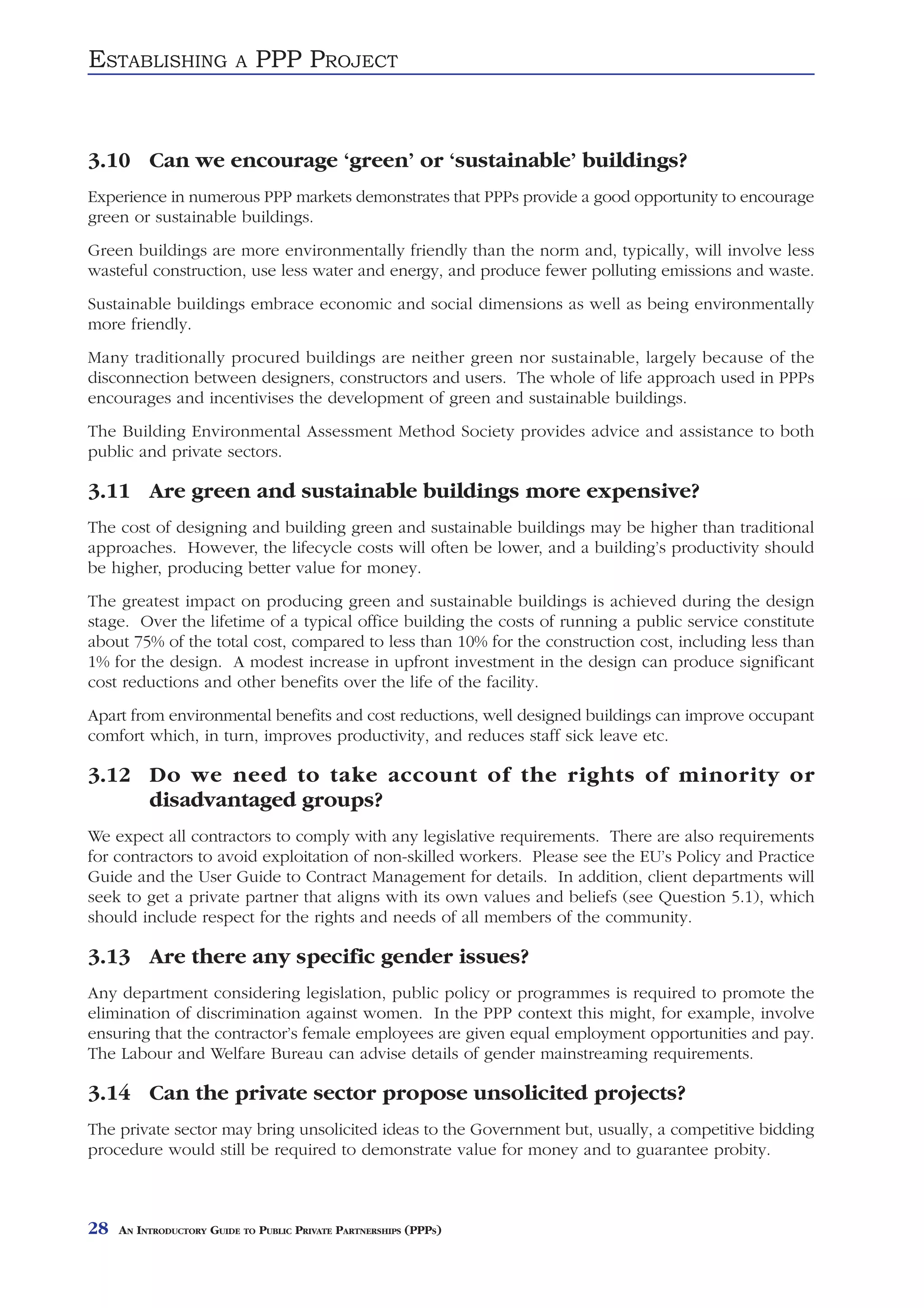 ESTABLISHING              A   PPP PROJECT



3.10 Can we encourage ‘green’ or ‘sustainable’ buildings?
Experience in numerous PPP markets demonstrates that PPPs provide a good opportunity to encourage
green or sustainable buildings.
Green buildings are more environmentally friendly than the norm and, typically, will involve less
wasteful construction, use less water and energy, and produce fewer polluting emissions and waste.
Sustainable buildings embrace economic and social dimensions as well as being environmentally
more friendly.
Many traditionally procured buildings are neither green nor sustainable, largely because of the
disconnection between designers, constructors and users. The whole of life approach used in PPPs
encourages and incentivises the development of green and sustainable buildings.
The Building Environmental Assessment Method Society provides advice and assistance to both
public and private sectors.

3.11 Are green and sustainable buildings more expensive?
The cost of designing and building green and sustainable buildings may be higher than traditional
approaches. However, the lifecycle costs will often be lower, and a building’s productivity should
be higher, producing better value for money.
The greatest impact on producing green and sustainable buildings is achieved during the design
stage. Over the lifetime of a typical office building the costs of running a public service constitute
about 75% of the total cost, compared to less than 10% for the construction cost, including less than
1% for the design. A modest increase in upfront investment in the design can produce significant
cost reductions and other benefits over the life of the facility.
Apart from environmental benefits and cost reductions, well designed buildings can improve occupant
comfort which, in turn, improves productivity, and reduces staff sick leave etc.

3.12 Do we need to take account of the rights of minority or
     disadvantaged groups?
We expect all contractors to comply with any legislative requirements. There are also requirements
for contractors to avoid exploitation of non-skilled workers. Please see the EU’s Policy and Practice
Guide and the User Guide to Contract Management for details. In addition, client departments will
seek to get a private partner that aligns with its own values and beliefs (see Question 5.1), which
should include respect for the rights and needs of all members of the community.

3.13 Are there any specific gender issues?
Any department considering legislation, public policy or programmes is required to promote the
elimination of discrimination against women. In the PPP context this might, for example, involve
ensuring that the contractor’s female employees are given equal employment opportunities and pay.
The Labour and Welfare Bureau can advise details of gender mainstreaming requirements.

3.14 Can the private sector propose unsolicited projects?
The private sector may bring unsolicited ideas to the Government but, usually, a competitive bidding
procedure would still be required to demonstrate value for money and to guarantee probity.



28   AN INTRODUCTORY GUIDE TO PUBLIC PRIVATE PARTNERSHIPS (PPPS)
 