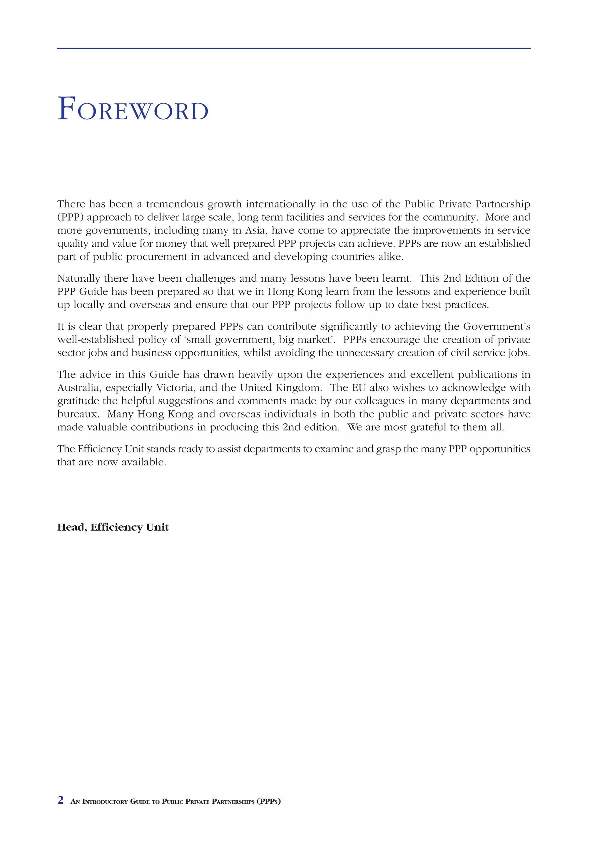 FOREWORD

There has been a tremendous growth internationally in the use of the Public Private Partnership
(PPP) approach to deliver large scale, long term facilities and services for the community. More and
more governments, including many in Asia, have come to appreciate the improvements in service
quality and value for money that well prepared PPP projects can achieve. PPPs are now an established
part of public procurement in advanced and developing countries alike.
Naturally there have been challenges and many lessons have been learnt. This 2nd Edition of the
PPP Guide has been prepared so that we in Hong Kong learn from the lessons and experience built
up locally and overseas and ensure that our PPP projects follow up to date best practices.
It is clear that properly prepared PPPs can contribute significantly to achieving the Government’s
well-established policy of ‘small government, big market’. PPPs encourage the creation of private
sector jobs and business opportunities, whilst avoiding the unnecessary creation of civil service jobs.
The advice in this Guide has drawn heavily upon the experiences and excellent publications in
Australia, especially Victoria, and the United Kingdom. The EU also wishes to acknowledge with
gratitude the helpful suggestions and comments made by our colleagues in many departments and
bureaux. Many Hong Kong and overseas individuals in both the public and private sectors have
made valuable contributions in producing this 2nd edition. We are most grateful to them all.
The Efficiency Unit stands ready to assist departments to examine and grasp the many PPP opportunities
that are now available.




Head, Efficiency Unit




2   AN INTRODUCTORY GUIDE TO PUBLIC PRIVATE PARTNERSHIPS (PPPS)
 