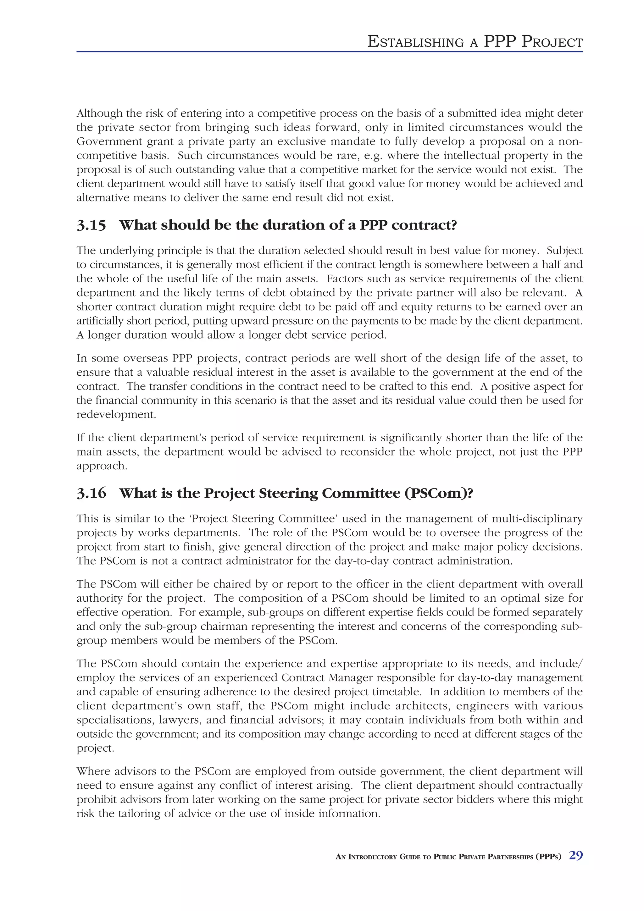 ESTABLISHING               A   PPP PROJECT



Although the risk of entering into a competitive process on the basis of a submitted idea might deter
the private sector from bringing such ideas forward, only in limited circumstances would the
Government grant a private party an exclusive mandate to fully develop a proposal on a non-
competitive basis. Such circumstances would be rare, e.g. where the intellectual property in the
proposal is of such outstanding value that a competitive market for the service would not exist. The
client department would still have to satisfy itself that good value for money would be achieved and
alternative means to deliver the same end result did not exist.

3.15 What should be the duration of a PPP contract?
The underlying principle is that the duration selected should result in best value for money. Subject
to circumstances, it is generally most efficient if the contract length is somewhere between a half and
the whole of the useful life of the main assets. Factors such as service requirements of the client
department and the likely terms of debt obtained by the private partner will also be relevant. A
shorter contract duration might require debt to be paid off and equity returns to be earned over an
artificially short period, putting upward pressure on the payments to be made by the client department.
A longer duration would allow a longer debt service period.
In some overseas PPP projects, contract periods are well short of the design life of the asset, to
ensure that a valuable residual interest in the asset is available to the government at the end of the
contract. The transfer conditions in the contract need to be crafted to this end. A positive aspect for
the financial community in this scenario is that the asset and its residual value could then be used for
redevelopment.
If the client department’s period of service requirement is significantly shorter than the life of the
main assets, the department would be advised to reconsider the whole project, not just the PPP
approach.

3.16 What is the Project Steering Committee (PSCom)?
This is similar to the ‘Project Steering Committee’ used in the management of multi-disciplinary
projects by works departments. The role of the PSCom would be to oversee the progress of the
project from start to finish, give general direction of the project and make major policy decisions.
The PSCom is not a contract administrator for the day-to-day contract administration.
The PSCom will either be chaired by or report to the officer in the client department with overall
authority for the project. The composition of a PSCom should be limited to an optimal size for
effective operation. For example, sub-groups on different expertise fields could be formed separately
and only the sub-group chairman representing the interest and concerns of the corresponding sub-
group members would be members of the PSCom.
The PSCom should contain the experience and expertise appropriate to its needs, and include/
employ the services of an experienced Contract Manager responsible for day-to-day management
and capable of ensuring adherence to the desired project timetable. In addition to members of the
client department’s own staff, the PSCom might include architects, engineers with various
specialisations, lawyers, and financial advisors; it may contain individuals from both within and
outside the government; and its composition may change according to need at different stages of the
project.
Where advisors to the PSCom are employed from outside government, the client department will
need to ensure against any conflict of interest arising. The client department should contractually
prohibit advisors from later working on the same project for private sector bidders where this might
risk the tailoring of advice or the use of inside information.


                                                     AN INTRODUCTORY GUIDE TO PUBLIC PRIVATE PARTNERSHIPS (PPPS)   29
 