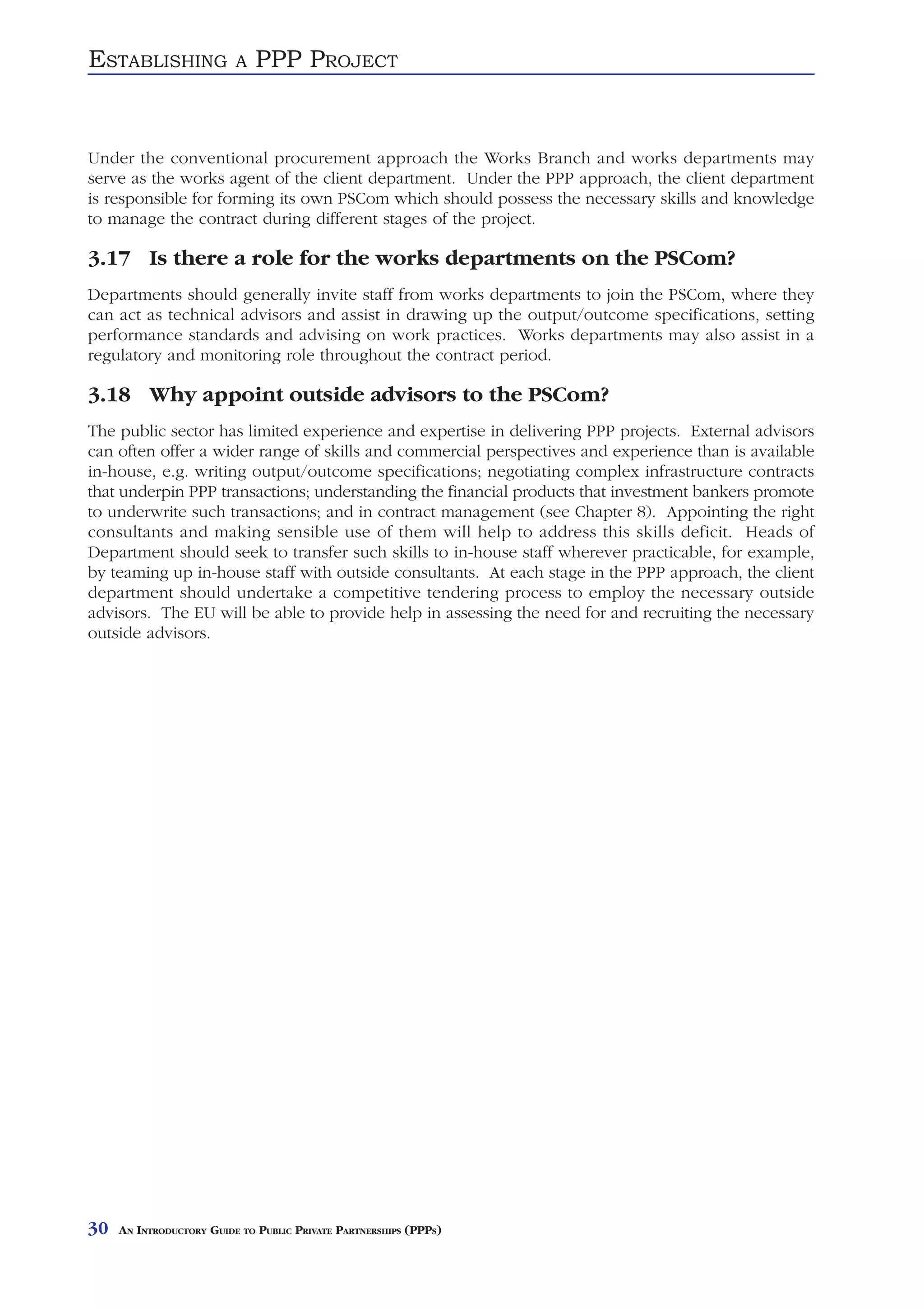 ESTABLISHING              A   PPP PROJECT


Under the conventional procurement approach the Works Branch and works departments may
serve as the works agent of the client department. Under the PPP approach, the client department
is responsible for forming its own PSCom which should possess the necessary skills and knowledge
to manage the contract during different stages of the project.

3.17 Is there a role for the works departments on the PSCom?
Departments should generally invite staff from works departments to join the PSCom, where they
can act as technical advisors and assist in drawing up the output/outcome specifications, setting
performance standards and advising on work practices. Works departments may also assist in a
regulatory and monitoring role throughout the contract period.

3.18 Why appoint outside advisors to the PSCom?
The public sector has limited experience and expertise in delivering PPP projects. External advisors
can often offer a wider range of skills and commercial perspectives and experience than is available
in-house, e.g. writing output/outcome specifications; negotiating complex infrastructure contracts
that underpin PPP transactions; understanding the financial products that investment bankers promote
to underwrite such transactions; and in contract management (see Chapter 8). Appointing the right
consultants and making sensible use of them will help to address this skills deficit. Heads of
Department should seek to transfer such skills to in-house staff wherever practicable, for example,
by teaming up in-house staff with outside consultants. At each stage in the PPP approach, the client
department should undertake a competitive tendering process to employ the necessary outside
advisors. The EU will be able to provide help in assessing the need for and recruiting the necessary
outside advisors.




30   AN INTRODUCTORY GUIDE TO PUBLIC PRIVATE PARTNERSHIPS (PPPS)
 