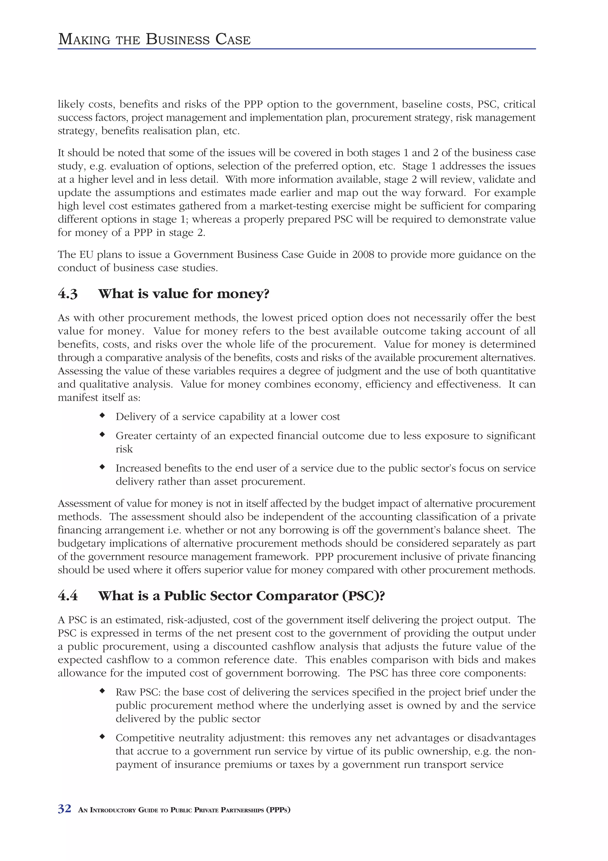 MAKING          THE     BUSINESS CASE


likely costs, benefits and risks of the PPP option to the government, baseline costs, PSC, critical
success factors, project management and implementation plan, procurement strategy, risk management
strategy, benefits realisation plan, etc.
It should be noted that some of the issues will be covered in both stages 1 and 2 of the business case
study, e.g. evaluation of options, selection of the preferred option, etc. Stage 1 addresses the issues
at a higher level and in less detail. With more information available, stage 2 will review, validate and
update the assumptions and estimates made earlier and map out the way forward. For example
high level cost estimates gathered from a market-testing exercise might be sufficient for comparing
different options in stage 1; whereas a properly prepared PSC will be required to demonstrate value
for money of a PPP in stage 2.
The EU plans to issue a Government Business Case Guide in 2008 to provide more guidance on the
conduct of business case studies.

4.3        What is value for money?
As with other procurement methods, the lowest priced option does not necessarily offer the best
value for money. Value for money refers to the best available outcome taking account of all
benefits, costs, and risks over the whole life of the procurement. Value for money is determined
through a comparative analysis of the benefits, costs and risks of the available procurement alternatives.
Assessing the value of these variables requires a degree of judgment and the use of both quantitative
and qualitative analysis. Value for money combines economy, efficiency and effectiveness. It can
manifest itself as:
                Delivery of a service capability at a lower cost
                Greater certainty of an expected financial outcome due to less exposure to significant
                risk
                Increased benefits to the end user of a service due to the public sector’s focus on service
                delivery rather than asset procurement.
Assessment of value for money is not in itself affected by the budget impact of alternative procurement
methods. The assessment should also be independent of the accounting classification of a private
financing arrangement i.e. whether or not any borrowing is off the government’s balance sheet. The
budgetary implications of alternative procurement methods should be considered separately as part
of the government resource management framework. PPP procurement inclusive of private financing
should be used where it offers superior value for money compared with other procurement methods.

4.4        What is a Public Sector Comparator (PSC)?
A PSC is an estimated, risk-adjusted, cost of the government itself delivering the project output. The
PSC is expressed in terms of the net present cost to the government of providing the output under
a public procurement, using a discounted cashflow analysis that adjusts the future value of the
expected cashflow to a common reference date. This enables comparison with bids and makes
allowance for the imputed cost of government borrowing. The PSC has three core components:
                Raw PSC: the base cost of delivering the services specified in the project brief under the
                public procurement method where the underlying asset is owned by and the service
                delivered by the public sector
                Competitive neutrality adjustment: this removes any net advantages or disadvantages
                that accrue to a government run service by virtue of its public ownership, e.g. the non-
                payment of insurance premiums or taxes by a government run transport service


32    AN INTRODUCTORY GUIDE TO PUBLIC PRIVATE PARTNERSHIPS (PPPS)
 