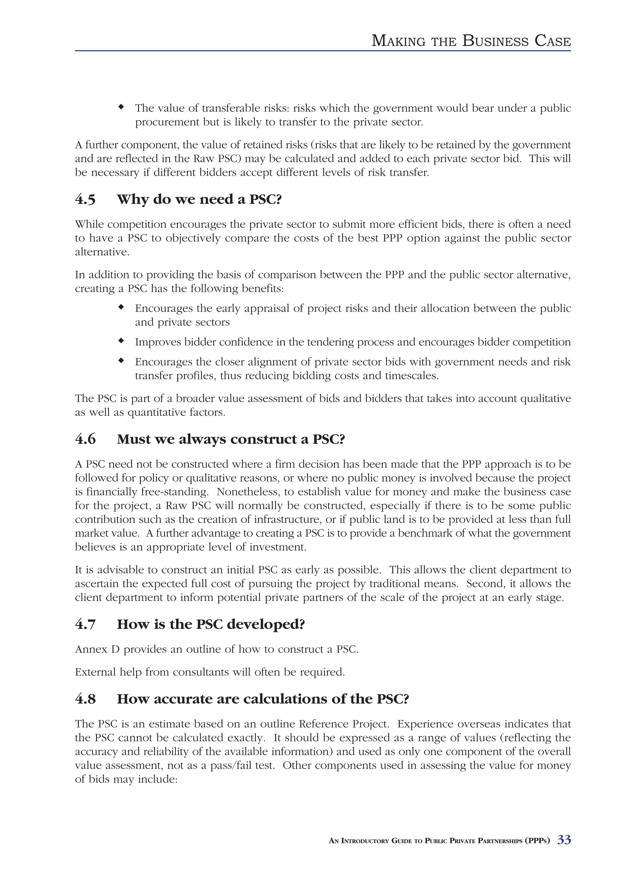 MAKING          THE     BUSINESS CASE


            The value of transferable risks: risks which the government would bear under a public
            procurement but is likely to transfer to the private sector.
A further component, the value of retained risks (risks that are likely to be retained by the government
and are reflected in the Raw PSC) may be calculated and added to each private sector bid. This will
be necessary if different bidders accept different levels of risk transfer.

4.5     Why do we need a PSC?
While competition encourages the private sector to submit more efficient bids, there is often a need
to have a PSC to objectively compare the costs of the best PPP option against the public sector
alternative.
In addition to providing the basis of comparison between the PPP and the public sector alternative,
creating a PSC has the following benefits:
            Encourages the early appraisal of project risks and their allocation between the public
            and private sectors
            Improves bidder confidence in the tendering process and encourages bidder competition
            Encourages the closer alignment of private sector bids with government needs and risk
            transfer profiles, thus reducing bidding costs and timescales.
The PSC is part of a broader value assessment of bids and bidders that takes into account qualitative
as well as quantitative factors.

4.6     Must we always construct a PSC?
A PSC need not be constructed where a firm decision has been made that the PPP approach is to be
followed for policy or qualitative reasons, or where no public money is involved because the project
is financially free-standing. Nonetheless, to establish value for money and make the business case
for the project, a Raw PSC will normally be constructed, especially if there is to be some public
contribution such as the creation of infrastructure, or if public land is to be provided at less than full
market value. A further advantage to creating a PSC is to provide a benchmark of what the government
believes is an appropriate level of investment.
It is advisable to construct an initial PSC as early as possible. This allows the client department to
ascertain the expected full cost of pursuing the project by traditional means. Second, it allows the
client department to inform potential private partners of the scale of the project at an early stage.

4.7     How is the PSC developed?
Annex D provides an outline of how to construct a PSC.
External help from consultants will often be required.

4.8     How accurate are calculations of the PSC?
The PSC is an estimate based on an outline Reference Project. Experience overseas indicates that
the PSC cannot be calculated exactly. It should be expressed as a range of values (reflecting the
accuracy and reliability of the available information) and used as only one component of the overall
value assessment, not as a pass/fail test. Other components used in assessing the value for money
of bids may include:




                                                      AN INTRODUCTORY GUIDE TO PUBLIC PRIVATE PARTNERSHIPS (PPPS)   33
 