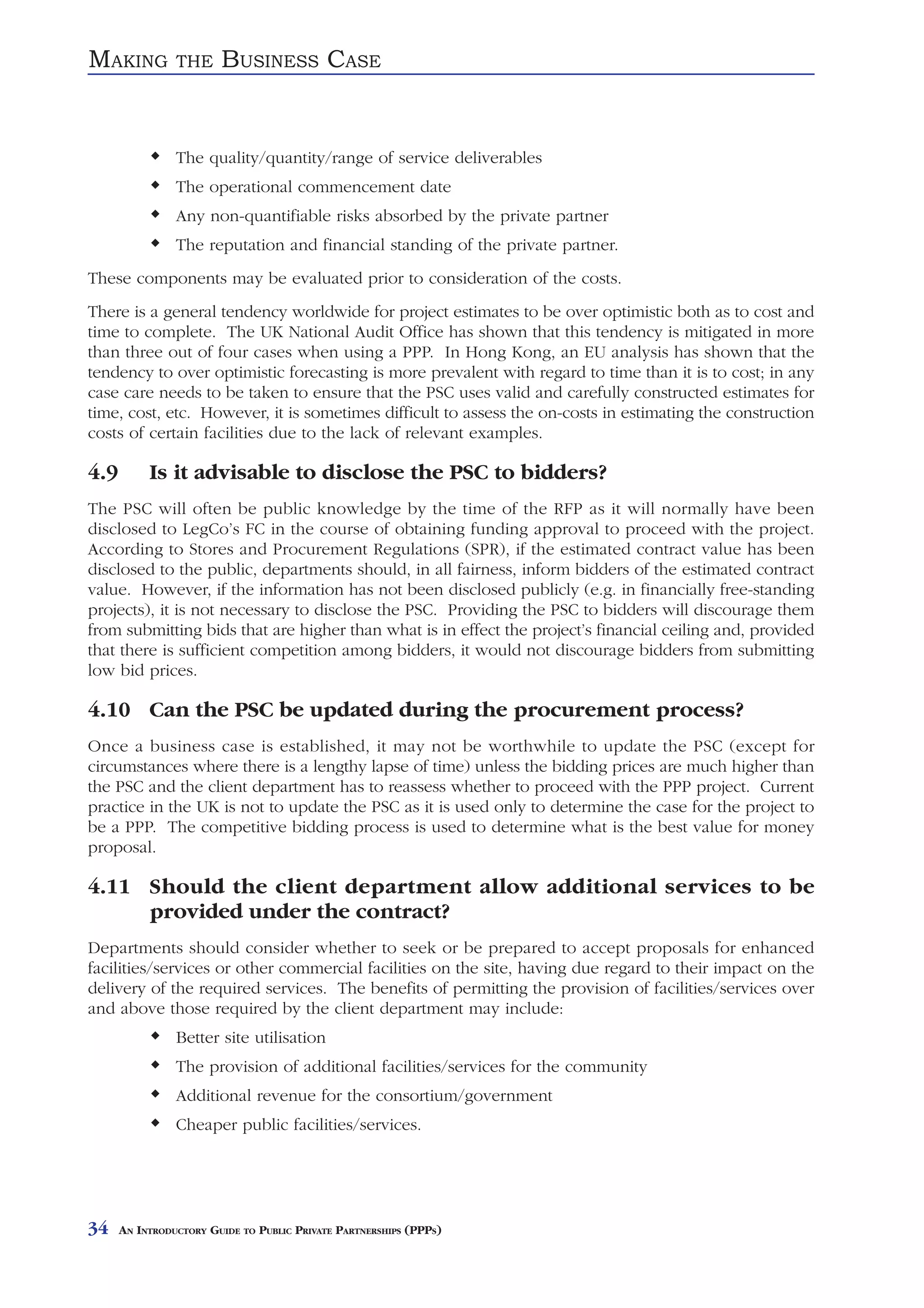 MAKING          THE     BUSINESS CASE


                The quality/quantity/range of service deliverables
                The operational commencement date
                Any non-quantifiable risks absorbed by the private partner
                The reputation and financial standing of the private partner.
These components may be evaluated prior to consideration of the costs.
There is a general tendency worldwide for project estimates to be over optimistic both as to cost and
time to complete. The UK National Audit Office has shown that this tendency is mitigated in more
than three out of four cases when using a PPP. In Hong Kong, an EU analysis has shown that the
tendency to over optimistic forecasting is more prevalent with regard to time than it is to cost; in any
case care needs to be taken to ensure that the PSC uses valid and carefully constructed estimates for
time, cost, etc. However, it is sometimes difficult to assess the on-costs in estimating the construction
costs of certain facilities due to the lack of relevant examples.

4.9        Is it advisable to disclose the PSC to bidders?
The PSC will often be public knowledge by the time of the RFP as it will normally have been
disclosed to LegCo’s FC in the course of obtaining funding approval to proceed with the project.
According to Stores and Procurement Regulations (SPR), if the estimated contract value has been
disclosed to the public, departments should, in all fairness, inform bidders of the estimated contract
value. However, if the information has not been disclosed publicly (e.g. in financially free-standing
projects), it is not necessary to disclose the PSC. Providing the PSC to bidders will discourage them
from submitting bids that are higher than what is in effect the project’s financial ceiling and, provided
that there is sufficient competition among bidders, it would not discourage bidders from submitting
low bid prices.

4.10 Can the PSC be updated during the procurement process?
Once a business case is established, it may not be worthwhile to update the PSC (except for
circumstances where there is a lengthy lapse of time) unless the bidding prices are much higher than
the PSC and the client department has to reassess whether to proceed with the PPP project. Current
practice in the UK is not to update the PSC as it is used only to determine the case for the project to
be a PPP. The competitive bidding process is used to determine what is the best value for money
proposal.

4.11 Should the client department allow additional services to be
     provided under the contract?
Departments should consider whether to seek or be prepared to accept proposals for enhanced
facilities/services or other commercial facilities on the site, having due regard to their impact on the
delivery of the required services. The benefits of permitting the provision of facilities/services over
and above those required by the client department may include:
                Better site utilisation
                The provision of additional facilities/services for the community
                Additional revenue for the consortium/government
                Cheaper public facilities/services.




34    AN INTRODUCTORY GUIDE TO PUBLIC PRIVATE PARTNERSHIPS (PPPS)
 