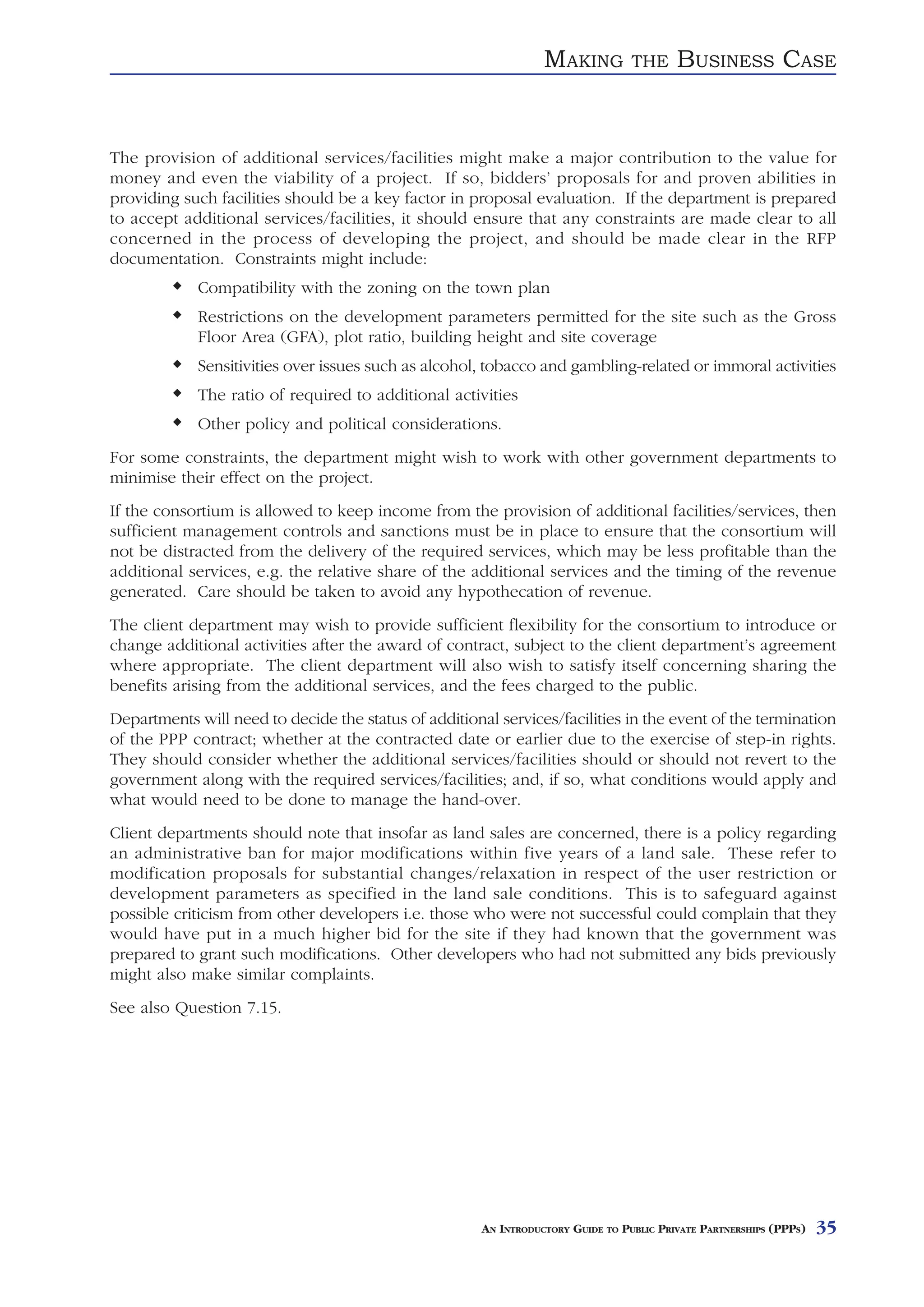 MAKING          THE     BUSINESS CASE


The provision of additional services/facilities might make a major contribution to the value for
money and even the viability of a project. If so, bidders’ proposals for and proven abilities in
providing such facilities should be a key factor in proposal evaluation. If the department is prepared
to accept additional services/facilities, it should ensure that any constraints are made clear to all
concerned in the process of developing the project, and should be made clear in the RFP
documentation. Constraints might include:
             Compatibility with the zoning on the town plan
             Restrictions on the development parameters permitted for the site such as the Gross
             Floor Area (GFA), plot ratio, building height and site coverage
             Sensitivities over issues such as alcohol, tobacco and gambling-related or immoral activities
             The ratio of required to additional activities
             Other policy and political considerations.
For some constraints, the department might wish to work with other government departments to
minimise their effect on the project.
If the consortium is allowed to keep income from the provision of additional facilities/services, then
sufficient management controls and sanctions must be in place to ensure that the consortium will
not be distracted from the delivery of the required services, which may be less profitable than the
additional services, e.g. the relative share of the additional services and the timing of the revenue
generated. Care should be taken to avoid any hypothecation of revenue.
The client department may wish to provide sufficient flexibility for the consortium to introduce or
change additional activities after the award of contract, subject to the client department’s agreement
where appropriate. The client department will also wish to satisfy itself concerning sharing the
benefits arising from the additional services, and the fees charged to the public.
Departments will need to decide the status of additional services/facilities in the event of the termination
of the PPP contract; whether at the contracted date or earlier due to the exercise of step-in rights.
They should consider whether the additional services/facilities should or should not revert to the
government along with the required services/facilities; and, if so, what conditions would apply and
what would need to be done to manage the hand-over.
Client departments should note that insofar as land sales are concerned, there is a policy regarding
an administrative ban for major modifications within five years of a land sale. These refer to
modification proposals for substantial changes/relaxation in respect of the user restriction or
development parameters as specified in the land sale conditions. This is to safeguard against
possible criticism from other developers i.e. those who were not successful could complain that they
would have put in a much higher bid for the site if they had known that the government was
prepared to grant such modifications. Other developers who had not submitted any bids previously
might also make similar complaints.
See also Question 7.15.




                                                       AN INTRODUCTORY GUIDE TO PUBLIC PRIVATE PARTNERSHIPS (PPPS)   35
 