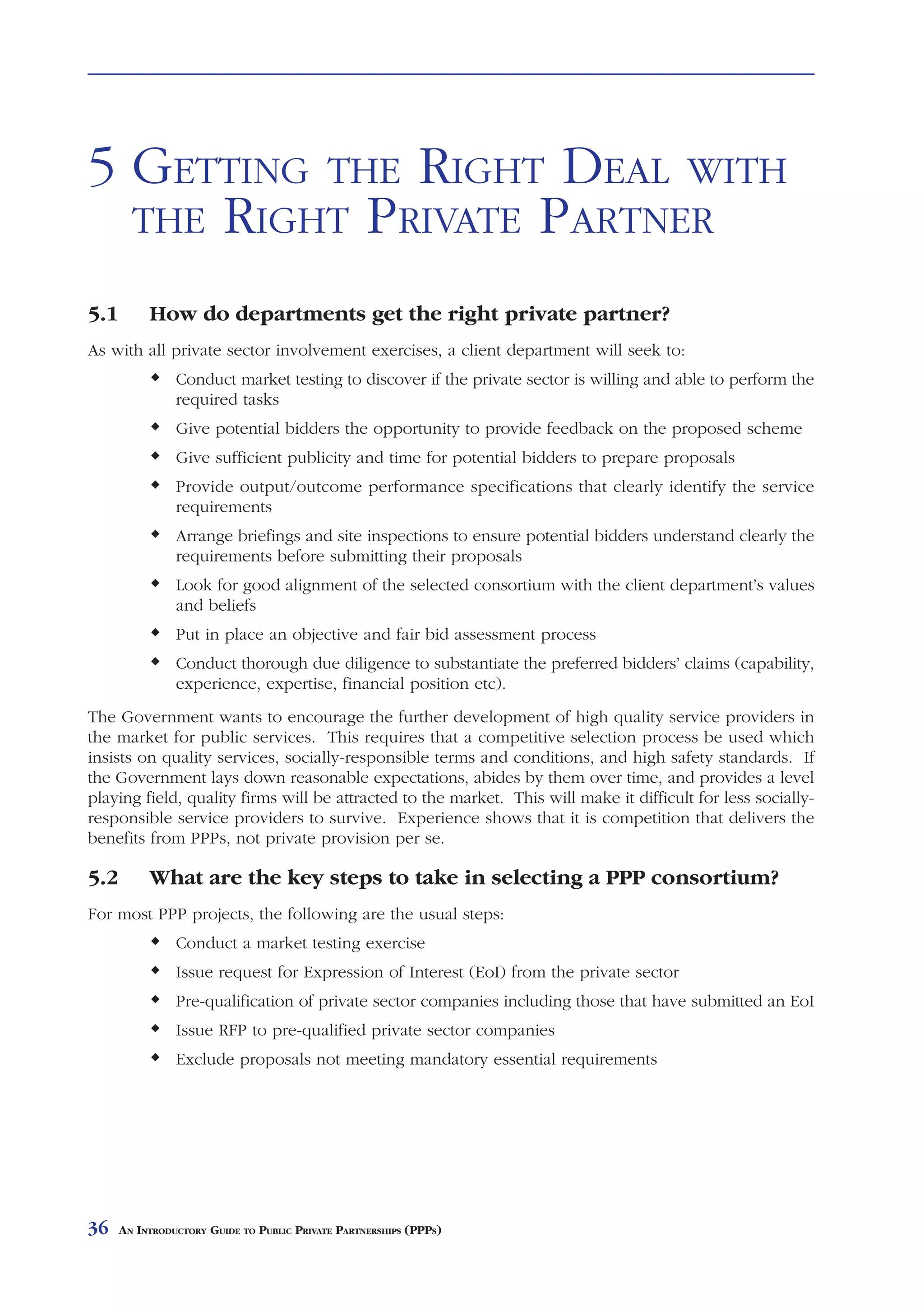 GETTING          THE     RIGHT DEAL               WITH THE          RIGHT PRIVATE PARTNER



5 GETTING THE RIGHT DEAL WITH
  THE RIGHT PRIVATE PARTNER

5.1        How do departments get the right private partner?
As with all private sector involvement exercises, a client department will seek to:
                Conduct market testing to discover if the private sector is willing and able to perform the
                required tasks
                Give potential bidders the opportunity to provide feedback on the proposed scheme
                Give sufficient publicity and time for potential bidders to prepare proposals
                Provide output/outcome performance specifications that clearly identify the service
                requirements
                Arrange briefings and site inspections to ensure potential bidders understand clearly the
                requirements before submitting their proposals
                Look for good alignment of the selected consortium with the client department’s values
                and beliefs
                Put in place an objective and fair bid assessment process
                Conduct thorough due diligence to substantiate the preferred bidders’ claims (capability,
                experience, expertise, financial position etc).
The Government wants to encourage the further development of high quality service providers in
the market for public services. This requires that a competitive selection process be used which
insists on quality services, socially-responsible terms and conditions, and high safety standards. If
the Government lays down reasonable expectations, abides by them over time, and provides a level
playing field, quality firms will be attracted to the market. This will make it difficult for less socially-
responsible service providers to survive. Experience shows that it is competition that delivers the
benefits from PPPs, not private provision per se.

5.2        What are the key steps to take in selecting a PPP consortium?
For most PPP projects, the following are the usual steps:
                Conduct a market testing exercise
                Issue request for Expression of Interest (EoI) from the private sector
                Pre-qualification of private sector companies including those that have submitted an EoI
                Issue RFP to pre-qualified private sector companies
                Exclude proposals not meeting mandatory essential requirements




36    AN INTRODUCTORY GUIDE TO PUBLIC PRIVATE PARTNERSHIPS (PPPS)
 