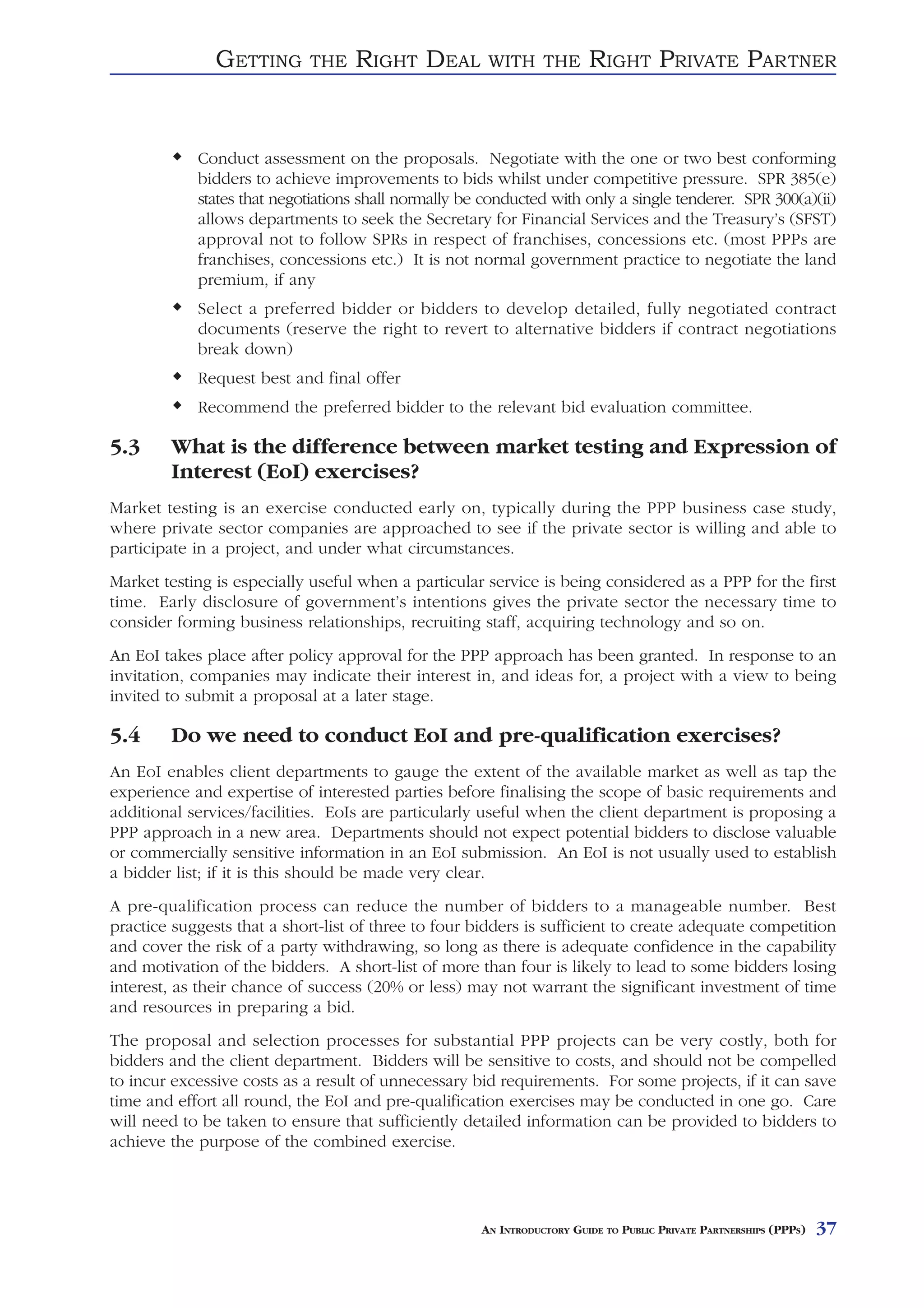 GETTING      THE    RIGHT DEAL          WITH THE          RIGHT PRIVATE PARTNER


            Conduct assessment on the proposals. Negotiate with the one or two best conforming
            bidders to achieve improvements to bids whilst under competitive pressure. SPR 385(e)
            states that negotiations shall normally be conducted with only a single tenderer. SPR 300(a)(ii)
            allows departments to seek the Secretary for Financial Services and the Treasury’s (SFST)
            approval not to follow SPRs in respect of franchises, concessions etc. (most PPPs are
            franchises, concessions etc.) It is not normal government practice to negotiate the land
            premium, if any
            Select a preferred bidder or bidders to develop detailed, fully negotiated contract
            documents (reserve the right to revert to alternative bidders if contract negotiations
            break down)
            Request best and final offer
            Recommend the preferred bidder to the relevant bid evaluation committee.

5.3     What is the difference between market testing and Expression of
        Interest (EoI) exercises?
Market testing is an exercise conducted early on, typically during the PPP business case study,
where private sector companies are approached to see if the private sector is willing and able to
participate in a project, and under what circumstances.
Market testing is especially useful when a particular service is being considered as a PPP for the first
time. Early disclosure of government’s intentions gives the private sector the necessary time to
consider forming business relationships, recruiting staff, acquiring technology and so on.
An EoI takes place after policy approval for the PPP approach has been granted. In response to an
invitation, companies may indicate their interest in, and ideas for, a project with a view to being
invited to submit a proposal at a later stage.

5.4     Do we need to conduct EoI and pre-qualification exercises?
An EoI enables client departments to gauge the extent of the available market as well as tap the
experience and expertise of interested parties before finalising the scope of basic requirements and
additional services/facilities. EoIs are particularly useful when the client department is proposing a
PPP approach in a new area. Departments should not expect potential bidders to disclose valuable
or commercially sensitive information in an EoI submission. An EoI is not usually used to establish
a bidder list; if it is this should be made very clear.
A pre-qualification process can reduce the number of bidders to a manageable number. Best
practice suggests that a short-list of three to four bidders is sufficient to create adequate competition
and cover the risk of a party withdrawing, so long as there is adequate confidence in the capability
and motivation of the bidders. A short-list of more than four is likely to lead to some bidders losing
interest, as their chance of success (20% or less) may not warrant the significant investment of time
and resources in preparing a bid.
The proposal and selection processes for substantial PPP projects can be very costly, both for
bidders and the client department. Bidders will be sensitive to costs, and should not be compelled
to incur excessive costs as a result of unnecessary bid requirements. For some projects, if it can save
time and effort all round, the EoI and pre-qualification exercises may be conducted in one go. Care
will need to be taken to ensure that sufficiently detailed information can be provided to bidders to
achieve the purpose of the combined exercise.




                                                      AN INTRODUCTORY GUIDE TO PUBLIC PRIVATE PARTNERSHIPS (PPPS)   37
 
