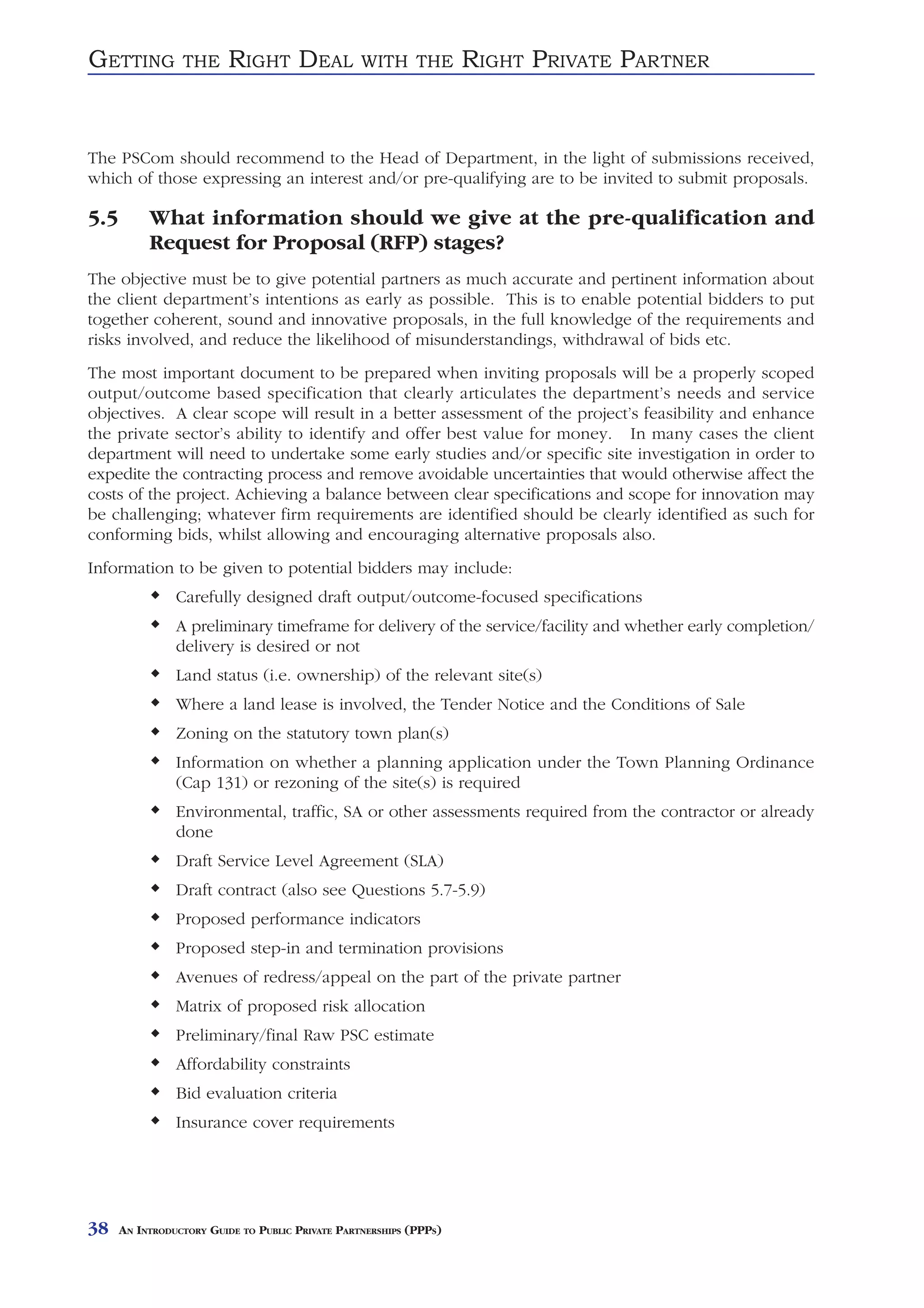 GETTING          THE     RIGHT DEAL               WITH THE          RIGHT PRIVATE PARTNER


The PSCom should recommend to the Head of Department, in the light of submissions received,
which of those expressing an interest and/or pre-qualifying are to be invited to submit proposals.

5.5        What information should we give at the pre-qualification and
           Request for Proposal (RFP) stages?
The objective must be to give potential partners as much accurate and pertinent information about
the client department’s intentions as early as possible. This is to enable potential bidders to put
together coherent, sound and innovative proposals, in the full knowledge of the requirements and
risks involved, and reduce the likelihood of misunderstandings, withdrawal of bids etc.
The most important document to be prepared when inviting proposals will be a properly scoped
output/outcome based specification that clearly articulates the department’s needs and service
objectives. A clear scope will result in a better assessment of the project’s feasibility and enhance
the private sector’s ability to identify and offer best value for money. In many cases the client
department will need to undertake some early studies and/or specific site investigation in order to
expedite the contracting process and remove avoidable uncertainties that would otherwise affect the
costs of the project. Achieving a balance between clear specifications and scope for innovation may
be challenging; whatever firm requirements are identified should be clearly identified as such for
conforming bids, whilst allowing and encouraging alternative proposals also.
Information to be given to potential bidders may include:
                Carefully designed draft output/outcome-focused specifications
                A preliminary timeframe for delivery of the service/facility and whether early completion/
                delivery is desired or not
                Land status (i.e. ownership) of the relevant site(s)
                Where a land lease is involved, the Tender Notice and the Conditions of Sale
                Zoning on the statutory town plan(s)
                Information on whether a planning application under the Town Planning Ordinance
                (Cap 131) or rezoning of the site(s) is required
                Environmental, traffic, SA or other assessments required from the contractor or already
                done
                Draft Service Level Agreement (SLA)
                Draft contract (also see Questions 5.7-5.9)
                Proposed performance indicators
                Proposed step-in and termination provisions
                Avenues of redress/appeal on the part of the private partner
                Matrix of proposed risk allocation
                Preliminary/final Raw PSC estimate
                Affordability constraints
                Bid evaluation criteria
                Insurance cover requirements




38    AN INTRODUCTORY GUIDE TO PUBLIC PRIVATE PARTNERSHIPS (PPPS)
 