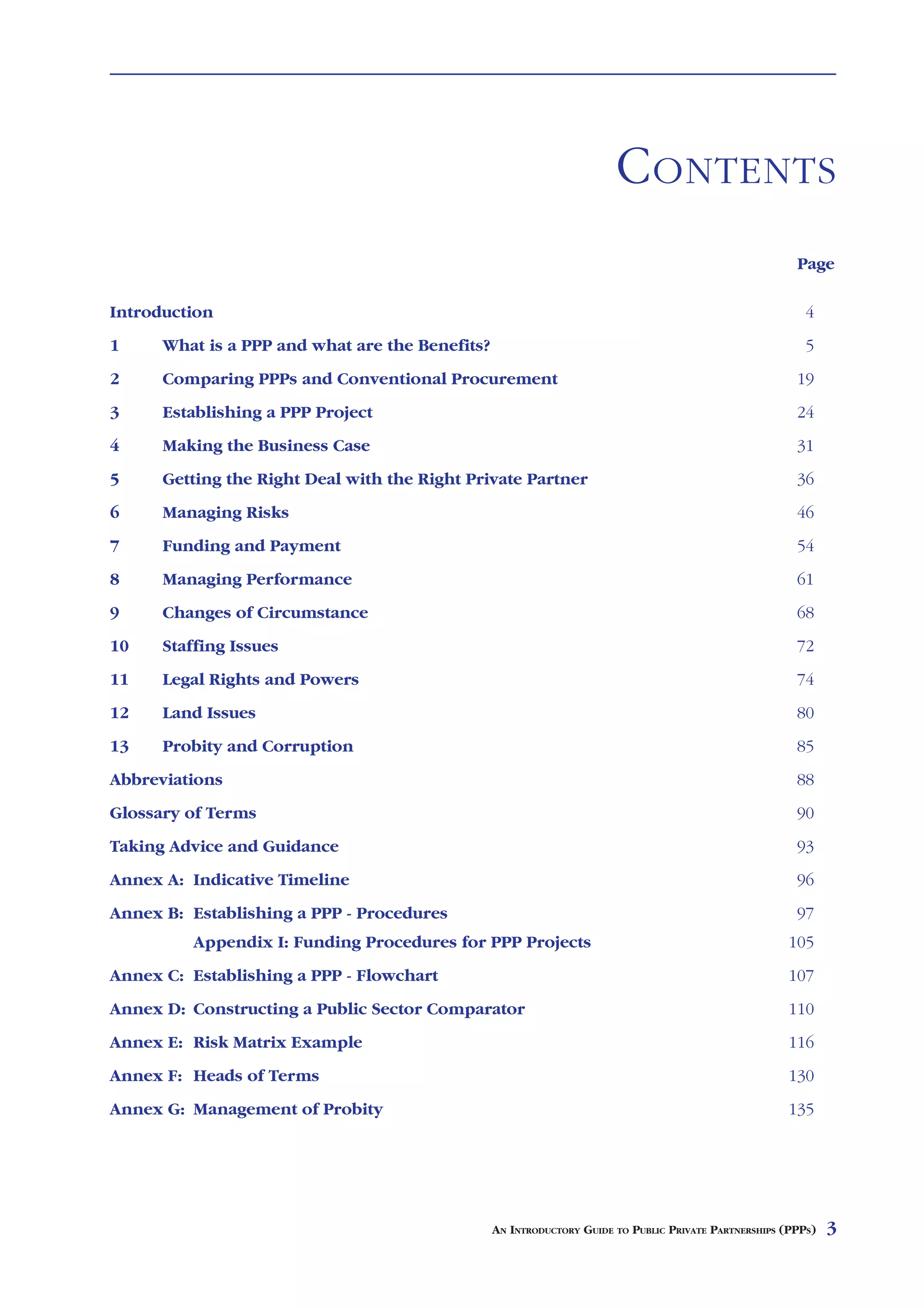C ONTENTS
                                                                                                        Page

Introduction                                                                                              4
1     What is a PPP and what are the Benefits?                                                            5
2     Comparing PPPs and Conventional Procurement                                                       19
3     Establishing a PPP Project                                                                        24
4     Making the Business Case                                                                          31
5     Getting the Right Deal with the Right Private Partner                                             36
6     Managing Risks                                                                                    46
7     Funding and Payment                                                                               54
8     Managing Performance                                                                              61
9     Changes of Circumstance                                                                           68
10    Staffing Issues                                                                                   72
11    Legal Rights and Powers                                                                           74
12    Land Issues                                                                                       80
13    Probity and Corruption                                                                            85
Abbreviations                                                                                           88
Glossary of Terms                                                                                       90
Taking Advice and Guidance                                                                              93
Annex A: Indicative Timeline                                                                            96
Annex B: Establishing a PPP - Procedures                                                                97
         Appendix I: Funding Procedures for PPP Projects                                               105
Annex C: Establishing a PPP - Flowchart                                                                107
Annex D: Constructing a Public Sector Comparator                                                       110
Annex E: Risk Matrix Example                                                                           116
Annex F: Heads of Terms                                                                                130
Annex G: Management of Probity                                                                         135




                                                 AN INTRODUCTORY GUIDE TO PUBLIC PRIVATE PARTNERSHIPS (PPPS)   3
 