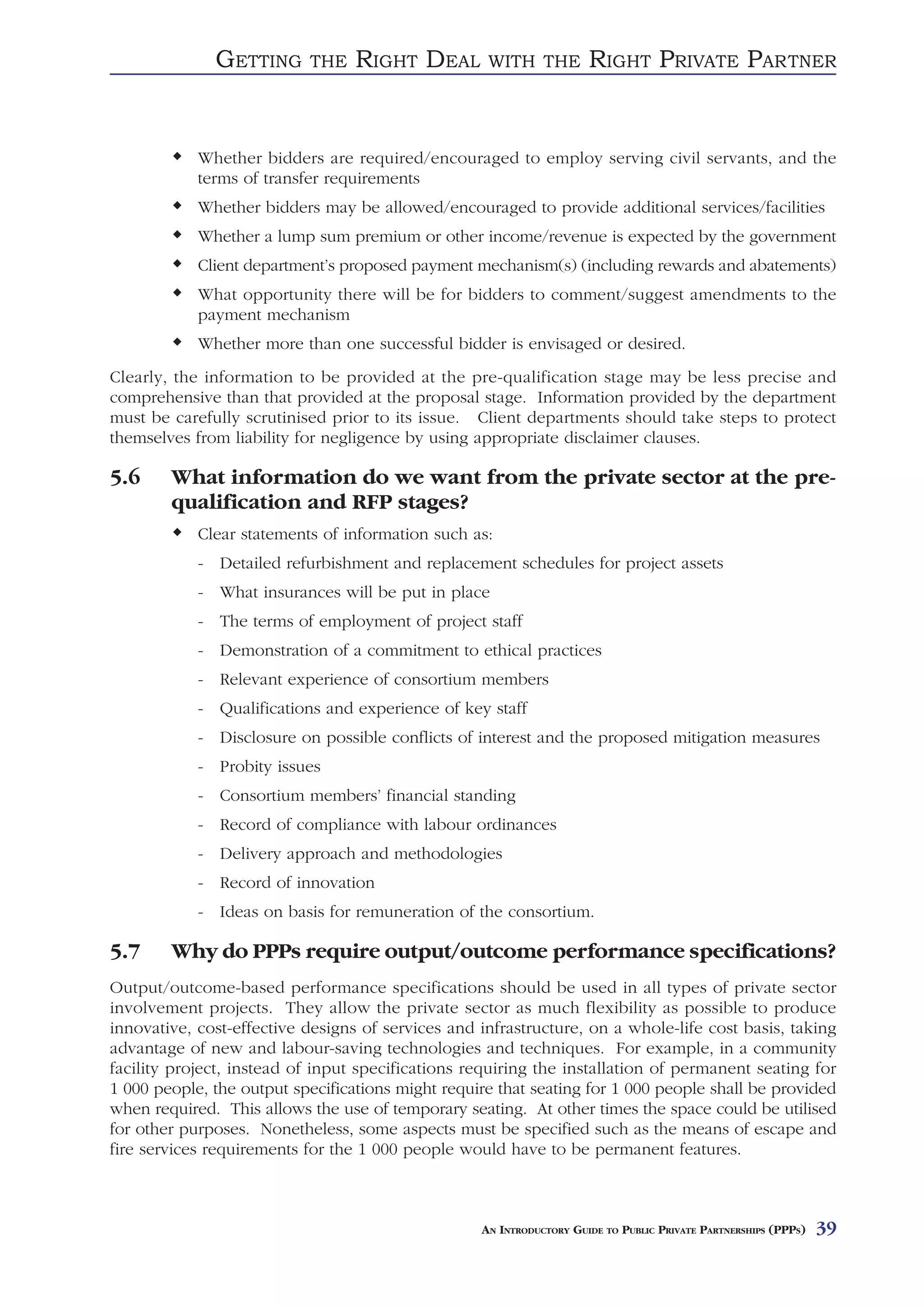 GETTING      THE    RIGHT DEAL        WITH THE          RIGHT PRIVATE PARTNER


            Whether bidders are required/encouraged to employ serving civil servants, and the
            terms of transfer requirements
            Whether bidders may be allowed/encouraged to provide additional services/facilities
            Whether a lump sum premium or other income/revenue is expected by the government
            Client department’s proposed payment mechanism(s) (including rewards and abatements)
            What opportunity there will be for bidders to comment/suggest amendments to the
            payment mechanism
            Whether more than one successful bidder is envisaged or desired.
Clearly, the information to be provided at the pre-qualification stage may be less precise and
comprehensive than that provided at the proposal stage. Information provided by the department
must be carefully scrutinised prior to its issue. Client departments should take steps to protect
themselves from liability for negligence by using appropriate disclaimer clauses.

5.6     What information do we want from the private sector at the pre-
        qualification and RFP stages?
            Clear statements of information such as:
            - Detailed refurbishment and replacement schedules for project assets
            - What insurances will be put in place
            - The terms of employment of project staff
            - Demonstration of a commitment to ethical practices
            - Relevant experience of consortium members
            - Qualifications and experience of key staff
            - Disclosure on possible conflicts of interest and the proposed mitigation measures
            - Probity issues
            - Consortium members’ financial standing
            - Record of compliance with labour ordinances
            - Delivery approach and methodologies
            - Record of innovation
            - Ideas on basis for remuneration of the consortium.

5.7     Why do PPPs require output/outcome performance specifications?
Output/outcome-based performance specifications should be used in all types of private sector
involvement projects. They allow the private sector as much flexibility as possible to produce
innovative, cost-effective designs of services and infrastructure, on a whole-life cost basis, taking
advantage of new and labour-saving technologies and techniques. For example, in a community
facility project, instead of input specifications requiring the installation of permanent seating for
1 000 people, the output specifications might require that seating for 1 000 people shall be provided
when required. This allows the use of temporary seating. At other times the space could be utilised
for other purposes. Nonetheless, some aspects must be specified such as the means of escape and
fire services requirements for the 1 000 people would have to be permanent features.



                                                   AN INTRODUCTORY GUIDE TO PUBLIC PRIVATE PARTNERSHIPS (PPPS)   39
 