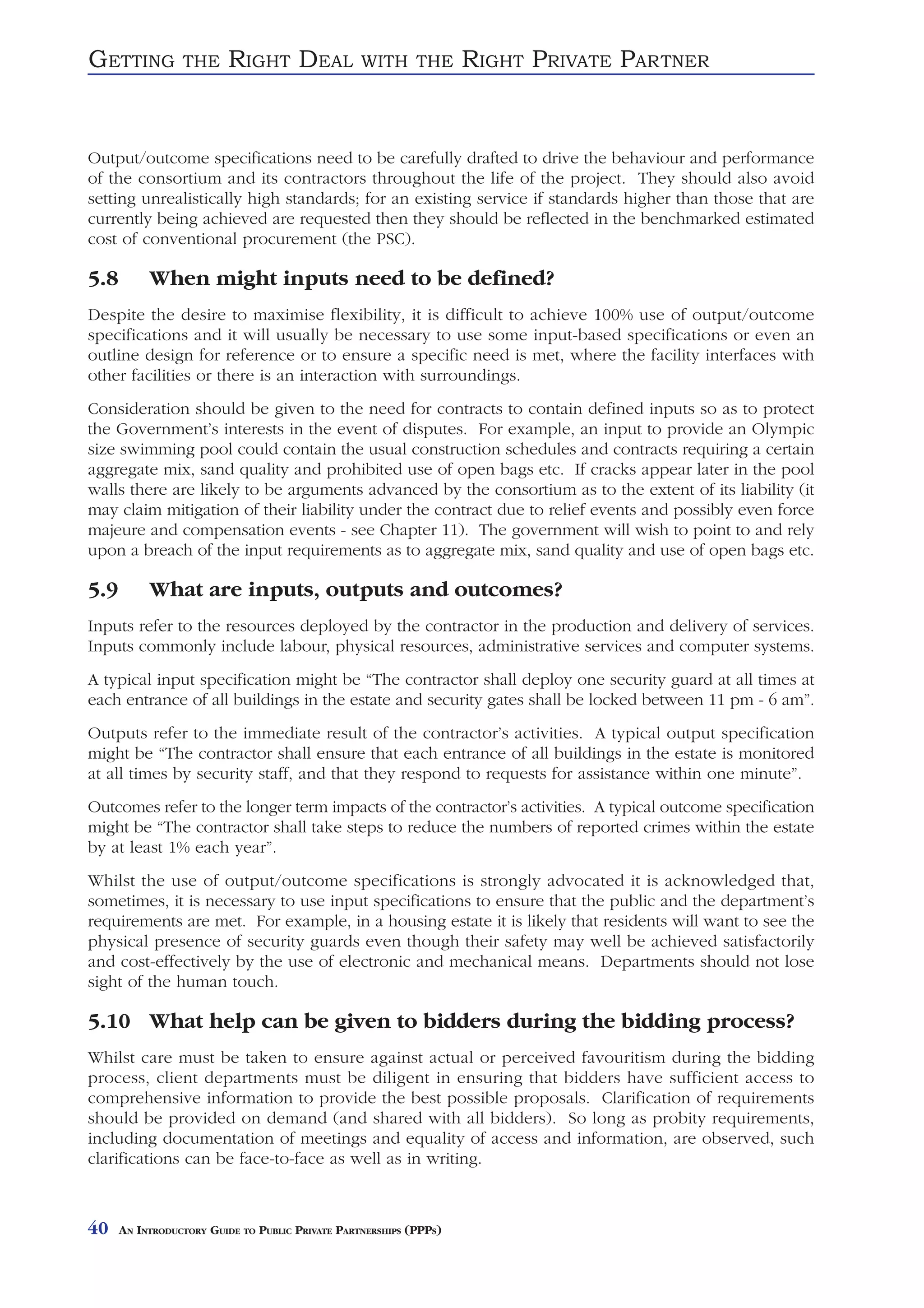 GETTING          THE     RIGHT DEAL               WITH THE          RIGHT PRIVATE PARTNER


Output/outcome specifications need to be carefully drafted to drive the behaviour and performance
of the consortium and its contractors throughout the life of the project. They should also avoid
setting unrealistically high standards; for an existing service if standards higher than those that are
currently being achieved are requested then they should be reflected in the benchmarked estimated
cost of conventional procurement (the PSC).

5.8        When might inputs need to be defined?
Despite the desire to maximise flexibility, it is difficult to achieve 100% use of output/outcome
specifications and it will usually be necessary to use some input-based specifications or even an
outline design for reference or to ensure a specific need is met, where the facility interfaces with
other facilities or there is an interaction with surroundings.
Consideration should be given to the need for contracts to contain defined inputs so as to protect
the Government’s interests in the event of disputes. For example, an input to provide an Olympic
size swimming pool could contain the usual construction schedules and contracts requiring a certain
aggregate mix, sand quality and prohibited use of open bags etc. If cracks appear later in the pool
walls there are likely to be arguments advanced by the consortium as to the extent of its liability (it
may claim mitigation of their liability under the contract due to relief events and possibly even force
majeure and compensation events - see Chapter 11). The government will wish to point to and rely
upon a breach of the input requirements as to aggregate mix, sand quality and use of open bags etc.

5.9        What are inputs, outputs and outcomes?
Inputs refer to the resources deployed by the contractor in the production and delivery of services.
Inputs commonly include labour, physical resources, administrative services and computer systems.
A typical input specification might be “The contractor shall deploy one security guard at all times at
each entrance of all buildings in the estate and security gates shall be locked between 11 pm - 6 am”.
Outputs refer to the immediate result of the contractor’s activities. A typical output specification
might be “The contractor shall ensure that each entrance of all buildings in the estate is monitored
at all times by security staff, and that they respond to requests for assistance within one minute”.
Outcomes refer to the longer term impacts of the contractor’s activities. A typical outcome specification
might be “The contractor shall take steps to reduce the numbers of reported crimes within the estate
by at least 1% each year”.
Whilst the use of output/outcome specifications is strongly advocated it is acknowledged that,
sometimes, it is necessary to use input specifications to ensure that the public and the department’s
requirements are met. For example, in a housing estate it is likely that residents will want to see the
physical presence of security guards even though their safety may well be achieved satisfactorily
and cost-effectively by the use of electronic and mechanical means. Departments should not lose
sight of the human touch.

5.10 What help can be given to bidders during the bidding process?
Whilst care must be taken to ensure against actual or perceived favouritism during the bidding
process, client departments must be diligent in ensuring that bidders have sufficient access to
comprehensive information to provide the best possible proposals. Clarification of requirements
should be provided on demand (and shared with all bidders). So long as probity requirements,
including documentation of meetings and equality of access and information, are observed, such
clarifications can be face-to-face as well as in writing.



40    AN INTRODUCTORY GUIDE TO PUBLIC PRIVATE PARTNERSHIPS (PPPS)
 