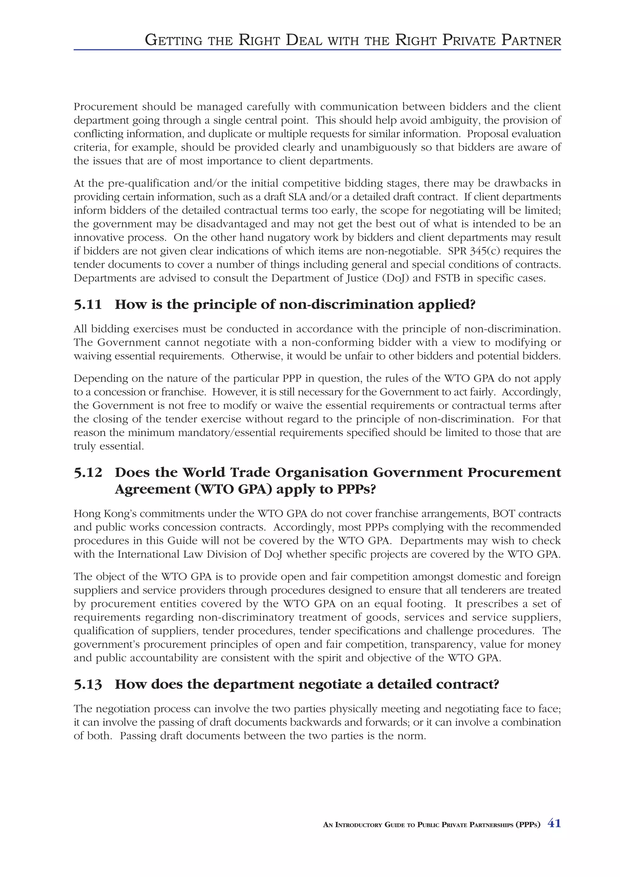 GETTING       THE    RIGHT DEAL         WITH THE          RIGHT PRIVATE PARTNER


Procurement should be managed carefully with communication between bidders and the client
department going through a single central point. This should help avoid ambiguity, the provision of
conflicting information, and duplicate or multiple requests for similar information. Proposal evaluation
criteria, for example, should be provided clearly and unambiguously so that bidders are aware of
the issues that are of most importance to client departments.
At the pre-qualification and/or the initial competitive bidding stages, there may be drawbacks in
providing certain information, such as a draft SLA and/or a detailed draft contract. If client departments
inform bidders of the detailed contractual terms too early, the scope for negotiating will be limited;
the government may be disadvantaged and may not get the best out of what is intended to be an
innovative process. On the other hand nugatory work by bidders and client departments may result
if bidders are not given clear indications of which items are non-negotiable. SPR 345(c) requires the
tender documents to cover a number of things including general and special conditions of contracts.
Departments are advised to consult the Department of Justice (DoJ) and FSTB in specific cases.

5.11 How is the principle of non-discrimination applied?
All bidding exercises must be conducted in accordance with the principle of non-discrimination.
The Government cannot negotiate with a non-conforming bidder with a view to modifying or
waiving essential requirements. Otherwise, it would be unfair to other bidders and potential bidders.
Depending on the nature of the particular PPP in question, the rules of the WTO GPA do not apply
to a concession or franchise. However, it is still necessary for the Government to act fairly. Accordingly,
the Government is not free to modify or waive the essential requirements or contractual terms after
the closing of the tender exercise without regard to the principle of non-discrimination. For that
reason the minimum mandatory/essential requirements specified should be limited to those that are
truly essential.

5.12 Does the World Trade Organisation Government Procurement
     Agreement (WTO GPA) apply to PPPs?
Hong Kong’s commitments under the WTO GPA do not cover franchise arrangements, BOT contracts
and public works concession contracts. Accordingly, most PPPs complying with the recommended
procedures in this Guide will not be covered by the WTO GPA. Departments may wish to check
with the International Law Division of DoJ whether specific projects are covered by the WTO GPA.
The object of the WTO GPA is to provide open and fair competition amongst domestic and foreign
suppliers and service providers through procedures designed to ensure that all tenderers are treated
by procurement entities covered by the WTO GPA on an equal footing. It prescribes a set of
requirements regarding non-discriminatory treatment of goods, services and service suppliers,
qualification of suppliers, tender procedures, tender specifications and challenge procedures. The
government’s procurement principles of open and fair competition, transparency, value for money
and public accountability are consistent with the spirit and objective of the WTO GPA.

5.13 How does the department negotiate a detailed contract?
The negotiation process can involve the two parties physically meeting and negotiating face to face;
it can involve the passing of draft documents backwards and forwards; or it can involve a combination
of both. Passing draft documents between the two parties is the norm.




                                                      AN INTRODUCTORY GUIDE TO PUBLIC PRIVATE PARTNERSHIPS (PPPS)   41
 