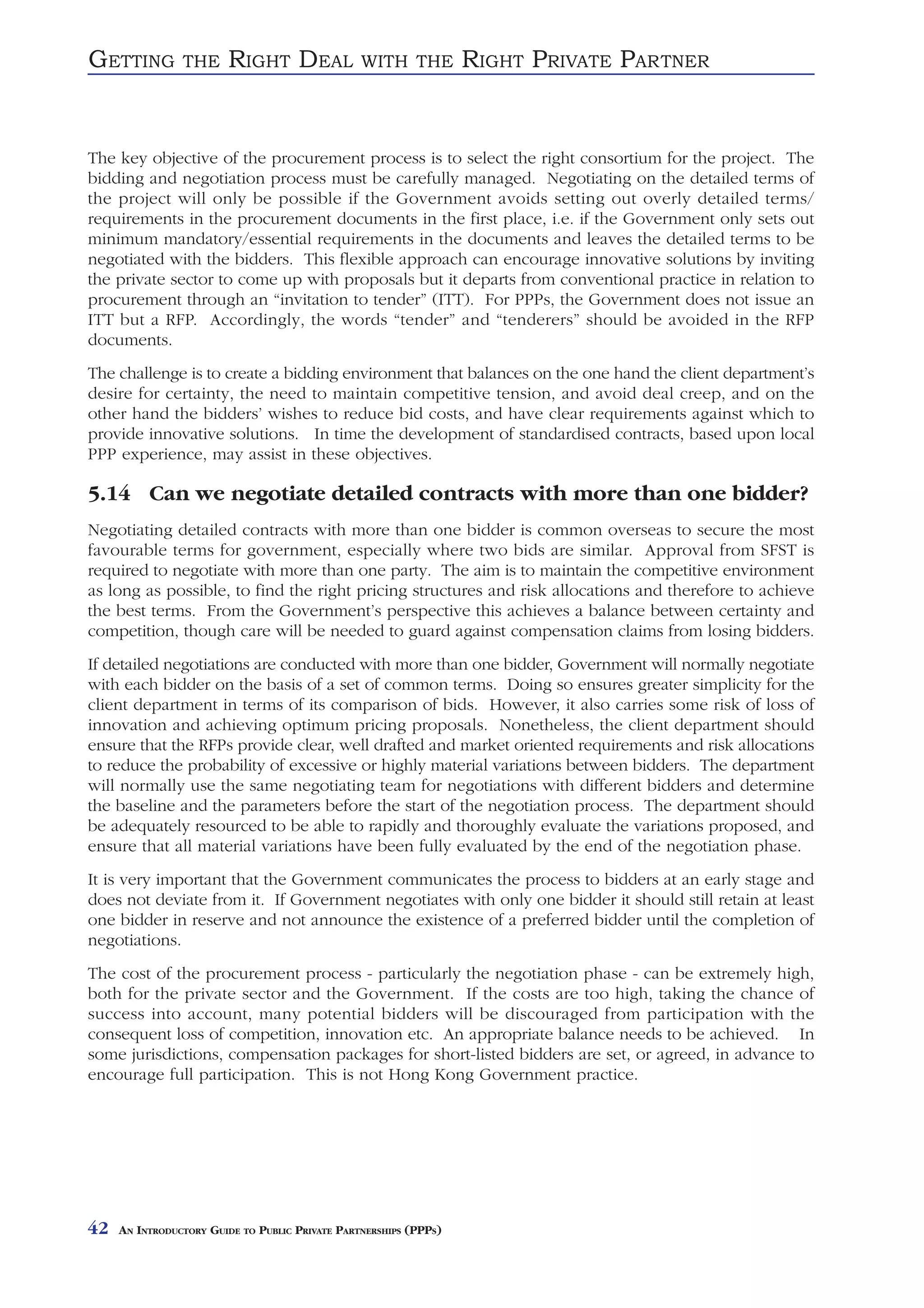 GETTING         THE     RIGHT DEAL               WITH THE          RIGHT PRIVATE PARTNER


The key objective of the procurement process is to select the right consortium for the project. The
bidding and negotiation process must be carefully managed. Negotiating on the detailed terms of
the project will only be possible if the Government avoids setting out overly detailed terms/
requirements in the procurement documents in the first place, i.e. if the Government only sets out
minimum mandatory/essential requirements in the documents and leaves the detailed terms to be
negotiated with the bidders. This flexible approach can encourage innovative solutions by inviting
the private sector to come up with proposals but it departs from conventional practice in relation to
procurement through an “invitation to tender” (ITT). For PPPs, the Government does not issue an
ITT but a RFP. Accordingly, the words “tender” and “tenderers” should be avoided in the RFP
documents.
The challenge is to create a bidding environment that balances on the one hand the client department’s
desire for certainty, the need to maintain competitive tension, and avoid deal creep, and on the
other hand the bidders’ wishes to reduce bid costs, and have clear requirements against which to
provide innovative solutions. In time the development of standardised contracts, based upon local
PPP experience, may assist in these objectives.

5.14 Can we negotiate detailed contracts with more than one bidder?
Negotiating detailed contracts with more than one bidder is common overseas to secure the most
favourable terms for government, especially where two bids are similar. Approval from SFST is
required to negotiate with more than one party. The aim is to maintain the competitive environment
as long as possible, to find the right pricing structures and risk allocations and therefore to achieve
the best terms. From the Government’s perspective this achieves a balance between certainty and
competition, though care will be needed to guard against compensation claims from losing bidders.
If detailed negotiations are conducted with more than one bidder, Government will normally negotiate
with each bidder on the basis of a set of common terms. Doing so ensures greater simplicity for the
client department in terms of its comparison of bids. However, it also carries some risk of loss of
innovation and achieving optimum pricing proposals. Nonetheless, the client department should
ensure that the RFPs provide clear, well drafted and market oriented requirements and risk allocations
to reduce the probability of excessive or highly material variations between bidders. The department
will normally use the same negotiating team for negotiations with different bidders and determine
the baseline and the parameters before the start of the negotiation process. The department should
be adequately resourced to be able to rapidly and thoroughly evaluate the variations proposed, and
ensure that all material variations have been fully evaluated by the end of the negotiation phase.
It is very important that the Government communicates the process to bidders at an early stage and
does not deviate from it. If Government negotiates with only one bidder it should still retain at least
one bidder in reserve and not announce the existence of a preferred bidder until the completion of
negotiations.
The cost of the procurement process - particularly the negotiation phase - can be extremely high,
both for the private sector and the Government. If the costs are too high, taking the chance of
success into account, many potential bidders will be discouraged from participation with the
consequent loss of competition, innovation etc. An appropriate balance needs to be achieved. In
some jurisdictions, compensation packages for short-listed bidders are set, or agreed, in advance to
encourage full participation. This is not Hong Kong Government practice.




42   AN INTRODUCTORY GUIDE TO PUBLIC PRIVATE PARTNERSHIPS (PPPS)
 