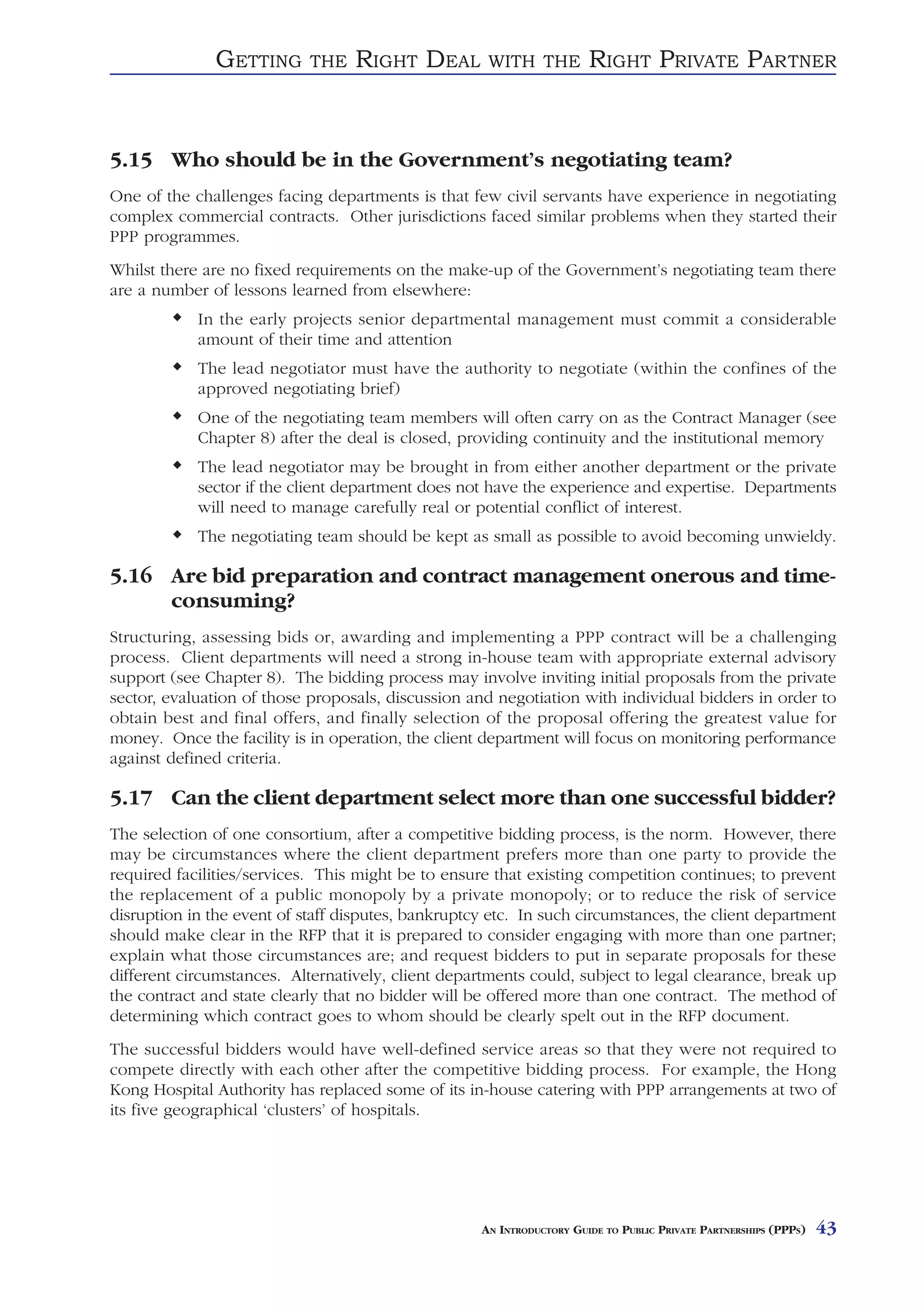 GETTING       THE   RIGHT DEAL         WITH THE          RIGHT PRIVATE PARTNER


5.15 Who should be in the Government’s negotiating team?
One of the challenges facing departments is that few civil servants have experience in negotiating
complex commercial contracts. Other jurisdictions faced similar problems when they started their
PPP programmes.
Whilst there are no fixed requirements on the make-up of the Government’s negotiating team there
are a number of lessons learned from elsewhere:
            In the early projects senior departmental management must commit a considerable
            amount of their time and attention
            The lead negotiator must have the authority to negotiate (within the confines of the
            approved negotiating brief)
            One of the negotiating team members will often carry on as the Contract Manager (see
            Chapter 8) after the deal is closed, providing continuity and the institutional memory
            The lead negotiator may be brought in from either another department or the private
            sector if the client department does not have the experience and expertise. Departments
            will need to manage carefully real or potential conflict of interest.
            The negotiating team should be kept as small as possible to avoid becoming unwieldy.

5.16 Are bid preparation and contract management onerous and time-
     consuming?
Structuring, assessing bids or, awarding and implementing a PPP contract will be a challenging
process. Client departments will need a strong in-house team with appropriate external advisory
support (see Chapter 8). The bidding process may involve inviting initial proposals from the private
sector, evaluation of those proposals, discussion and negotiation with individual bidders in order to
obtain best and final offers, and finally selection of the proposal offering the greatest value for
money. Once the facility is in operation, the client department will focus on monitoring performance
against defined criteria.

5.17 Can the client department select more than one successful bidder?
The selection of one consortium, after a competitive bidding process, is the norm. However, there
may be circumstances where the client department prefers more than one party to provide the
required facilities/services. This might be to ensure that existing competition continues; to prevent
the replacement of a public monopoly by a private monopoly; or to reduce the risk of service
disruption in the event of staff disputes, bankruptcy etc. In such circumstances, the client department
should make clear in the RFP that it is prepared to consider engaging with more than one partner;
explain what those circumstances are; and request bidders to put in separate proposals for these
different circumstances. Alternatively, client departments could, subject to legal clearance, break up
the contract and state clearly that no bidder will be offered more than one contract. The method of
determining which contract goes to whom should be clearly spelt out in the RFP document.
The successful bidders would have well-defined service areas so that they were not required to
compete directly with each other after the competitive bidding process. For example, the Hong
Kong Hospital Authority has replaced some of its in-house catering with PPP arrangements at two of
its five geographical ‘clusters’ of hospitals.




                                                    AN INTRODUCTORY GUIDE TO PUBLIC PRIVATE PARTNERSHIPS (PPPS)   43
 