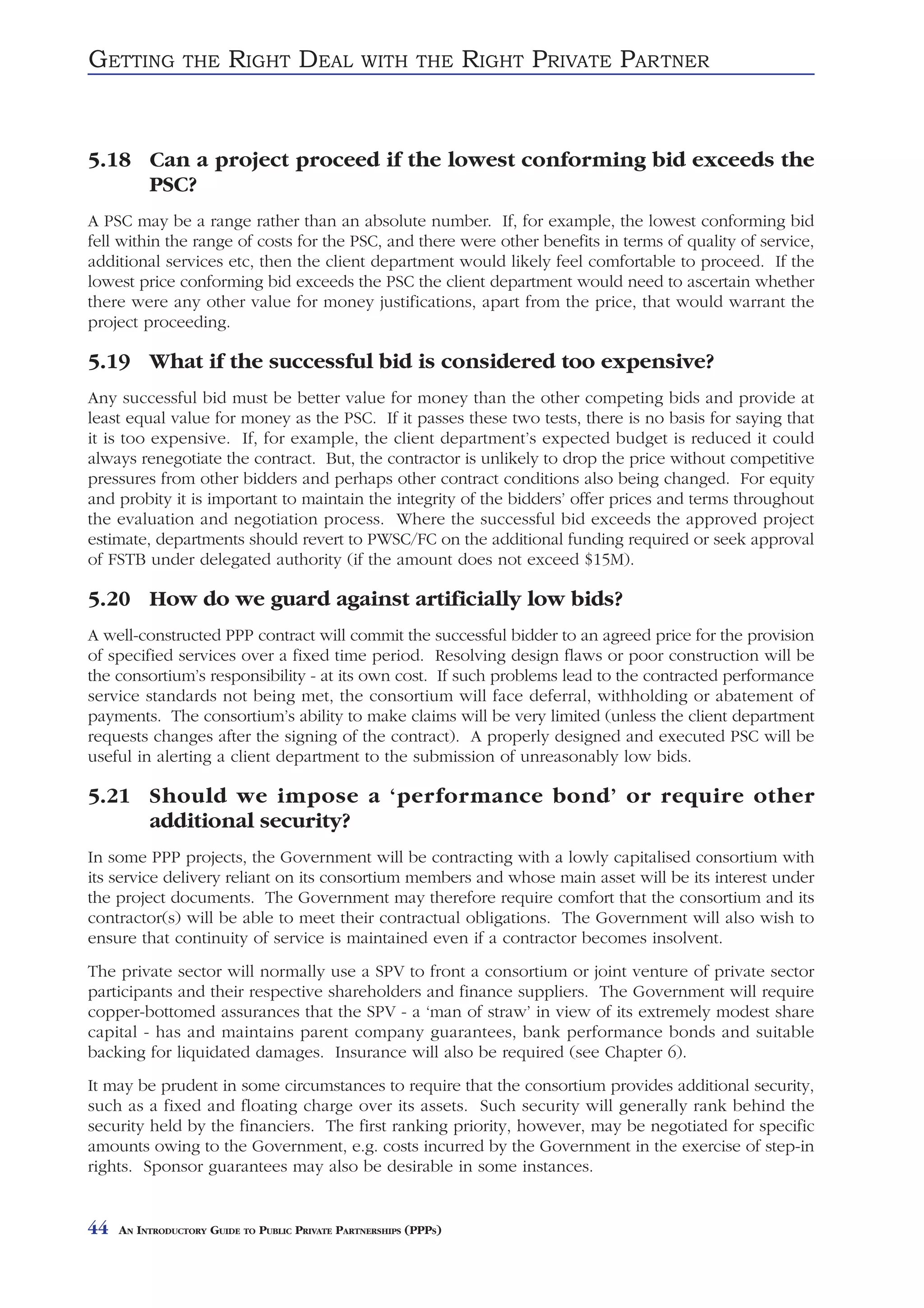 GETTING         THE     RIGHT DEAL               WITH THE          RIGHT PRIVATE PARTNER


5.18 Can a project proceed if the lowest conforming bid exceeds the
     PSC?
A PSC may be a range rather than an absolute number. If, for example, the lowest conforming bid
fell within the range of costs for the PSC, and there were other benefits in terms of quality of service,
additional services etc, then the client department would likely feel comfortable to proceed. If the
lowest price conforming bid exceeds the PSC the client department would need to ascertain whether
there were any other value for money justifications, apart from the price, that would warrant the
project proceeding.

5.19 What if the successful bid is considered too expensive?
Any successful bid must be better value for money than the other competing bids and provide at
least equal value for money as the PSC. If it passes these two tests, there is no basis for saying that
it is too expensive. If, for example, the client department’s expected budget is reduced it could
always renegotiate the contract. But, the contractor is unlikely to drop the price without competitive
pressures from other bidders and perhaps other contract conditions also being changed. For equity
and probity it is important to maintain the integrity of the bidders’ offer prices and terms throughout
the evaluation and negotiation process. Where the successful bid exceeds the approved project
estimate, departments should revert to PWSC/FC on the additional funding required or seek approval
of FSTB under delegated authority (if the amount does not exceed $15M).

5.20 How do we guard against artificially low bids?
A well-constructed PPP contract will commit the successful bidder to an agreed price for the provision
of specified services over a fixed time period. Resolving design flaws or poor construction will be
the consortium’s responsibility - at its own cost. If such problems lead to the contracted performance
service standards not being met, the consortium will face deferral, withholding or abatement of
payments. The consortium’s ability to make claims will be very limited (unless the client department
requests changes after the signing of the contract). A properly designed and executed PSC will be
useful in alerting a client department to the submission of unreasonably low bids.

5.21 Should we impose a ‘performance bond’ or require other
     additional security?
In some PPP projects, the Government will be contracting with a lowly capitalised consortium with
its service delivery reliant on its consortium members and whose main asset will be its interest under
the project documents. The Government may therefore require comfort that the consortium and its
contractor(s) will be able to meet their contractual obligations. The Government will also wish to
ensure that continuity of service is maintained even if a contractor becomes insolvent.
The private sector will normally use a SPV to front a consortium or joint venture of private sector
participants and their respective shareholders and finance suppliers. The Government will require
copper-bottomed assurances that the SPV - a ‘man of straw’ in view of its extremely modest share
capital - has and maintains parent company guarantees, bank performance bonds and suitable
backing for liquidated damages. Insurance will also be required (see Chapter 6).
It may be prudent in some circumstances to require that the consortium provides additional security,
such as a fixed and floating charge over its assets. Such security will generally rank behind the
security held by the financiers. The first ranking priority, however, may be negotiated for specific
amounts owing to the Government, e.g. costs incurred by the Government in the exercise of step-in
rights. Sponsor guarantees may also be desirable in some instances.


44   AN INTRODUCTORY GUIDE TO PUBLIC PRIVATE PARTNERSHIPS (PPPS)
 