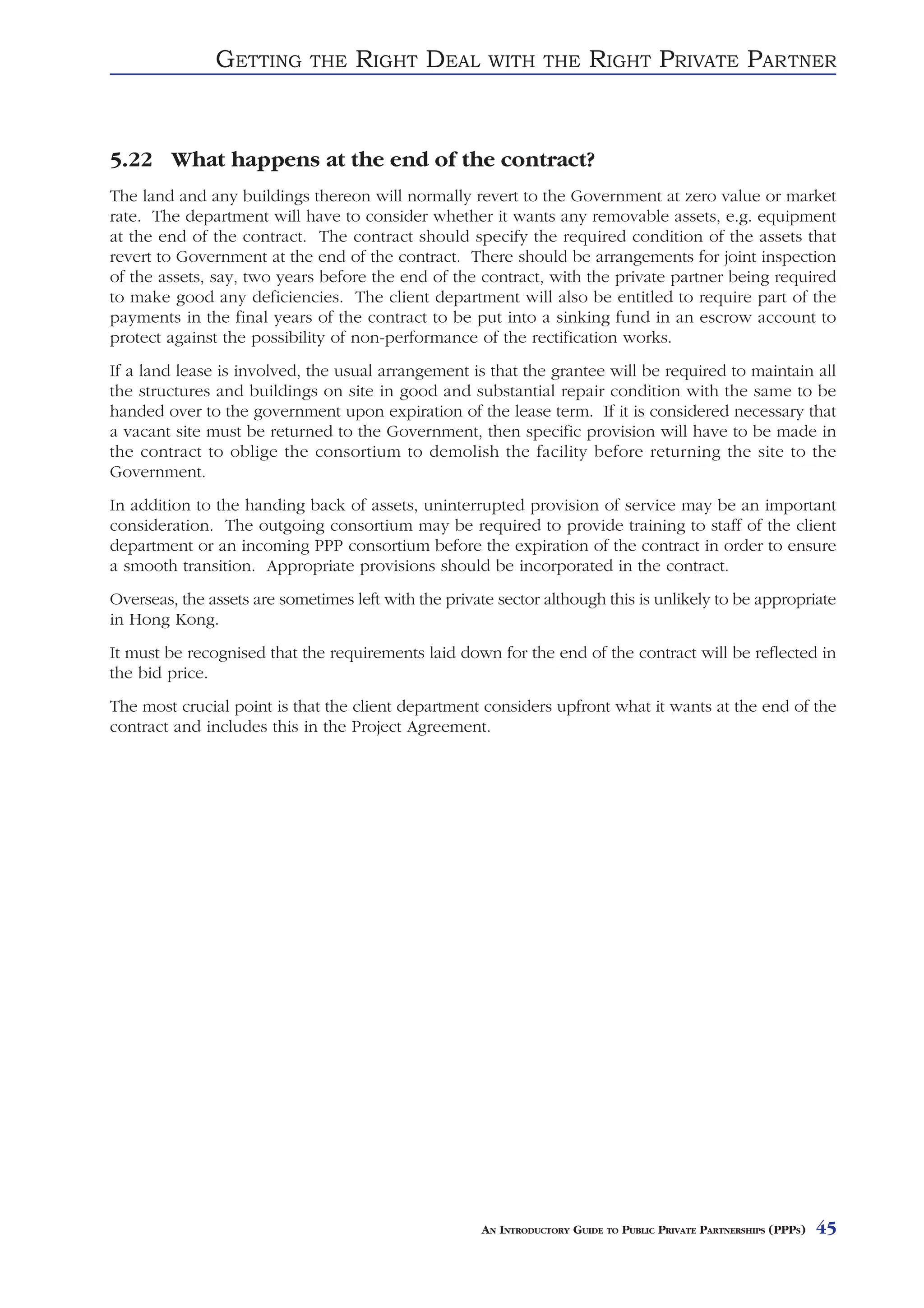 GETTING       THE    RIGHT DEAL         WITH THE          RIGHT PRIVATE PARTNER


5.22 What happens at the end of the contract?
The land and any buildings thereon will normally revert to the Government at zero value or market
rate. The department will have to consider whether it wants any removable assets, e.g. equipment
at the end of the contract. The contract should specify the required condition of the assets that
revert to Government at the end of the contract. There should be arrangements for joint inspection
of the assets, say, two years before the end of the contract, with the private partner being required
to make good any deficiencies. The client department will also be entitled to require part of the
payments in the final years of the contract to be put into a sinking fund in an escrow account to
protect against the possibility of non-performance of the rectification works.
If a land lease is involved, the usual arrangement is that the grantee will be required to maintain all
the structures and buildings on site in good and substantial repair condition with the same to be
handed over to the government upon expiration of the lease term. If it is considered necessary that
a vacant site must be returned to the Government, then specific provision will have to be made in
the contract to oblige the consortium to demolish the facility before returning the site to the
Government.
In addition to the handing back of assets, uninterrupted provision of service may be an important
consideration. The outgoing consortium may be required to provide training to staff of the client
department or an incoming PPP consortium before the expiration of the contract in order to ensure
a smooth transition. Appropriate provisions should be incorporated in the contract.
Overseas, the assets are sometimes left with the private sector although this is unlikely to be appropriate
in Hong Kong.
It must be recognised that the requirements laid down for the end of the contract will be reflected in
the bid price.
The most crucial point is that the client department considers upfront what it wants at the end of the
contract and includes this in the Project Agreement.




                                                      AN INTRODUCTORY GUIDE TO PUBLIC PRIVATE PARTNERSHIPS (PPPS)   45
 