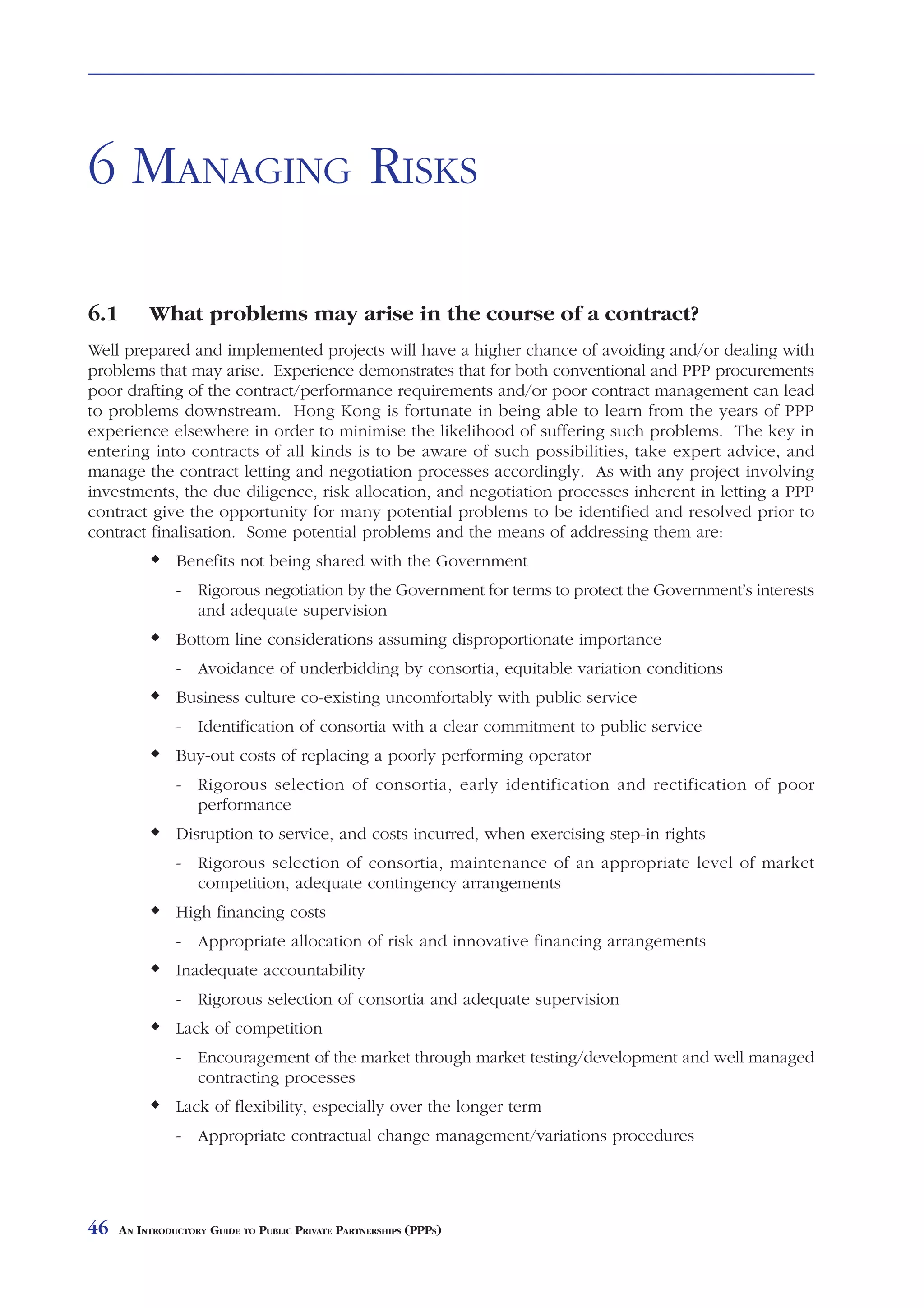 MANAGING RISKS



6 MANAGING RISKS

6.1        What problems may arise in the course of a contract?
Well prepared and implemented projects will have a higher chance of avoiding and/or dealing with
problems that may arise. Experience demonstrates that for both conventional and PPP procurements
poor drafting of the contract/performance requirements and/or poor contract management can lead
to problems downstream. Hong Kong is fortunate in being able to learn from the years of PPP
experience elsewhere in order to minimise the likelihood of suffering such problems. The key in
entering into contracts of all kinds is to be aware of such possibilities, take expert advice, and
manage the contract letting and negotiation processes accordingly. As with any project involving
investments, the due diligence, risk allocation, and negotiation processes inherent in letting a PPP
contract give the opportunity for many potential problems to be identified and resolved prior to
contract finalisation. Some potential problems and the means of addressing them are:
                Benefits not being shared with the Government
                - Rigorous negotiation by the Government for terms to protect the Government’s interests
                  and adequate supervision
                Bottom line considerations assuming disproportionate importance
                - Avoidance of underbidding by consortia, equitable variation conditions
                Business culture co-existing uncomfortably with public service
                - Identification of consortia with a clear commitment to public service
                Buy-out costs of replacing a poorly performing operator
                - Rigorous selection of consortia, early identification and rectification of poor
                  performance
                Disruption to service, and costs incurred, when exercising step-in rights
                - Rigorous selection of consortia, maintenance of an appropriate level of market
                  competition, adequate contingency arrangements
                High financing costs
                - Appropriate allocation of risk and innovative financing arrangements
                Inadequate accountability
                - Rigorous selection of consortia and adequate supervision
                Lack of competition
                - Encouragement of the market through market testing/development and well managed
                  contracting processes
                Lack of flexibility, especially over the longer term
                - Appropriate contractual change management/variations procedures




46    AN INTRODUCTORY GUIDE TO PUBLIC PRIVATE PARTNERSHIPS (PPPS)
 