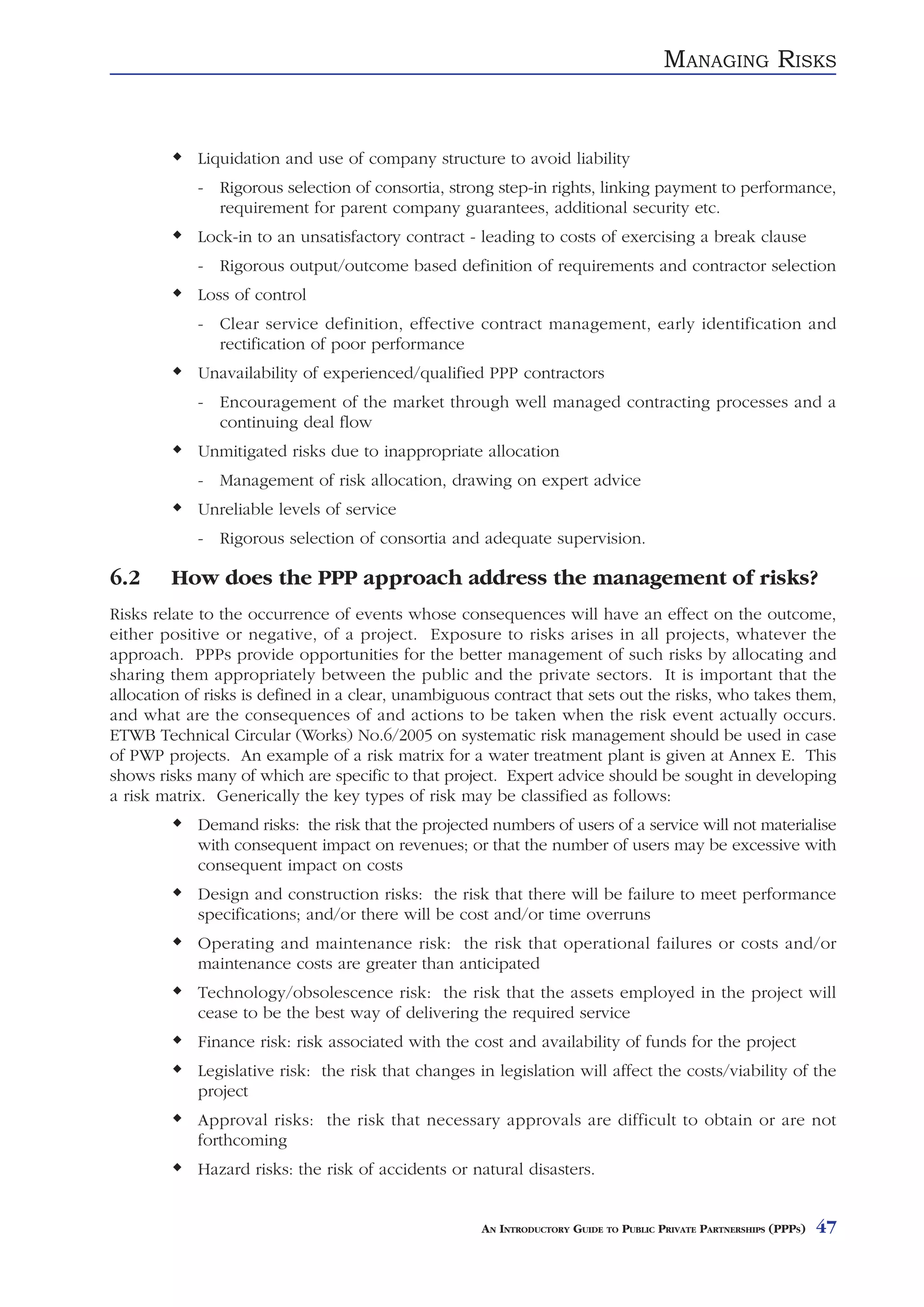 MANAGING RISKS


            Liquidation and use of company structure to avoid liability
            - Rigorous selection of consortia, strong step-in rights, linking payment to performance,
              requirement for parent company guarantees, additional security etc.
            Lock-in to an unsatisfactory contract - leading to costs of exercising a break clause
            - Rigorous output/outcome based definition of requirements and contractor selection
            Loss of control
            - Clear service definition, effective contract management, early identification and
              rectification of poor performance
            Unavailability of experienced/qualified PPP contractors
            - Encouragement of the market through well managed contracting processes and a
              continuing deal flow
            Unmitigated risks due to inappropriate allocation
            - Management of risk allocation, drawing on expert advice
            Unreliable levels of service
            - Rigorous selection of consortia and adequate supervision.

6.2     How does the PPP approach address the management of risks?
Risks relate to the occurrence of events whose consequences will have an effect on the outcome,
either positive or negative, of a project. Exposure to risks arises in all projects, whatever the
approach. PPPs provide opportunities for the better management of such risks by allocating and
sharing them appropriately between the public and the private sectors. It is important that the
allocation of risks is defined in a clear, unambiguous contract that sets out the risks, who takes them,
and what are the consequences of and actions to be taken when the risk event actually occurs.
ETWB Technical Circular (Works) No.6/2005 on systematic risk management should be used in case
of PWP projects. An example of a risk matrix for a water treatment plant is given at Annex E. This
shows risks many of which are specific to that project. Expert advice should be sought in developing
a risk matrix. Generically the key types of risk may be classified as follows:
            Demand risks: the risk that the projected numbers of users of a service will not materialise
            with consequent impact on revenues; or that the number of users may be excessive with
            consequent impact on costs
            Design and construction risks: the risk that there will be failure to meet performance
            specifications; and/or there will be cost and/or time overruns
            Operating and maintenance risk: the risk that operational failures or costs and/or
            maintenance costs are greater than anticipated
            Technology/obsolescence risk: the risk that the assets employed in the project will
            cease to be the best way of delivering the required service
            Finance risk: risk associated with the cost and availability of funds for the project
            Legislative risk: the risk that changes in legislation will affect the costs/viability of the
            project
            Approval risks: the risk that necessary approvals are difficult to obtain or are not
            forthcoming
            Hazard risks: the risk of accidents or natural disasters.


                                                     AN INTRODUCTORY GUIDE TO PUBLIC PRIVATE PARTNERSHIPS (PPPS)   47
 