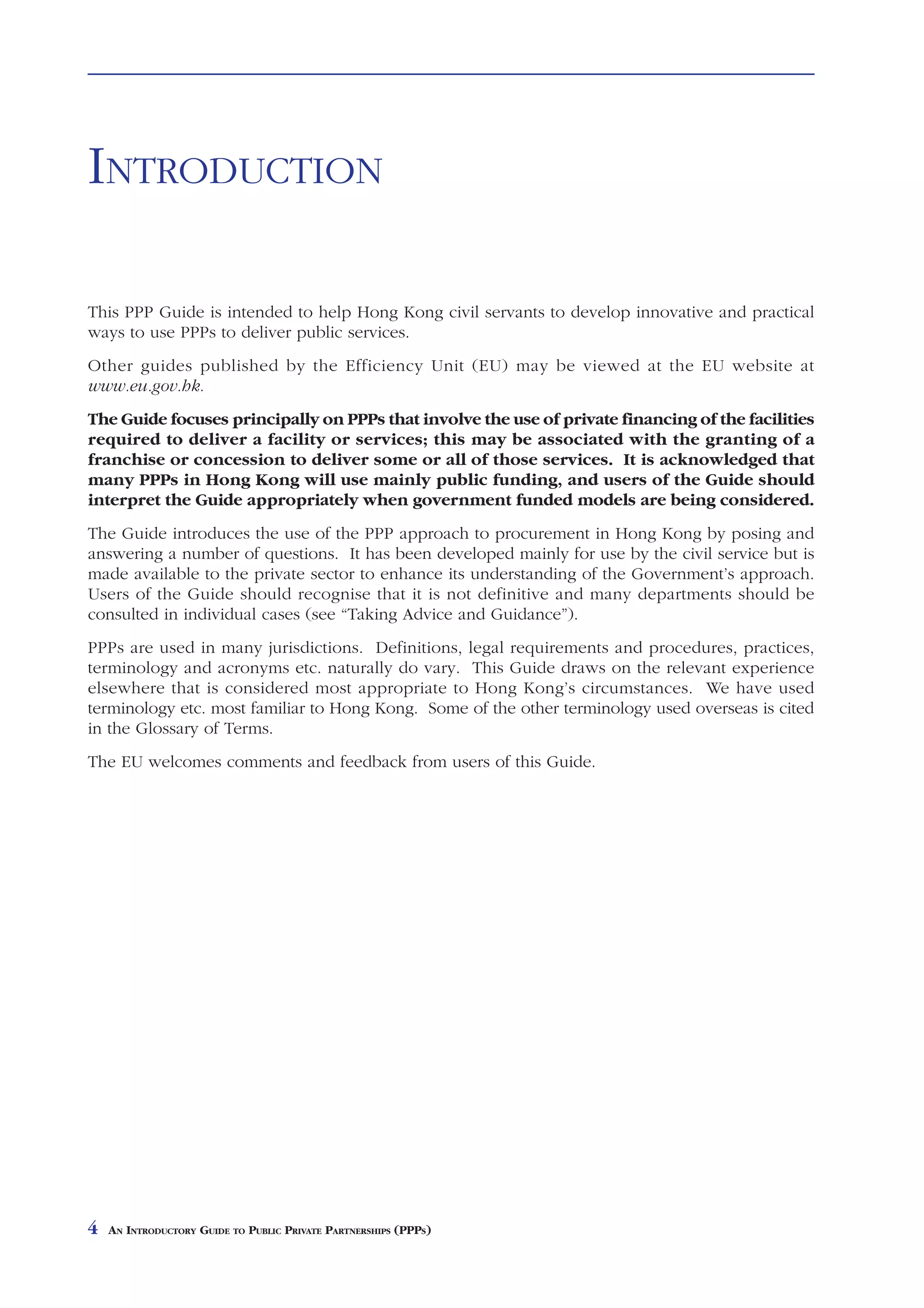 INTRODUCTION

This PPP Guide is intended to help Hong Kong civil servants to develop innovative and practical
ways to use PPPs to deliver public services.
Other guides published by the Efficiency Unit (EU) may be viewed at the EU website at
www.eu.gov.hk.
The Guide focuses principally on PPPs that involve the use of private financing of the facilities
required to deliver a facility or services; this may be associated with the granting of a
franchise or concession to deliver some or all of those services. It is acknowledged that
many PPPs in Hong Kong will use mainly public funding, and users of the Guide should
interpret the Guide appropriately when government funded models are being considered.
The Guide introduces the use of the PPP approach to procurement in Hong Kong by posing and
answering a number of questions. It has been developed mainly for use by the civil service but is
made available to the private sector to enhance its understanding of the Government’s approach.
Users of the Guide should recognise that it is not definitive and many departments should be
consulted in individual cases (see “Taking Advice and Guidance”).
PPPs are used in many jurisdictions. Definitions, legal requirements and procedures, practices,
terminology and acronyms etc. naturally do vary. This Guide draws on the relevant experience
elsewhere that is considered most appropriate to Hong Kong’s circumstances. We have used
terminology etc. most familiar to Hong Kong. Some of the other terminology used overseas is cited
in the Glossary of Terms.
The EU welcomes comments and feedback from users of this Guide.




4   AN INTRODUCTORY GUIDE TO PUBLIC PRIVATE PARTNERSHIPS (PPPS)
 