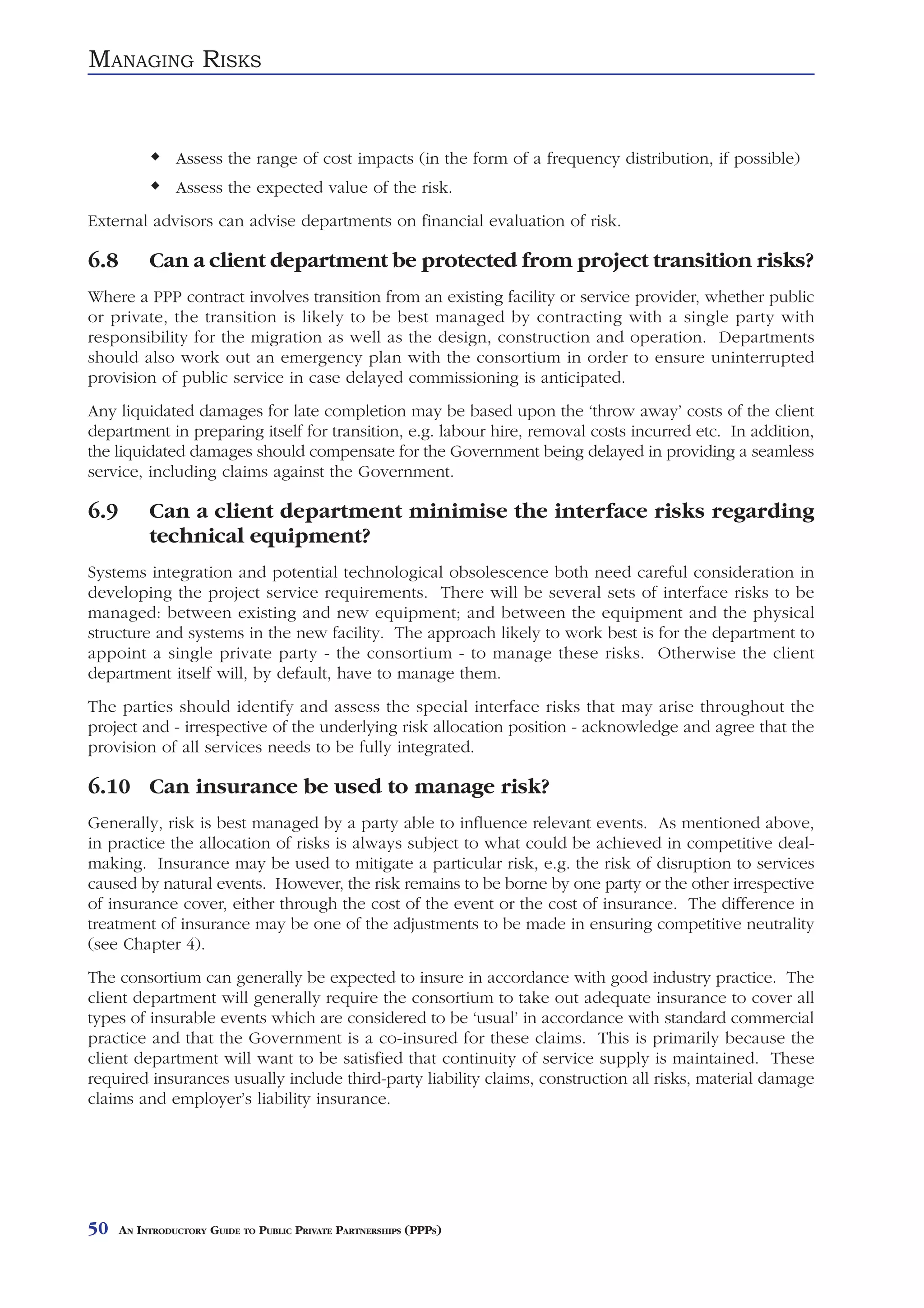 MANAGING RISKS


                Assess the range of cost impacts (in the form of a frequency distribution, if possible)
                Assess the expected value of the risk.
External advisors can advise departments on financial evaluation of risk.

6.8        Can a client department be protected from project transition risks?
Where a PPP contract involves transition from an existing facility or service provider, whether public
or private, the transition is likely to be best managed by contracting with a single party with
responsibility for the migration as well as the design, construction and operation. Departments
should also work out an emergency plan with the consortium in order to ensure uninterrupted
provision of public service in case delayed commissioning is anticipated.
Any liquidated damages for late completion may be based upon the ‘throw away’ costs of the client
department in preparing itself for transition, e.g. labour hire, removal costs incurred etc. In addition,
the liquidated damages should compensate for the Government being delayed in providing a seamless
service, including claims against the Government.

6.9        Can a client department minimise the interface risks regarding
           technical equipment?
Systems integration and potential technological obsolescence both need careful consideration in
developing the project service requirements. There will be several sets of interface risks to be
managed: between existing and new equipment; and between the equipment and the physical
structure and systems in the new facility. The approach likely to work best is for the department to
appoint a single private party - the consortium - to manage these risks. Otherwise the client
department itself will, by default, have to manage them.
The parties should identify and assess the special interface risks that may arise throughout the
project and - irrespective of the underlying risk allocation position - acknowledge and agree that the
provision of all services needs to be fully integrated.

6.10 Can insurance be used to manage risk?
Generally, risk is best managed by a party able to influence relevant events. As mentioned above,
in practice the allocation of risks is always subject to what could be achieved in competitive deal-
making. Insurance may be used to mitigate a particular risk, e.g. the risk of disruption to services
caused by natural events. However, the risk remains to be borne by one party or the other irrespective
of insurance cover, either through the cost of the event or the cost of insurance. The difference in
treatment of insurance may be one of the adjustments to be made in ensuring competitive neutrality
(see Chapter 4).
The consortium can generally be expected to insure in accordance with good industry practice. The
client department will generally require the consortium to take out adequate insurance to cover all
types of insurable events which are considered to be ‘usual’ in accordance with standard commercial
practice and that the Government is a co-insured for these claims. This is primarily because the
client department will want to be satisfied that continuity of service supply is maintained. These
required insurances usually include third-party liability claims, construction all risks, material damage
claims and employer’s liability insurance.




50    AN INTRODUCTORY GUIDE TO PUBLIC PRIVATE PARTNERSHIPS (PPPS)
 