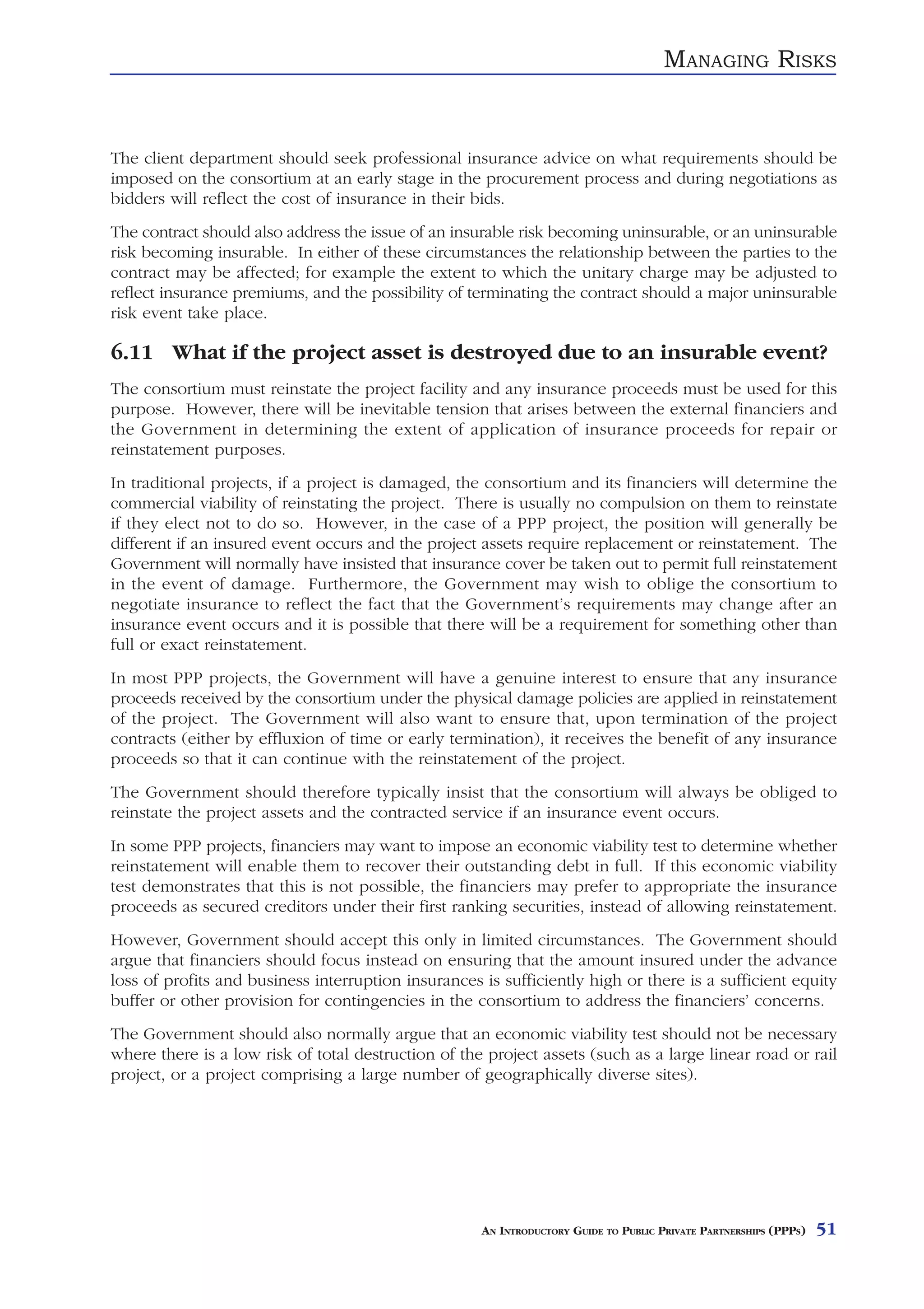 MANAGING RISKS


The client department should seek professional insurance advice on what requirements should be
imposed on the consortium at an early stage in the procurement process and during negotiations as
bidders will reflect the cost of insurance in their bids.
The contract should also address the issue of an insurable risk becoming uninsurable, or an uninsurable
risk becoming insurable. In either of these circumstances the relationship between the parties to the
contract may be affected; for example the extent to which the unitary charge may be adjusted to
reflect insurance premiums, and the possibility of terminating the contract should a major uninsurable
risk event take place.

6.11 What if the project asset is destroyed due to an insurable event?
The consortium must reinstate the project facility and any insurance proceeds must be used for this
purpose. However, there will be inevitable tension that arises between the external financiers and
the Government in determining the extent of application of insurance proceeds for repair or
reinstatement purposes.
In traditional projects, if a project is damaged, the consortium and its financiers will determine the
commercial viability of reinstating the project. There is usually no compulsion on them to reinstate
if they elect not to do so. However, in the case of a PPP project, the position will generally be
different if an insured event occurs and the project assets require replacement or reinstatement. The
Government will normally have insisted that insurance cover be taken out to permit full reinstatement
in the event of damage. Furthermore, the Government may wish to oblige the consortium to
negotiate insurance to reflect the fact that the Government’s requirements may change after an
insurance event occurs and it is possible that there will be a requirement for something other than
full or exact reinstatement.
In most PPP projects, the Government will have a genuine interest to ensure that any insurance
proceeds received by the consortium under the physical damage policies are applied in reinstatement
of the project. The Government will also want to ensure that, upon termination of the project
contracts (either by effluxion of time or early termination), it receives the benefit of any insurance
proceeds so that it can continue with the reinstatement of the project.
The Government should therefore typically insist that the consortium will always be obliged to
reinstate the project assets and the contracted service if an insurance event occurs.
In some PPP projects, financiers may want to impose an economic viability test to determine whether
reinstatement will enable them to recover their outstanding debt in full. If this economic viability
test demonstrates that this is not possible, the financiers may prefer to appropriate the insurance
proceeds as secured creditors under their first ranking securities, instead of allowing reinstatement.
However, Government should accept this only in limited circumstances. The Government should
argue that financiers should focus instead on ensuring that the amount insured under the advance
loss of profits and business interruption insurances is sufficiently high or there is a sufficient equity
buffer or other provision for contingencies in the consortium to address the financiers’ concerns.
The Government should also normally argue that an economic viability test should not be necessary
where there is a low risk of total destruction of the project assets (such as a large linear road or rail
project, or a project comprising a large number of geographically diverse sites).




                                                     AN INTRODUCTORY GUIDE TO PUBLIC PRIVATE PARTNERSHIPS (PPPS)   51
 