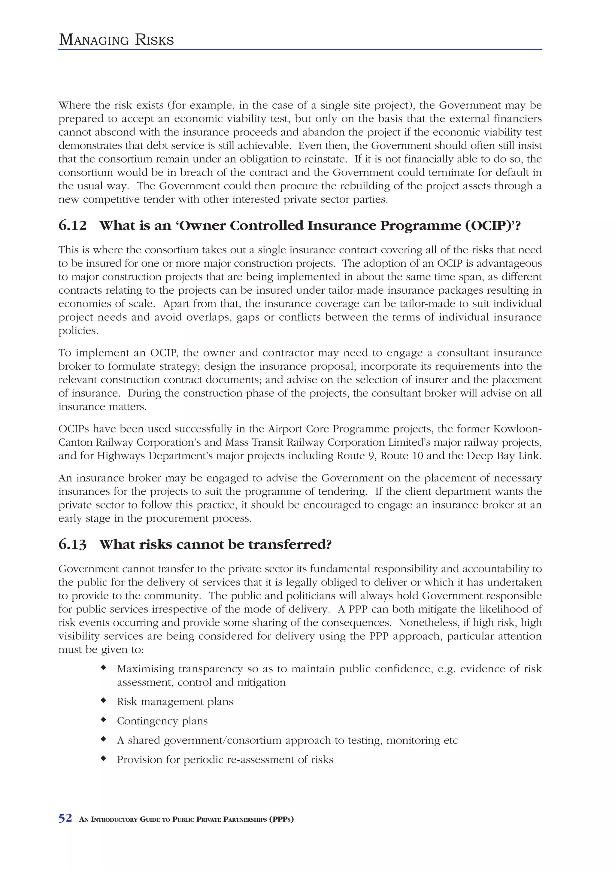 MANAGING RISKS


Where the risk exists (for example, in the case of a single site project), the Government may be
prepared to accept an economic viability test, but only on the basis that the external financiers
cannot abscond with the insurance proceeds and abandon the project if the economic viability test
demonstrates that debt service is still achievable. Even then, the Government should often still insist
that the consortium remain under an obligation to reinstate. If it is not financially able to do so, the
consortium would be in breach of the contract and the Government could terminate for default in
the usual way. The Government could then procure the rebuilding of the project assets through a
new competitive tender with other interested private sector parties.

6.12 What is an ‘Owner Controlled Insurance Programme (OCIP)’?
This is where the consortium takes out a single insurance contract covering all of the risks that need
to be insured for one or more major construction projects. The adoption of an OCIP is advantageous
to major construction projects that are being implemented in about the same time span, as different
contracts relating to the projects can be insured under tailor-made insurance packages resulting in
economies of scale. Apart from that, the insurance coverage can be tailor-made to suit individual
project needs and avoid overlaps, gaps or conflicts between the terms of individual insurance
policies.
To implement an OCIP, the owner and contractor may need to engage a consultant insurance
broker to formulate strategy; design the insurance proposal; incorporate its requirements into the
relevant construction contract documents; and advise on the selection of insurer and the placement
of insurance. During the construction phase of the projects, the consultant broker will advise on all
insurance matters.
OCIPs have been used successfully in the Airport Core Programme projects, the former Kowloon-
Canton Railway Corporation’s and Mass Transit Railway Corporation Limited’s major railway projects,
and for Highways Department’s major projects including Route 9, Route 10 and the Deep Bay Link.
An insurance broker may be engaged to advise the Government on the placement of necessary
insurances for the projects to suit the programme of tendering. If the client department wants the
private sector to follow this practice, it should be encouraged to engage an insurance broker at an
early stage in the procurement process.

6.13 What risks cannot be transferred?
Government cannot transfer to the private sector its fundamental responsibility and accountability to
the public for the delivery of services that it is legally obliged to deliver or which it has undertaken
to provide to the community. The public and politicians will always hold Government responsible
for public services irrespective of the mode of delivery. A PPP can both mitigate the likelihood of
risk events occurring and provide some sharing of the consequences. Nonetheless, if high risk, high
visibility services are being considered for delivery using the PPP approach, particular attention
must be given to:
               Maximising transparency so as to maintain public confidence, e.g. evidence of risk
               assessment, control and mitigation
               Risk management plans
               Contingency plans
               A shared government/consortium approach to testing, monitoring etc
               Provision for periodic re-assessment of risks




52   AN INTRODUCTORY GUIDE TO PUBLIC PRIVATE PARTNERSHIPS (PPPS)
 