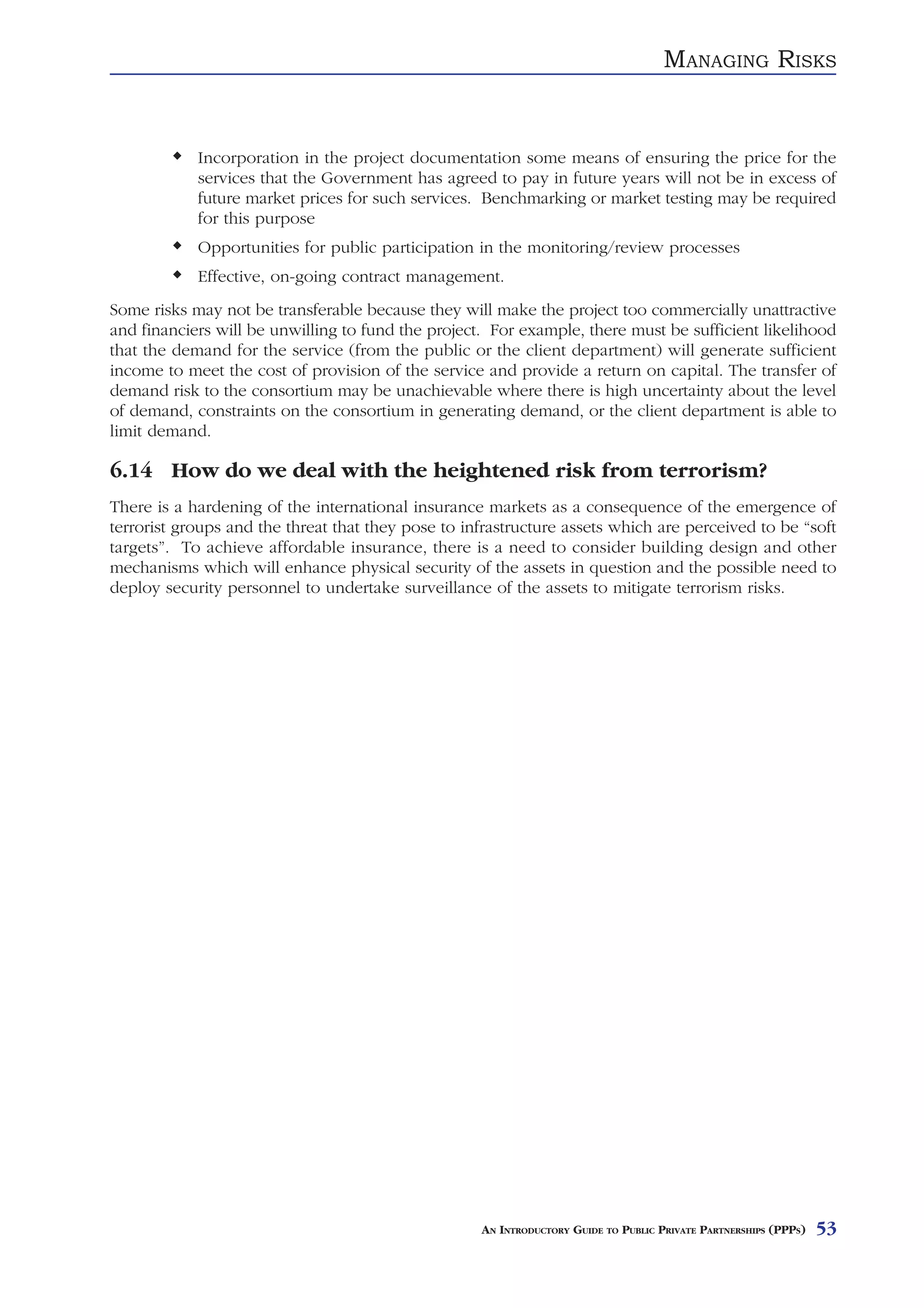 MANAGING RISKS


            Incorporation in the project documentation some means of ensuring the price for the
            services that the Government has agreed to pay in future years will not be in excess of
            future market prices for such services. Benchmarking or market testing may be required
            for this purpose
            Opportunities for public participation in the monitoring/review processes
            Effective, on-going contract management.
Some risks may not be transferable because they will make the project too commercially unattractive
and financiers will be unwilling to fund the project. For example, there must be sufficient likelihood
that the demand for the service (from the public or the client department) will generate sufficient
income to meet the cost of provision of the service and provide a return on capital. The transfer of
demand risk to the consortium may be unachievable where there is high uncertainty about the level
of demand, constraints on the consortium in generating demand, or the client department is able to
limit demand.

6.14 How do we deal with the heightened risk from terrorism?
There is a hardening of the international insurance markets as a consequence of the emergence of
terrorist groups and the threat that they pose to infrastructure assets which are perceived to be “soft
targets”. To achieve affordable insurance, there is a need to consider building design and other
mechanisms which will enhance physical security of the assets in question and the possible need to
deploy security personnel to undertake surveillance of the assets to mitigate terrorism risks.




                                                    AN INTRODUCTORY GUIDE TO PUBLIC PRIVATE PARTNERSHIPS (PPPS)   53
 