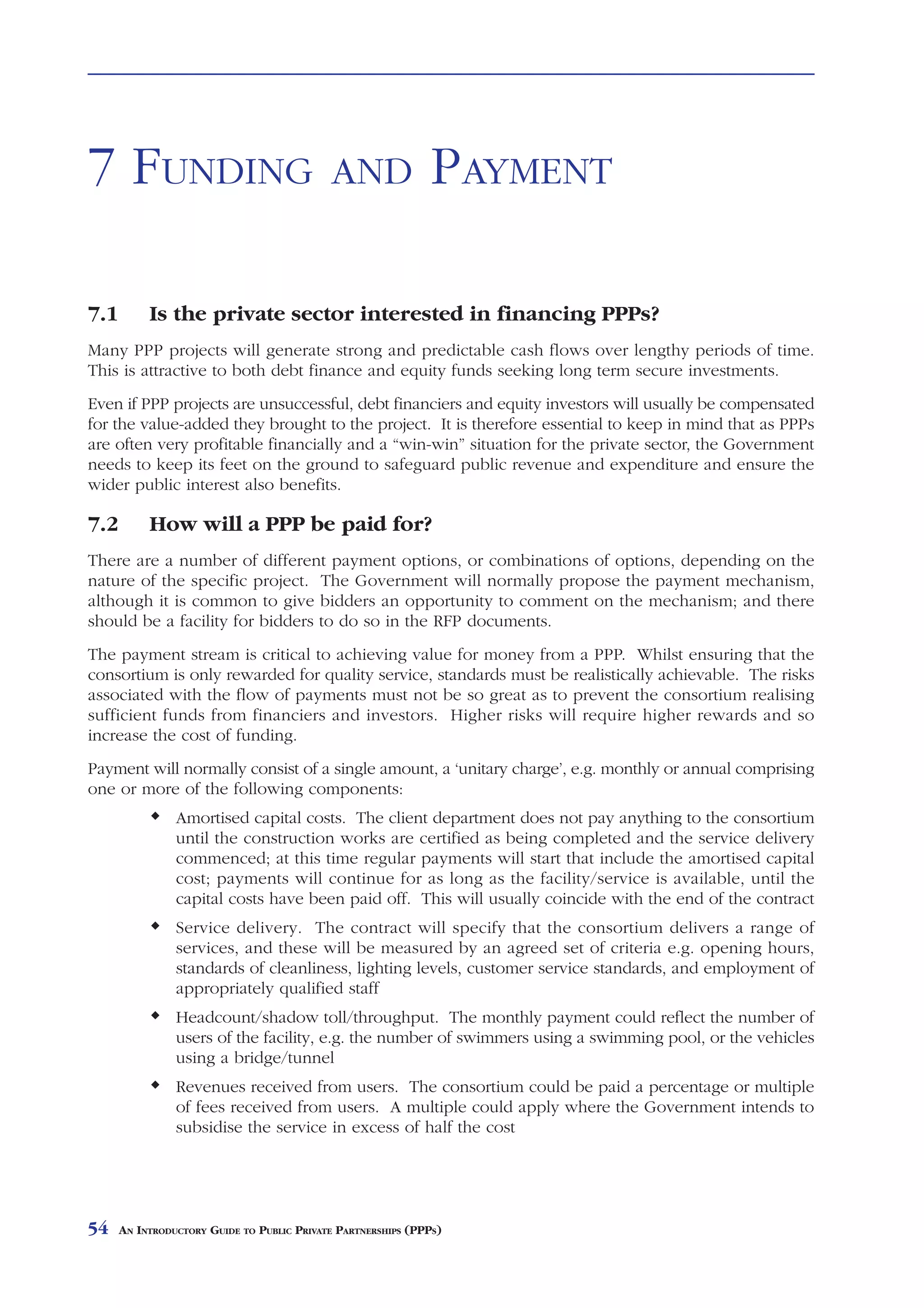 FUNDING           AND     PAYMENT



7 FUNDING                                   AND                PAYMENT

7.1        Is the private sector interested in financing PPPs?
Many PPP projects will generate strong and predictable cash flows over lengthy periods of time.
This is attractive to both debt finance and equity funds seeking long term secure investments.
Even if PPP projects are unsuccessful, debt financiers and equity investors will usually be compensated
for the value-added they brought to the project. It is therefore essential to keep in mind that as PPPs
are often very profitable financially and a “win-win” situation for the private sector, the Government
needs to keep its feet on the ground to safeguard public revenue and expenditure and ensure the
wider public interest also benefits.

7.2        How will a PPP be paid for?
There are a number of different payment options, or combinations of options, depending on the
nature of the specific project. The Government will normally propose the payment mechanism,
although it is common to give bidders an opportunity to comment on the mechanism; and there
should be a facility for bidders to do so in the RFP documents.
The payment stream is critical to achieving value for money from a PPP. Whilst ensuring that the
consortium is only rewarded for quality service, standards must be realistically achievable. The risks
associated with the flow of payments must not be so great as to prevent the consortium realising
sufficient funds from financiers and investors. Higher risks will require higher rewards and so
increase the cost of funding.
Payment will normally consist of a single amount, a ‘unitary charge’, e.g. monthly or annual comprising
one or more of the following components:
                Amortised capital costs. The client department does not pay anything to the consortium
                until the construction works are certified as being completed and the service delivery
                commenced; at this time regular payments will start that include the amortised capital
                cost; payments will continue for as long as the facility/service is available, until the
                capital costs have been paid off. This will usually coincide with the end of the contract
                Service delivery. The contract will specify that the consortium delivers a range of
                services, and these will be measured by an agreed set of criteria e.g. opening hours,
                standards of cleanliness, lighting levels, customer service standards, and employment of
                appropriately qualified staff
                Headcount/shadow toll/throughput. The monthly payment could reflect the number of
                users of the facility, e.g. the number of swimmers using a swimming pool, or the vehicles
                using a bridge/tunnel
                Revenues received from users. The consortium could be paid a percentage or multiple
                of fees received from users. A multiple could apply where the Government intends to
                subsidise the service in excess of half the cost




54    AN INTRODUCTORY GUIDE TO PUBLIC PRIVATE PARTNERSHIPS (PPPS)
 
