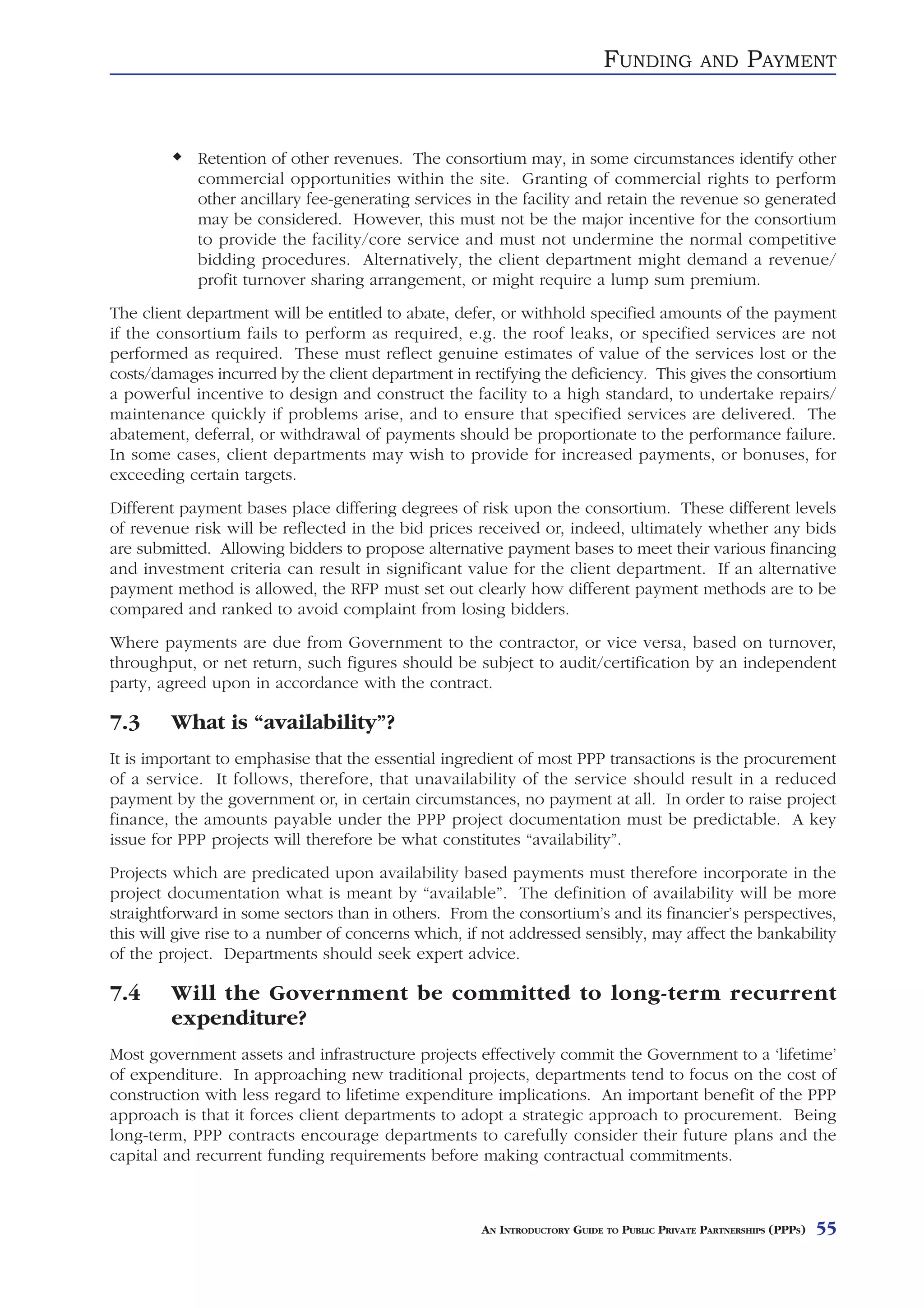 FUNDING          AND      PAYMENT


            Retention of other revenues. The consortium may, in some circumstances identify other
            commercial opportunities within the site. Granting of commercial rights to perform
            other ancillary fee-generating services in the facility and retain the revenue so generated
            may be considered. However, this must not be the major incentive for the consortium
            to provide the facility/core service and must not undermine the normal competitive
            bidding procedures. Alternatively, the client department might demand a revenue/
            profit turnover sharing arrangement, or might require a lump sum premium.
The client department will be entitled to abate, defer, or withhold specified amounts of the payment
if the consortium fails to perform as required, e.g. the roof leaks, or specified services are not
performed as required. These must reflect genuine estimates of value of the services lost or the
costs/damages incurred by the client department in rectifying the deficiency. This gives the consortium
a powerful incentive to design and construct the facility to a high standard, to undertake repairs/
maintenance quickly if problems arise, and to ensure that specified services are delivered. The
abatement, deferral, or withdrawal of payments should be proportionate to the performance failure.
In some cases, client departments may wish to provide for increased payments, or bonuses, for
exceeding certain targets.
Different payment bases place differing degrees of risk upon the consortium. These different levels
of revenue risk will be reflected in the bid prices received or, indeed, ultimately whether any bids
are submitted. Allowing bidders to propose alternative payment bases to meet their various financing
and investment criteria can result in significant value for the client department. If an alternative
payment method is allowed, the RFP must set out clearly how different payment methods are to be
compared and ranked to avoid complaint from losing bidders.
Where payments are due from Government to the contractor, or vice versa, based on turnover,
throughput, or net return, such figures should be subject to audit/certification by an independent
party, agreed upon in accordance with the contract.

7.3     What is “availability”?
It is important to emphasise that the essential ingredient of most PPP transactions is the procurement
of a service. It follows, therefore, that unavailability of the service should result in a reduced
payment by the government or, in certain circumstances, no payment at all. In order to raise project
finance, the amounts payable under the PPP project documentation must be predictable. A key
issue for PPP projects will therefore be what constitutes “availability”.
Projects which are predicated upon availability based payments must therefore incorporate in the
project documentation what is meant by “available”. The definition of availability will be more
straightforward in some sectors than in others. From the consortium’s and its financier’s perspectives,
this will give rise to a number of concerns which, if not addressed sensibly, may affect the bankability
of the project. Departments should seek expert advice.

7.4     Will the Government be committed to long-term recurrent
        expenditure?
Most government assets and infrastructure projects effectively commit the Government to a ‘lifetime’
of expenditure. In approaching new traditional projects, departments tend to focus on the cost of
construction with less regard to lifetime expenditure implications. An important benefit of the PPP
approach is that it forces client departments to adopt a strategic approach to procurement. Being
long-term, PPP contracts encourage departments to carefully consider their future plans and the
capital and recurrent funding requirements before making contractual commitments.



                                                     AN INTRODUCTORY GUIDE TO PUBLIC PRIVATE PARTNERSHIPS (PPPS)   55
 