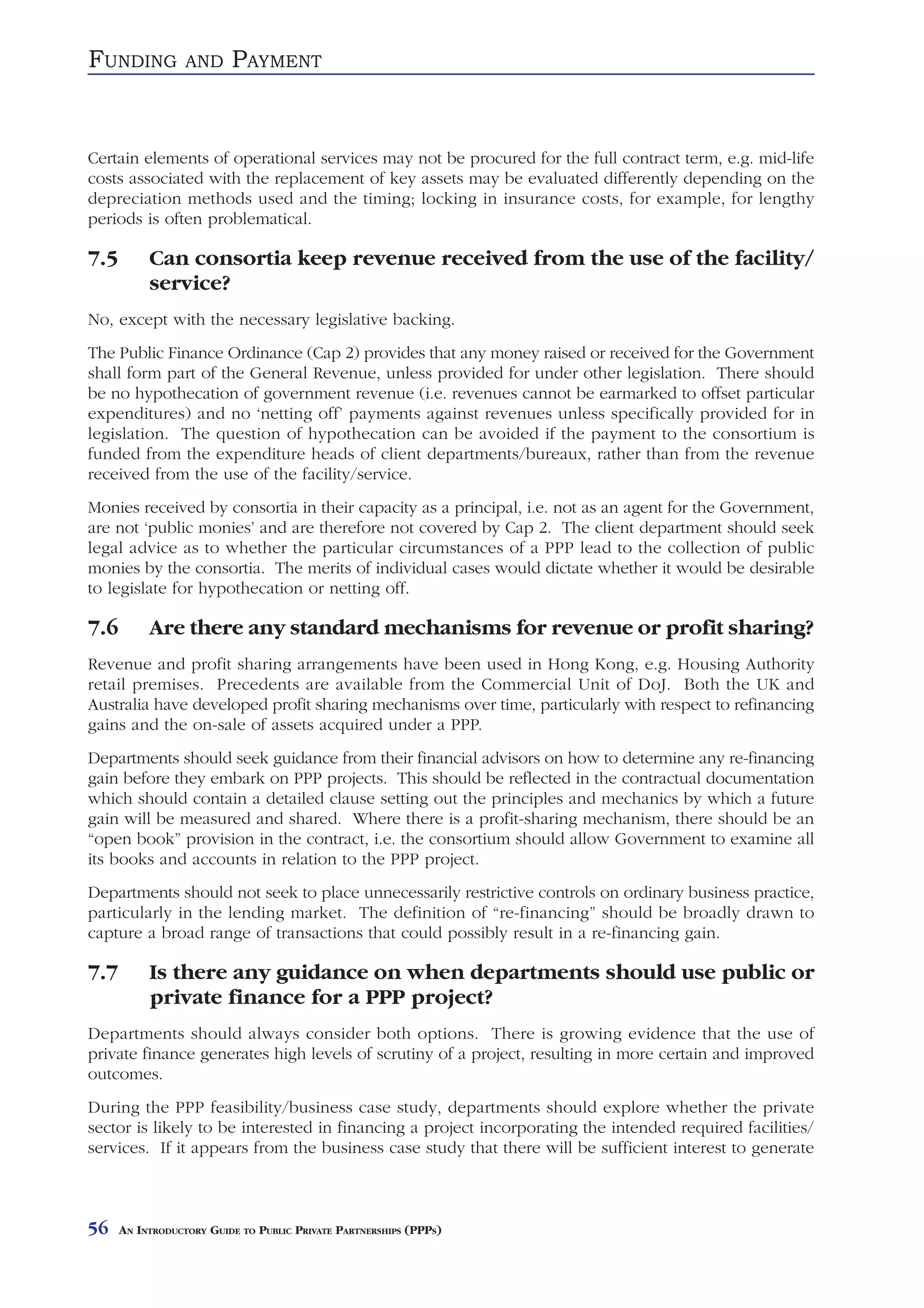 FUNDING           AND     PAYMENT


Certain elements of operational services may not be procured for the full contract term, e.g. mid-life
costs associated with the replacement of key assets may be evaluated differently depending on the
depreciation methods used and the timing; locking in insurance costs, for example, for lengthy
periods is often problematical.

7.5        Can consortia keep revenue received from the use of the facility/
           service?
No, except with the necessary legislative backing.
The Public Finance Ordinance (Cap 2) provides that any money raised or received for the Government
shall form part of the General Revenue, unless provided for under other legislation. There should
be no hypothecation of government revenue (i.e. revenues cannot be earmarked to offset particular
expenditures) and no ‘netting off’ payments against revenues unless specifically provided for in
legislation. The question of hypothecation can be avoided if the payment to the consortium is
funded from the expenditure heads of client departments/bureaux, rather than from the revenue
received from the use of the facility/service.
Monies received by consortia in their capacity as a principal, i.e. not as an agent for the Government,
are not ‘public monies’ and are therefore not covered by Cap 2. The client department should seek
legal advice as to whether the particular circumstances of a PPP lead to the collection of public
monies by the consortia. The merits of individual cases would dictate whether it would be desirable
to legislate for hypothecation or netting off.

7.6        Are there any standard mechanisms for revenue or profit sharing?
Revenue and profit sharing arrangements have been used in Hong Kong, e.g. Housing Authority
retail premises. Precedents are available from the Commercial Unit of DoJ. Both the UK and
Australia have developed profit sharing mechanisms over time, particularly with respect to refinancing
gains and the on-sale of assets acquired under a PPP.
Departments should seek guidance from their financial advisors on how to determine any re-financing
gain before they embark on PPP projects. This should be reflected in the contractual documentation
which should contain a detailed clause setting out the principles and mechanics by which a future
gain will be measured and shared. Where there is a profit-sharing mechanism, there should be an
“open book” provision in the contract, i.e. the consortium should allow Government to examine all
its books and accounts in relation to the PPP project.
Departments should not seek to place unnecessarily restrictive controls on ordinary business practice,
particularly in the lending market. The definition of “re-financing” should be broadly drawn to
capture a broad range of transactions that could possibly result in a re-financing gain.

7.7        Is there any guidance on when departments should use public or
           private finance for a PPP project?
Departments should always consider both options. There is growing evidence that the use of
private finance generates high levels of scrutiny of a project, resulting in more certain and improved
outcomes.
During the PPP feasibility/business case study, departments should explore whether the private
sector is likely to be interested in financing a project incorporating the intended required facilities/
services. If it appears from the business case study that there will be sufficient interest to generate



56    AN INTRODUCTORY GUIDE TO PUBLIC PRIVATE PARTNERSHIPS (PPPS)
 