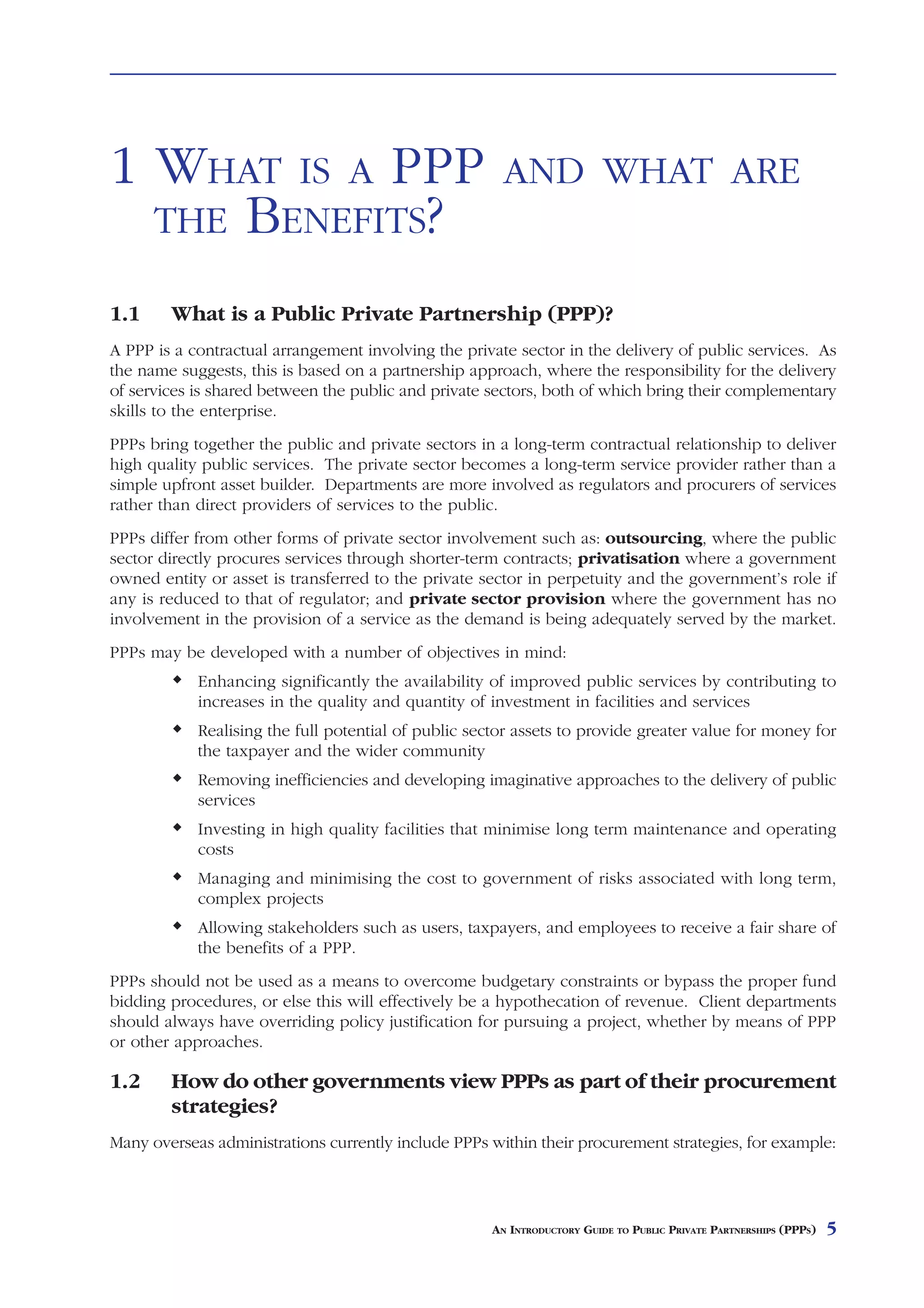 1 WHAT IS A PPP                                        AND WHAT ARE
  THE BENEFITS?

1.1     What is a Public Private Partnership (PPP)?
A PPP is a contractual arrangement involving the private sector in the delivery of public services. As
the name suggests, this is based on a partnership approach, where the responsibility for the delivery
of services is shared between the public and private sectors, both of which bring their complementary
skills to the enterprise.
PPPs bring together the public and private sectors in a long-term contractual relationship to deliver
high quality public services. The private sector becomes a long-term service provider rather than a
simple upfront asset builder. Departments are more involved as regulators and procurers of services
rather than direct providers of services to the public.
PPPs differ from other forms of private sector involvement such as: outsourcing, where the public
sector directly procures services through shorter-term contracts; privatisation where a government
owned entity or asset is transferred to the private sector in perpetuity and the government’s role if
any is reduced to that of regulator; and private sector provision where the government has no
involvement in the provision of a service as the demand is being adequately served by the market.
PPPs may be developed with a number of objectives in mind:
            Enhancing significantly the availability of improved public services by contributing to
            increases in the quality and quantity of investment in facilities and services
            Realising the full potential of public sector assets to provide greater value for money for
            the taxpayer and the wider community
            Removing inefficiencies and developing imaginative approaches to the delivery of public
            services
            Investing in high quality facilities that minimise long term maintenance and operating
            costs
            Managing and minimising the cost to government of risks associated with long term,
            complex projects
            Allowing stakeholders such as users, taxpayers, and employees to receive a fair share of
            the benefits of a PPP.
PPPs should not be used as a means to overcome budgetary constraints or bypass the proper fund
bidding procedures, or else this will effectively be a hypothecation of revenue. Client departments
should always have overriding policy justification for pursuing a project, whether by means of PPP
or other approaches.

1.2     How do other governments view PPPs as part of their procurement
        strategies?
Many overseas administrations currently include PPPs within their procurement strategies, for example:




                                                     AN INTRODUCTORY GUIDE TO PUBLIC PRIVATE PARTNERSHIPS (PPPS)   5
 