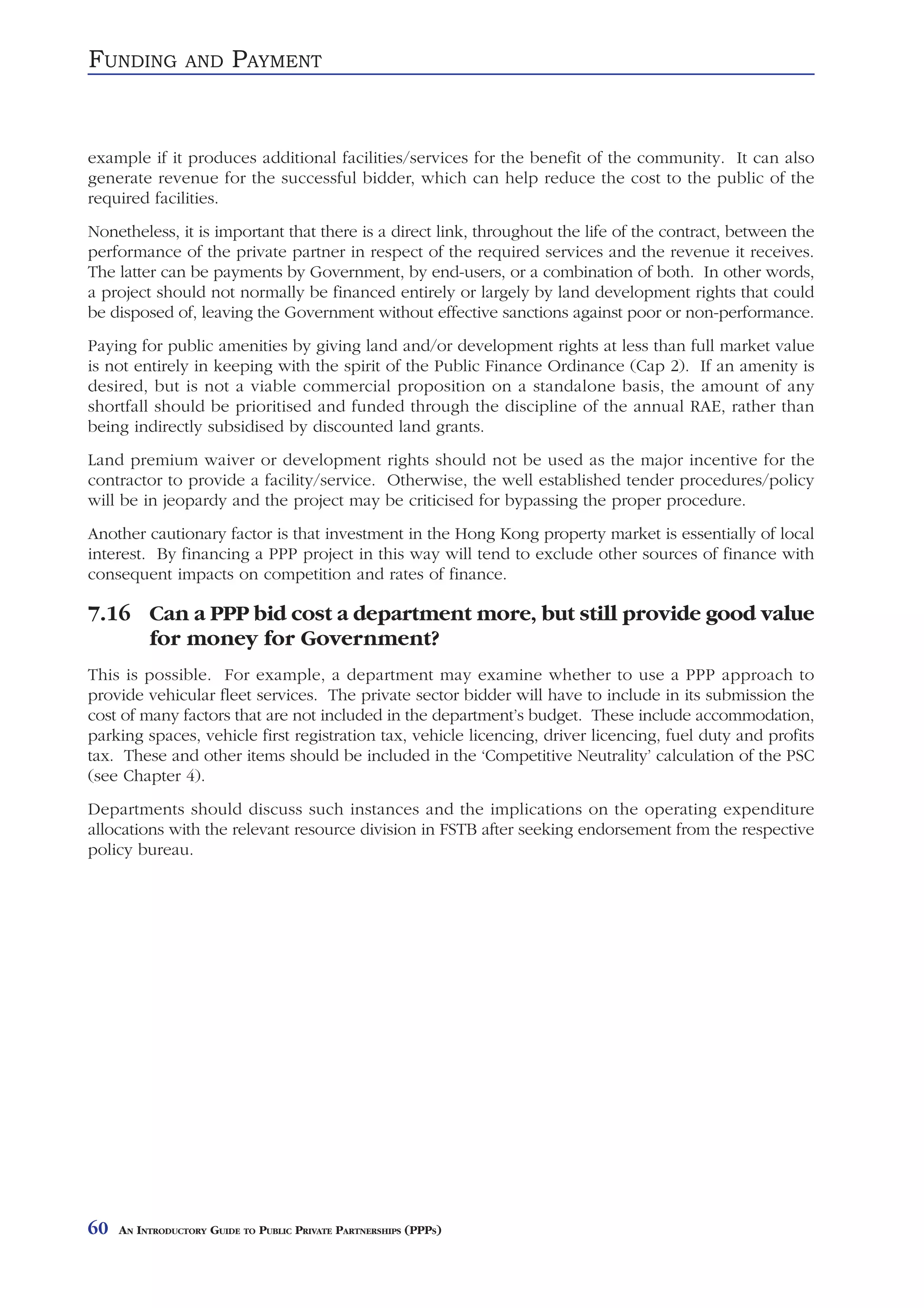 FUNDING          AND     PAYMENT


example if it produces additional facilities/services for the benefit of the community. It can also
generate revenue for the successful bidder, which can help reduce the cost to the public of the
required facilities.
Nonetheless, it is important that there is a direct link, throughout the life of the contract, between the
performance of the private partner in respect of the required services and the revenue it receives.
The latter can be payments by Government, by end-users, or a combination of both. In other words,
a project should not normally be financed entirely or largely by land development rights that could
be disposed of, leaving the Government without effective sanctions against poor or non-performance.
Paying for public amenities by giving land and/or development rights at less than full market value
is not entirely in keeping with the spirit of the Public Finance Ordinance (Cap 2). If an amenity is
desired, but is not a viable commercial proposition on a standalone basis, the amount of any
shortfall should be prioritised and funded through the discipline of the annual RAE, rather than
being indirectly subsidised by discounted land grants.
Land premium waiver or development rights should not be used as the major incentive for the
contractor to provide a facility/service. Otherwise, the well established tender procedures/policy
will be in jeopardy and the project may be criticised for bypassing the proper procedure.
Another cautionary factor is that investment in the Hong Kong property market is essentially of local
interest. By financing a PPP project in this way will tend to exclude other sources of finance with
consequent impacts on competition and rates of finance.

7.16 Can a PPP bid cost a department more, but still provide good value
     for money for Government?
This is possible. For example, a department may examine whether to use a PPP approach to
provide vehicular fleet services. The private sector bidder will have to include in its submission the
cost of many factors that are not included in the department’s budget. These include accommodation,
parking spaces, vehicle first registration tax, vehicle licencing, driver licencing, fuel duty and profits
tax. These and other items should be included in the ‘Competitive Neutrality’ calculation of the PSC
(see Chapter 4).
Departments should discuss such instances and the implications on the operating expenditure
allocations with the relevant resource division in FSTB after seeking endorsement from the respective
policy bureau.




60   AN INTRODUCTORY GUIDE TO PUBLIC PRIVATE PARTNERSHIPS (PPPS)
 