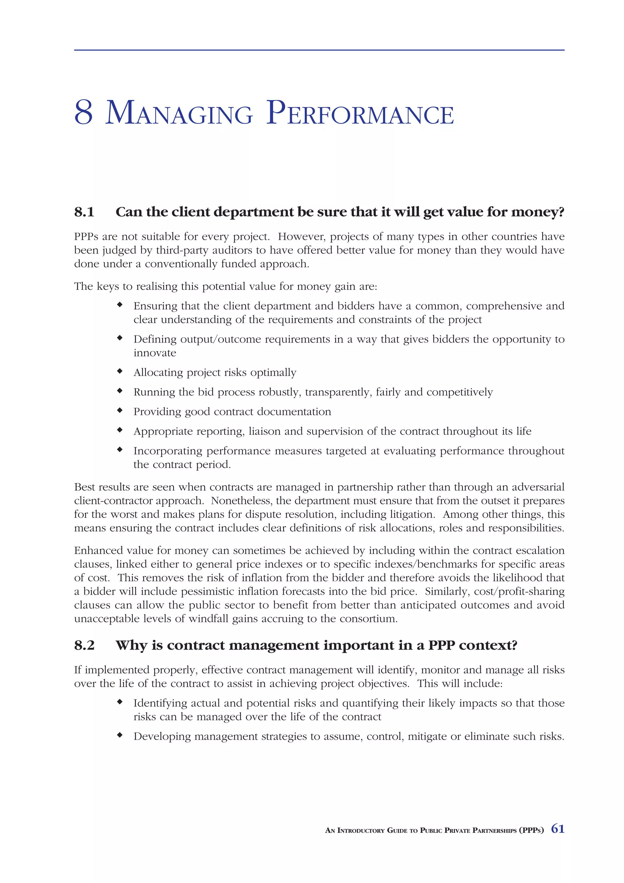 FUNDING          AND      PAYMENT



8 MANAGING PERFORMANCE

8.1     Can the client department be sure that it will get value for money?
PPPs are not suitable for every project. However, projects of many types in other countries have
been judged by third-party auditors to have offered better value for money than they would have
done under a conventionally funded approach.
The keys to realising this potential value for money gain are:
            Ensuring that the client department and bidders have a common, comprehensive and
            clear understanding of the requirements and constraints of the project
            Defining output/outcome requirements in a way that gives bidders the opportunity to
            innovate
            Allocating project risks optimally
            Running the bid process robustly, transparently, fairly and competitively
            Providing good contract documentation
            Appropriate reporting, liaison and supervision of the contract throughout its life
            Incorporating performance measures targeted at evaluating performance throughout
            the contract period.
Best results are seen when contracts are managed in partnership rather than through an adversarial
client-contractor approach. Nonetheless, the department must ensure that from the outset it prepares
for the worst and makes plans for dispute resolution, including litigation. Among other things, this
means ensuring the contract includes clear definitions of risk allocations, roles and responsibilities.
Enhanced value for money can sometimes be achieved by including within the contract escalation
clauses, linked either to general price indexes or to specific indexes/benchmarks for specific areas
of cost. This removes the risk of inflation from the bidder and therefore avoids the likelihood that
a bidder will include pessimistic inflation forecasts into the bid price. Similarly, cost/profit-sharing
clauses can allow the public sector to benefit from better than anticipated outcomes and avoid
unacceptable levels of windfall gains accruing to the consortium.

8.2     Why is contract management important in a PPP context?
If implemented properly, effective contract management will identify, monitor and manage all risks
over the life of the contract to assist in achieving project objectives. This will include:
            Identifying actual and potential risks and quantifying their likely impacts so that those
            risks can be managed over the life of the contract
            Developing management strategies to assume, control, mitigate or eliminate such risks.




                                                     AN INTRODUCTORY GUIDE TO PUBLIC PRIVATE PARTNERSHIPS (PPPS)   61
 