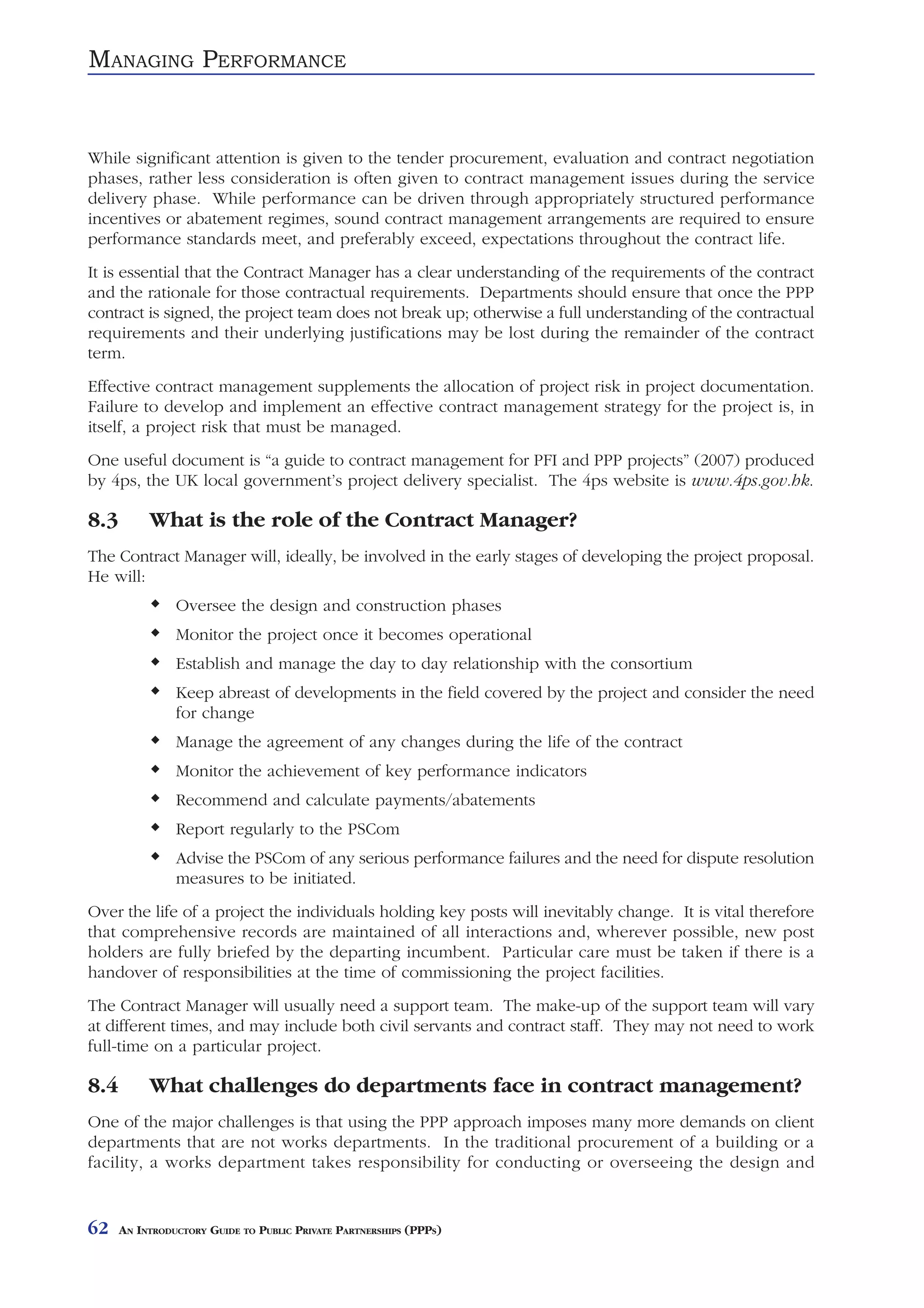 MANAGING PERFORMANCE


While significant attention is given to the tender procurement, evaluation and contract negotiation
phases, rather less consideration is often given to contract management issues during the service
delivery phase. While performance can be driven through appropriately structured performance
incentives or abatement regimes, sound contract management arrangements are required to ensure
performance standards meet, and preferably exceed, expectations throughout the contract life.
It is essential that the Contract Manager has a clear understanding of the requirements of the contract
and the rationale for those contractual requirements. Departments should ensure that once the PPP
contract is signed, the project team does not break up; otherwise a full understanding of the contractual
requirements and their underlying justifications may be lost during the remainder of the contract
term.
Effective contract management supplements the allocation of project risk in project documentation.
Failure to develop and implement an effective contract management strategy for the project is, in
itself, a project risk that must be managed.
One useful document is “a guide to contract management for PFI and PPP projects” (2007) produced
by 4ps, the UK local government’s project delivery specialist. The 4ps website is www.4ps.gov.hk.

8.3        What is the role of the Contract Manager?
The Contract Manager will, ideally, be involved in the early stages of developing the project proposal.
He will:
                Oversee the design and construction phases
                Monitor the project once it becomes operational
                Establish and manage the day to day relationship with the consortium
                Keep abreast of developments in the field covered by the project and consider the need
                for change
                Manage the agreement of any changes during the life of the contract
                Monitor the achievement of key performance indicators
                Recommend and calculate payments/abatements
                Report regularly to the PSCom
                Advise the PSCom of any serious performance failures and the need for dispute resolution
                measures to be initiated.
Over the life of a project the individuals holding key posts will inevitably change. It is vital therefore
that comprehensive records are maintained of all interactions and, wherever possible, new post
holders are fully briefed by the departing incumbent. Particular care must be taken if there is a
handover of responsibilities at the time of commissioning the project facilities.
The Contract Manager will usually need a support team. The make-up of the support team will vary
at different times, and may include both civil servants and contract staff. They may not need to work
full-time on a particular project.

8.4        What challenges do departments face in contract management?
One of the major challenges is that using the PPP approach imposes many more demands on client
departments that are not works departments. In the traditional procurement of a building or a
facility, a works department takes responsibility for conducting or overseeing the design and


62    AN INTRODUCTORY GUIDE TO PUBLIC PRIVATE PARTNERSHIPS (PPPS)
 