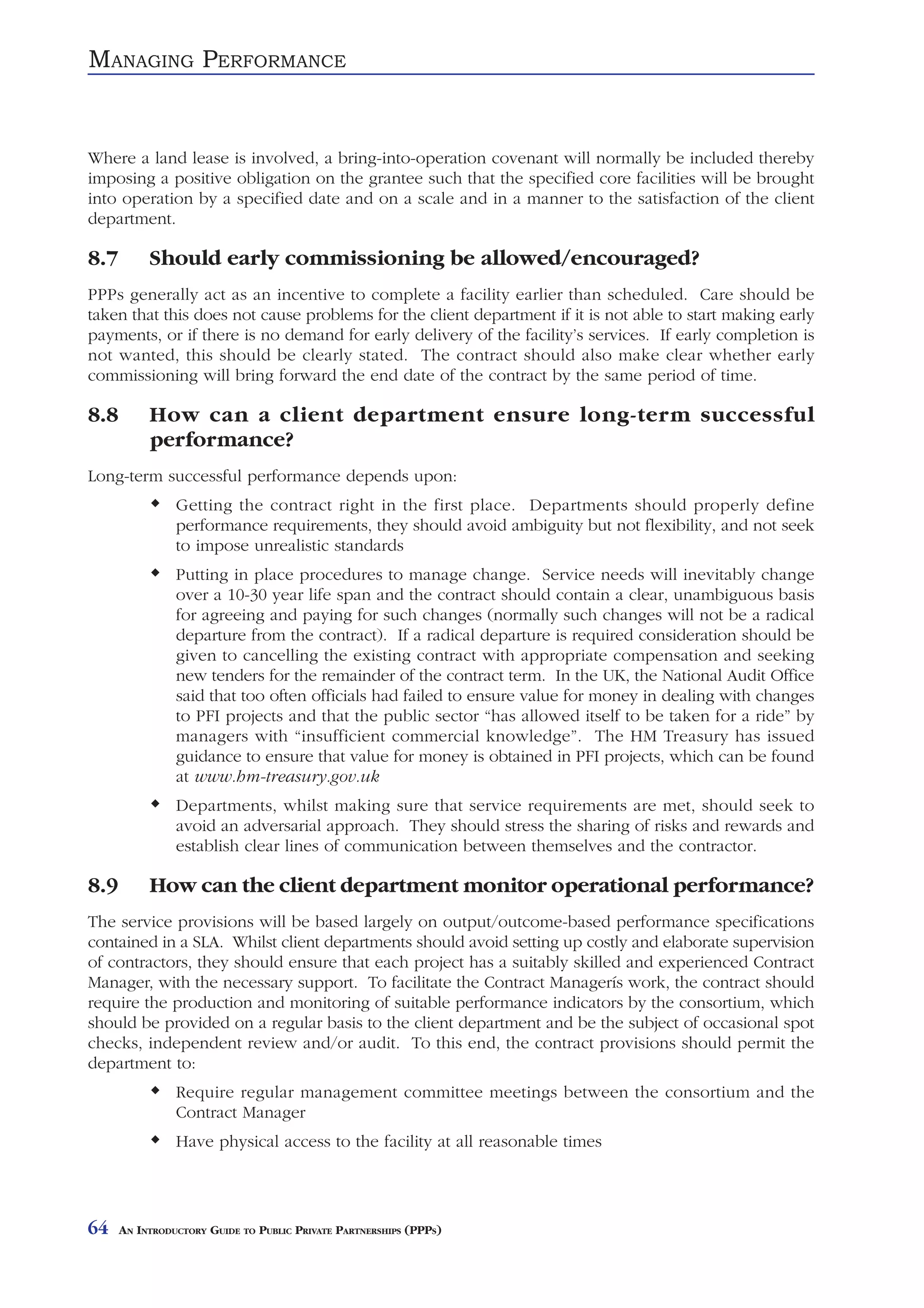MANAGING PERFORMANCE


Where a land lease is involved, a bring-into-operation covenant will normally be included thereby
imposing a positive obligation on the grantee such that the specified core facilities will be brought
into operation by a specified date and on a scale and in a manner to the satisfaction of the client
department.

8.7        Should early commissioning be allowed/encouraged?
PPPs generally act as an incentive to complete a facility earlier than scheduled. Care should be
taken that this does not cause problems for the client department if it is not able to start making early
payments, or if there is no demand for early delivery of the facility’s services. If early completion is
not wanted, this should be clearly stated. The contract should also make clear whether early
commissioning will bring forward the end date of the contract by the same period of time.

8.8        How can a client department ensure long-term successful
           performance?
Long-term successful performance depends upon:
                Getting the contract right in the first place. Departments should properly define
                performance requirements, they should avoid ambiguity but not flexibility, and not seek
                to impose unrealistic standards
                Putting in place procedures to manage change. Service needs will inevitably change
                over a 10-30 year life span and the contract should contain a clear, unambiguous basis
                for agreeing and paying for such changes (normally such changes will not be a radical
                departure from the contract). If a radical departure is required consideration should be
                given to cancelling the existing contract with appropriate compensation and seeking
                new tenders for the remainder of the contract term. In the UK, the National Audit Office
                said that too often officials had failed to ensure value for money in dealing with changes
                to PFI projects and that the public sector “has allowed itself to be taken for a ride” by
                managers with “insufficient commercial knowledge”. The HM Treasury has issued
                guidance to ensure that value for money is obtained in PFI projects, which can be found
                at www.hm-treasury.gov.uk
                Departments, whilst making sure that service requirements are met, should seek to
                avoid an adversarial approach. They should stress the sharing of risks and rewards and
                establish clear lines of communication between themselves and the contractor.

8.9        How can the client department monitor operational performance?
The service provisions will be based largely on output/outcome-based performance specifications
contained in a SLA. Whilst client departments should avoid setting up costly and elaborate supervision
of contractors, they should ensure that each project has a suitably skilled and experienced Contract
Manager, with the necessary support. To facilitate the Contract Managerís work, the contract should
require the production and monitoring of suitable performance indicators by the consortium, which
should be provided on a regular basis to the client department and be the subject of occasional spot
checks, independent review and/or audit. To this end, the contract provisions should permit the
department to:
                Require regular management committee meetings between the consortium and the
                Contract Manager
                Have physical access to the facility at all reasonable times




64    AN INTRODUCTORY GUIDE TO PUBLIC PRIVATE PARTNERSHIPS (PPPS)
 