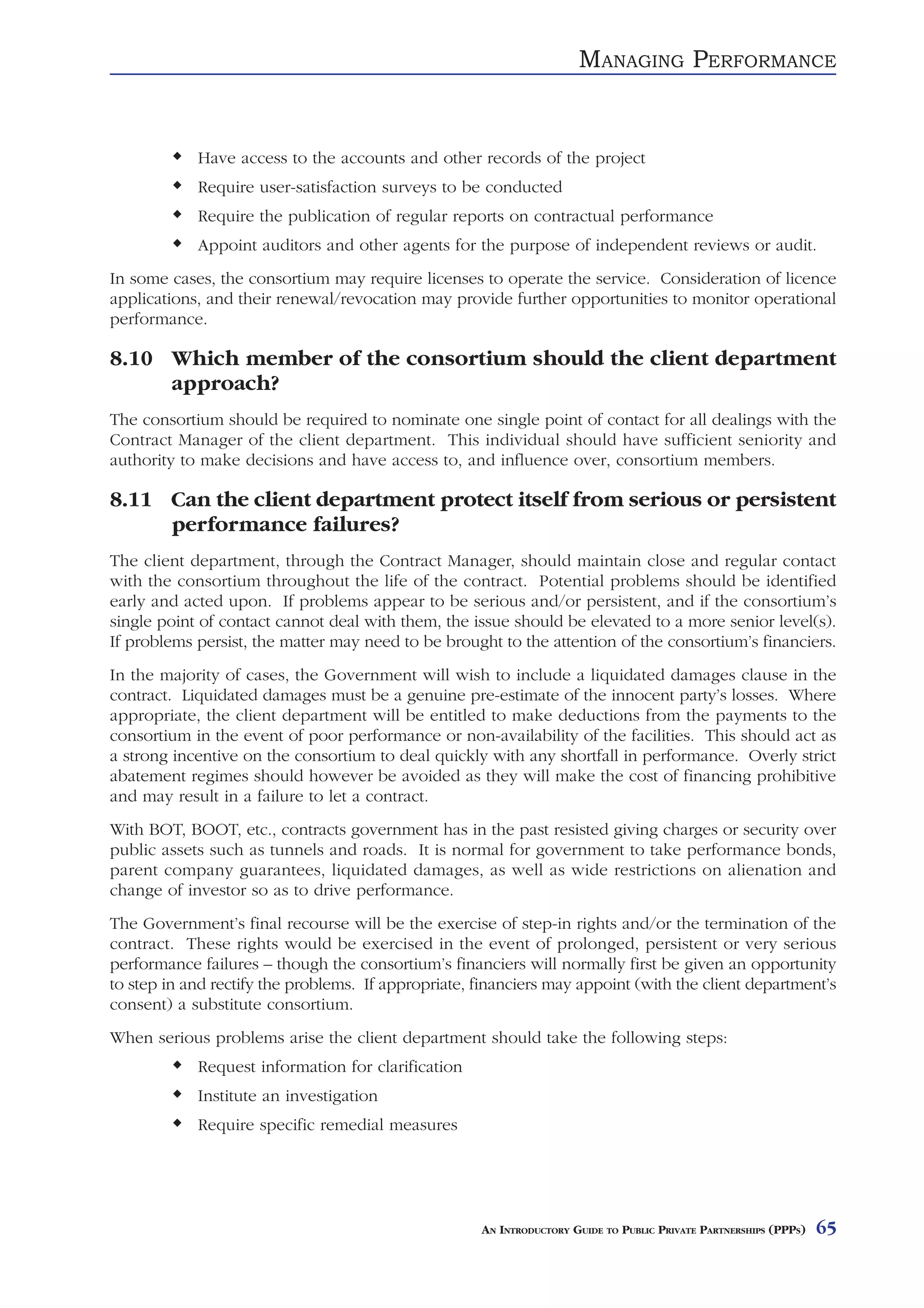 MANAGING PERFORMANCE


            Have access to the accounts and other records of the project
            Require user-satisfaction surveys to be conducted
            Require the publication of regular reports on contractual performance
            Appoint auditors and other agents for the purpose of independent reviews or audit.
In some cases, the consortium may require licenses to operate the service. Consideration of licence
applications, and their renewal/revocation may provide further opportunities to monitor operational
performance.

8.10 Which member of the consortium should the client department
     approach?
The consortium should be required to nominate one single point of contact for all dealings with the
Contract Manager of the client department. This individual should have sufficient seniority and
authority to make decisions and have access to, and influence over, consortium members.

8.11 Can the client department protect itself from serious or persistent
     performance failures?
The client department, through the Contract Manager, should maintain close and regular contact
with the consortium throughout the life of the contract. Potential problems should be identified
early and acted upon. If problems appear to be serious and/or persistent, and if the consortium’s
single point of contact cannot deal with them, the issue should be elevated to a more senior level(s).
If problems persist, the matter may need to be brought to the attention of the consortium’s financiers.
In the majority of cases, the Government will wish to include a liquidated damages clause in the
contract. Liquidated damages must be a genuine pre-estimate of the innocent party’s losses. Where
appropriate, the client department will be entitled to make deductions from the payments to the
consortium in the event of poor performance or non-availability of the facilities. This should act as
a strong incentive on the consortium to deal quickly with any shortfall in performance. Overly strict
abatement regimes should however be avoided as they will make the cost of financing prohibitive
and may result in a failure to let a contract.
With BOT, BOOT, etc., contracts government has in the past resisted giving charges or security over
public assets such as tunnels and roads. It is normal for government to take performance bonds,
parent company guarantees, liquidated damages, as well as wide restrictions on alienation and
change of investor so as to drive performance.
The Government’s final recourse will be the exercise of step-in rights and/or the termination of the
contract. These rights would be exercised in the event of prolonged, persistent or very serious
performance failures – though the consortium’s financiers will normally first be given an opportunity
to step in and rectify the problems. If appropriate, financiers may appoint (with the client department’s
consent) a substitute consortium.
When serious problems arise the client department should take the following steps:
            Request information for clarification
            Institute an investigation
            Require specific remedial measures




                                                     AN INTRODUCTORY GUIDE TO PUBLIC PRIVATE PARTNERSHIPS (PPPS)   65
 