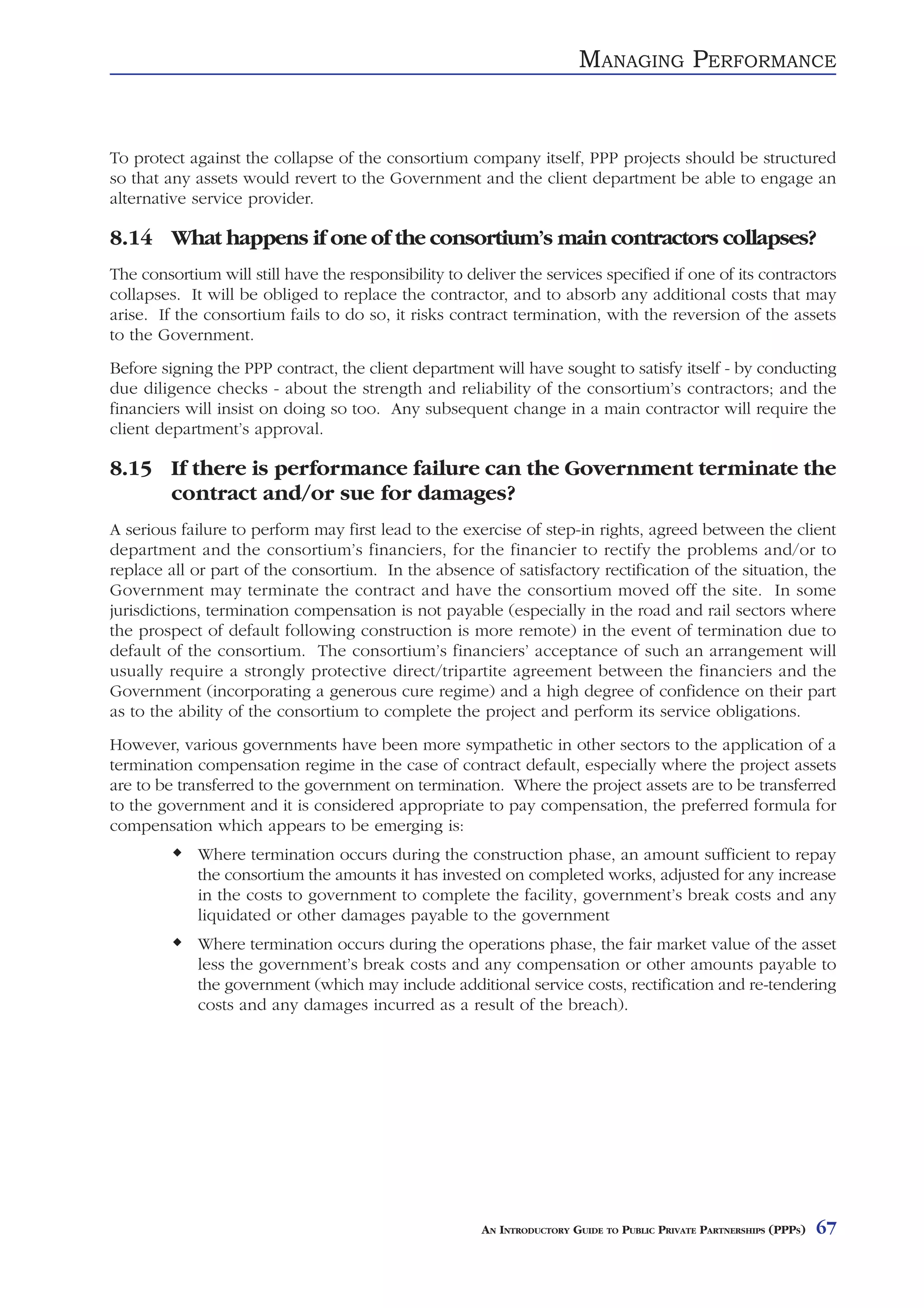 MANAGING PERFORMANCE


To protect against the collapse of the consortium company itself, PPP projects should be structured
so that any assets would revert to the Government and the client department be able to engage an
alternative service provider.

8.14 What happens if one of the consortium’s main contractors collapses?
The consortium will still have the responsibility to deliver the services specified if one of its contractors
collapses. It will be obliged to replace the contractor, and to absorb any additional costs that may
arise. If the consortium fails to do so, it risks contract termination, with the reversion of the assets
to the Government.
Before signing the PPP contract, the client department will have sought to satisfy itself - by conducting
due diligence checks - about the strength and reliability of the consortium’s contractors; and the
financiers will insist on doing so too. Any subsequent change in a main contractor will require the
client department’s approval.

8.15 If there is performance failure can the Government terminate the
     contract and/or sue for damages?
A serious failure to perform may first lead to the exercise of step-in rights, agreed between the client
department and the consortium’s financiers, for the financier to rectify the problems and/or to
replace all or part of the consortium. In the absence of satisfactory rectification of the situation, the
Government may terminate the contract and have the consortium moved off the site. In some
jurisdictions, termination compensation is not payable (especially in the road and rail sectors where
the prospect of default following construction is more remote) in the event of termination due to
default of the consortium. The consortium’s financiers’ acceptance of such an arrangement will
usually require a strongly protective direct/tripartite agreement between the financiers and the
Government (incorporating a generous cure regime) and a high degree of confidence on their part
as to the ability of the consortium to complete the project and perform its service obligations.
However, various governments have been more sympathetic in other sectors to the application of a
termination compensation regime in the case of contract default, especially where the project assets
are to be transferred to the government on termination. Where the project assets are to be transferred
to the government and it is considered appropriate to pay compensation, the preferred formula for
compensation which appears to be emerging is:
             Where termination occurs during the construction phase, an amount sufficient to repay
             the consortium the amounts it has invested on completed works, adjusted for any increase
             in the costs to government to complete the facility, government’s break costs and any
             liquidated or other damages payable to the government
             Where termination occurs during the operations phase, the fair market value of the asset
             less the government’s break costs and any compensation or other amounts payable to
             the government (which may include additional service costs, rectification and re-tendering
             costs and any damages incurred as a result of the breach).




                                                       AN INTRODUCTORY GUIDE TO PUBLIC PRIVATE PARTNERSHIPS (PPPS)   67
 