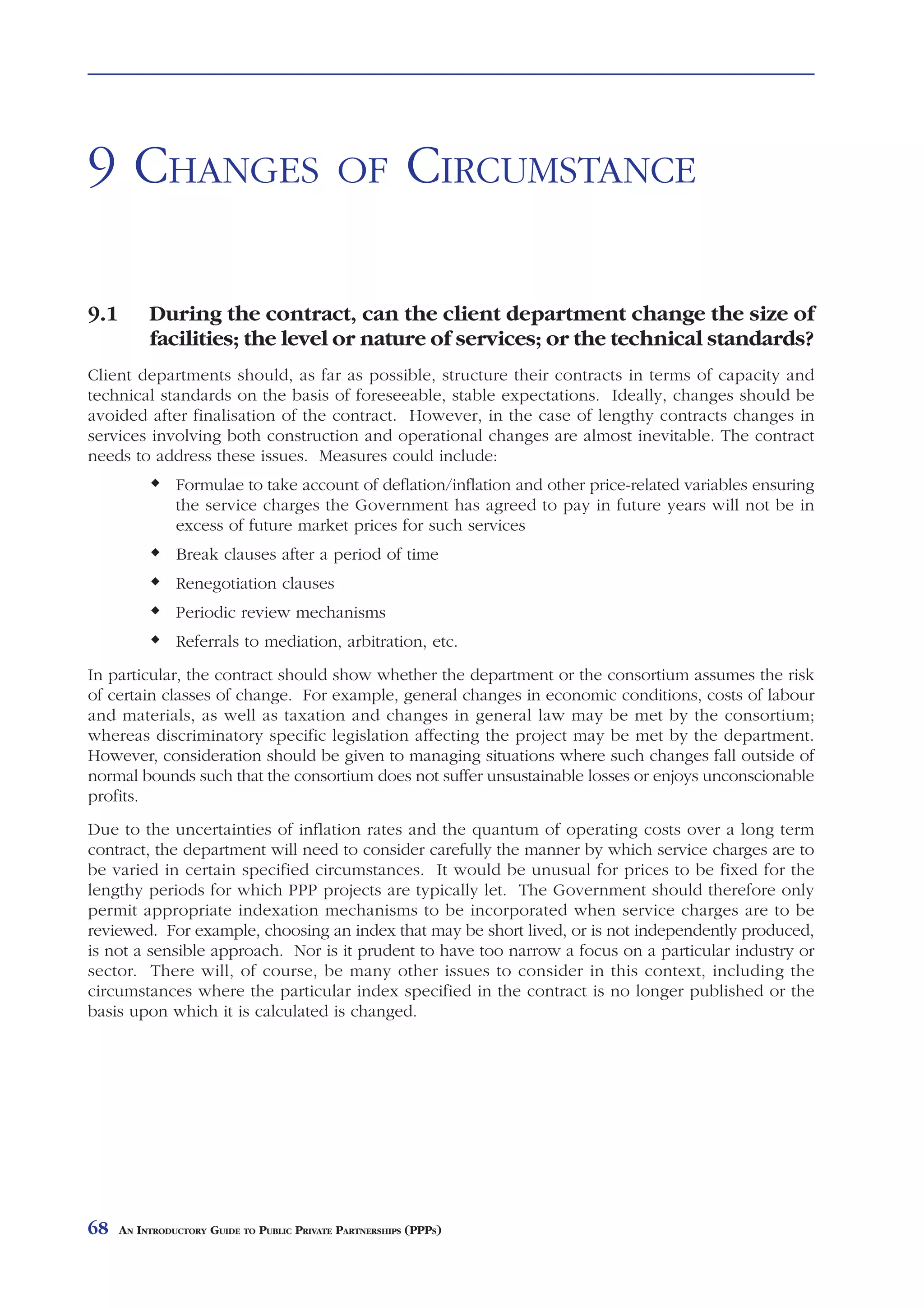 CHANGES            OF    CIRCUMSTANCE



9 CHANGES                                    OF           CIRCUMSTANCE

9.1        During the contract, can the client department change the size of
           facilities; the level or nature of services; or the technical standards?
Client departments should, as far as possible, structure their contracts in terms of capacity and
technical standards on the basis of foreseeable, stable expectations. Ideally, changes should be
avoided after finalisation of the contract. However, in the case of lengthy contracts changes in
services involving both construction and operational changes are almost inevitable. The contract
needs to address these issues. Measures could include:
                Formulae to take account of deflation/inflation and other price-related variables ensuring
                the service charges the Government has agreed to pay in future years will not be in
                excess of future market prices for such services
                Break clauses after a period of time
                Renegotiation clauses
                Periodic review mechanisms
                Referrals to mediation, arbitration, etc.
In particular, the contract should show whether the department or the consortium assumes the risk
of certain classes of change. For example, general changes in economic conditions, costs of labour
and materials, as well as taxation and changes in general law may be met by the consortium;
whereas discriminatory specific legislation affecting the project may be met by the department.
However, consideration should be given to managing situations where such changes fall outside of
normal bounds such that the consortium does not suffer unsustainable losses or enjoys unconscionable
profits.
Due to the uncertainties of inflation rates and the quantum of operating costs over a long term
contract, the department will need to consider carefully the manner by which service charges are to
be varied in certain specified circumstances. It would be unusual for prices to be fixed for the
lengthy periods for which PPP projects are typically let. The Government should therefore only
permit appropriate indexation mechanisms to be incorporated when service charges are to be
reviewed. For example, choosing an index that may be short lived, or is not independently produced,
is not a sensible approach. Nor is it prudent to have too narrow a focus on a particular industry or
sector. There will, of course, be many other issues to consider in this context, including the
circumstances where the particular index specified in the contract is no longer published or the
basis upon which it is calculated is changed.




68    AN INTRODUCTORY GUIDE TO PUBLIC PRIVATE PARTNERSHIPS (PPPS)
 