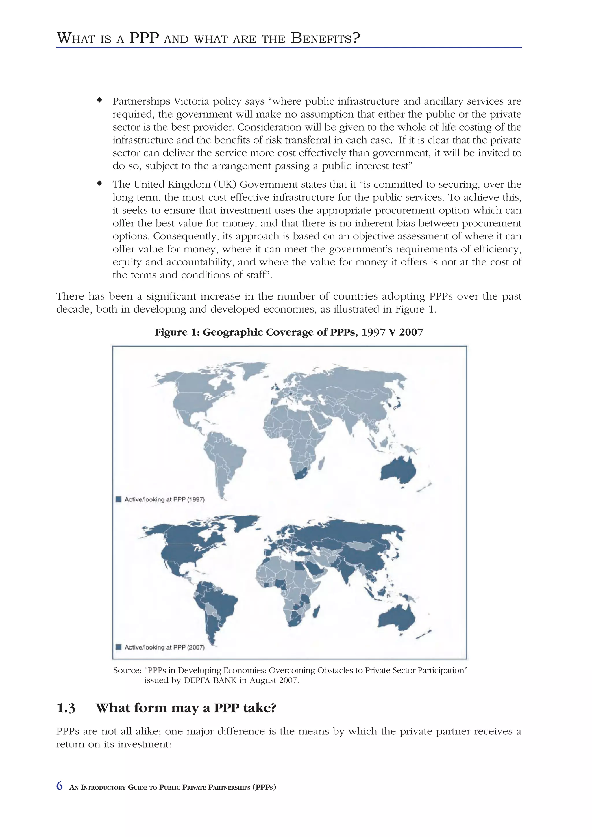 WHAT        IS A     PPP      AND WHAT ARE THE                    BENEFITS?


                Partnerships Victoria policy says “where public infrastructure and ancillary services are
                required, the government will make no assumption that either the public or the private
                sector is the best provider. Consideration will be given to the whole of life costing of the
                infrastructure and the benefits of risk transferral in each case. If it is clear that the private
                sector can deliver the service more cost effectively than government, it will be invited to
                do so, subject to the arrangement passing a public interest test”
                The United Kingdom (UK) Government states that it “is committed to securing, over the
                long term, the most cost effective infrastructure for the public services. To achieve this,
                it seeks to ensure that investment uses the appropriate procurement option which can
                offer the best value for money, and that there is no inherent bias between procurement
                options. Consequently, its approach is based on an objective assessment of where it can
                offer value for money, where it can meet the government’s requirements of efficiency,
                equity and accountability, and where the value for money it offers is not at the cost of
                the terms and conditions of staff”.
There has been a significant increase in the number of countries adopting PPPs over the past
decade, both in developing and developed economies, as illustrated in Figure 1.

                            Figure 1: Geographic Coverage of PPPs, 1997 V 2007




                Source: “PPPs in Developing Economies: Overcoming Obstacles to Private Sector Participation”
                        issued by DEPFA BANK in August 2007.


1.3        What form may a PPP take?
PPPs are not all alike; one major difference is the means by which the private partner receives a
return on its investment:


6   AN INTRODUCTORY GUIDE TO PUBLIC PRIVATE PARTNERSHIPS (PPPS)
 