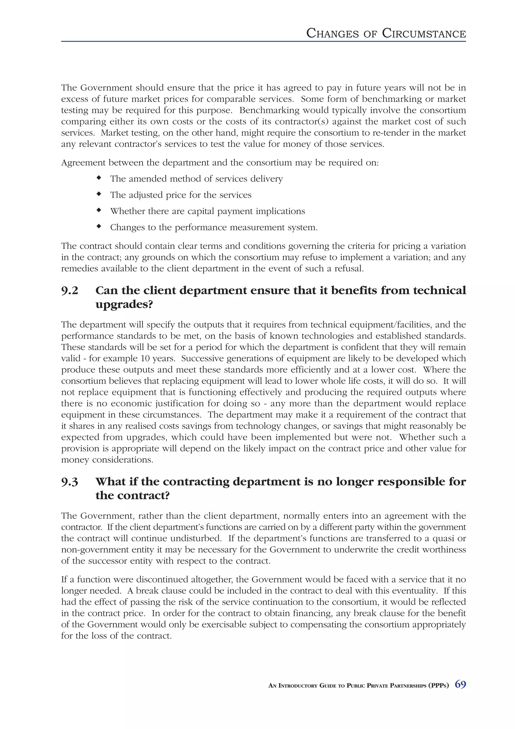 CHANGES            OF    CIRCUMSTANCE


The Government should ensure that the price it has agreed to pay in future years will not be in
excess of future market prices for comparable services. Some form of benchmarking or market
testing may be required for this purpose. Benchmarking would typically involve the consortium
comparing either its own costs or the costs of its contractor(s) against the market cost of such
services. Market testing, on the other hand, might require the consortium to re-tender in the market
any relevant contractor’s services to test the value for money of those services.
Agreement between the department and the consortium may be required on:
            The amended method of services delivery
            The adjusted price for the services
            Whether there are capital payment implications
            Changes to the performance measurement system.
The contract should contain clear terms and conditions governing the criteria for pricing a variation
in the contract; any grounds on which the consortium may refuse to implement a variation; and any
remedies available to the client department in the event of such a refusal.

9.2     Can the client department ensure that it benefits from technical
        upgrades?
The department will specify the outputs that it requires from technical equipment/facilities, and the
performance standards to be met, on the basis of known technologies and established standards.
These standards will be set for a period for which the department is confident that they will remain
valid - for example 10 years. Successive generations of equipment are likely to be developed which
produce these outputs and meet these standards more efficiently and at a lower cost. Where the
consortium believes that replacing equipment will lead to lower whole life costs, it will do so. It will
not replace equipment that is functioning effectively and producing the required outputs where
there is no economic justification for doing so - any more than the department would replace
equipment in these circumstances. The department may make it a requirement of the contract that
it shares in any realised costs savings from technology changes, or savings that might reasonably be
expected from upgrades, which could have been implemented but were not. Whether such a
provision is appropriate will depend on the likely impact on the contract price and other value for
money considerations.

9.3     What if the contracting department is no longer responsible for
        the contract?
The Government, rather than the client department, normally enters into an agreement with the
contractor. If the client department’s functions are carried on by a different party within the government
the contract will continue undisturbed. If the department’s functions are transferred to a quasi or
non-government entity it may be necessary for the Government to underwrite the credit worthiness
of the successor entity with respect to the contract.
If a function were discontinued altogether, the Government would be faced with a service that it no
longer needed. A break clause could be included in the contract to deal with this eventuality. If this
had the effect of passing the risk of the service continuation to the consortium, it would be reflected
in the contract price. In order for the contract to obtain financing, any break clause for the benefit
of the Government would only be exercisable subject to compensating the consortium appropriately
for the loss of the contract.




                                                      AN INTRODUCTORY GUIDE TO PUBLIC PRIVATE PARTNERSHIPS (PPPS)   69
 