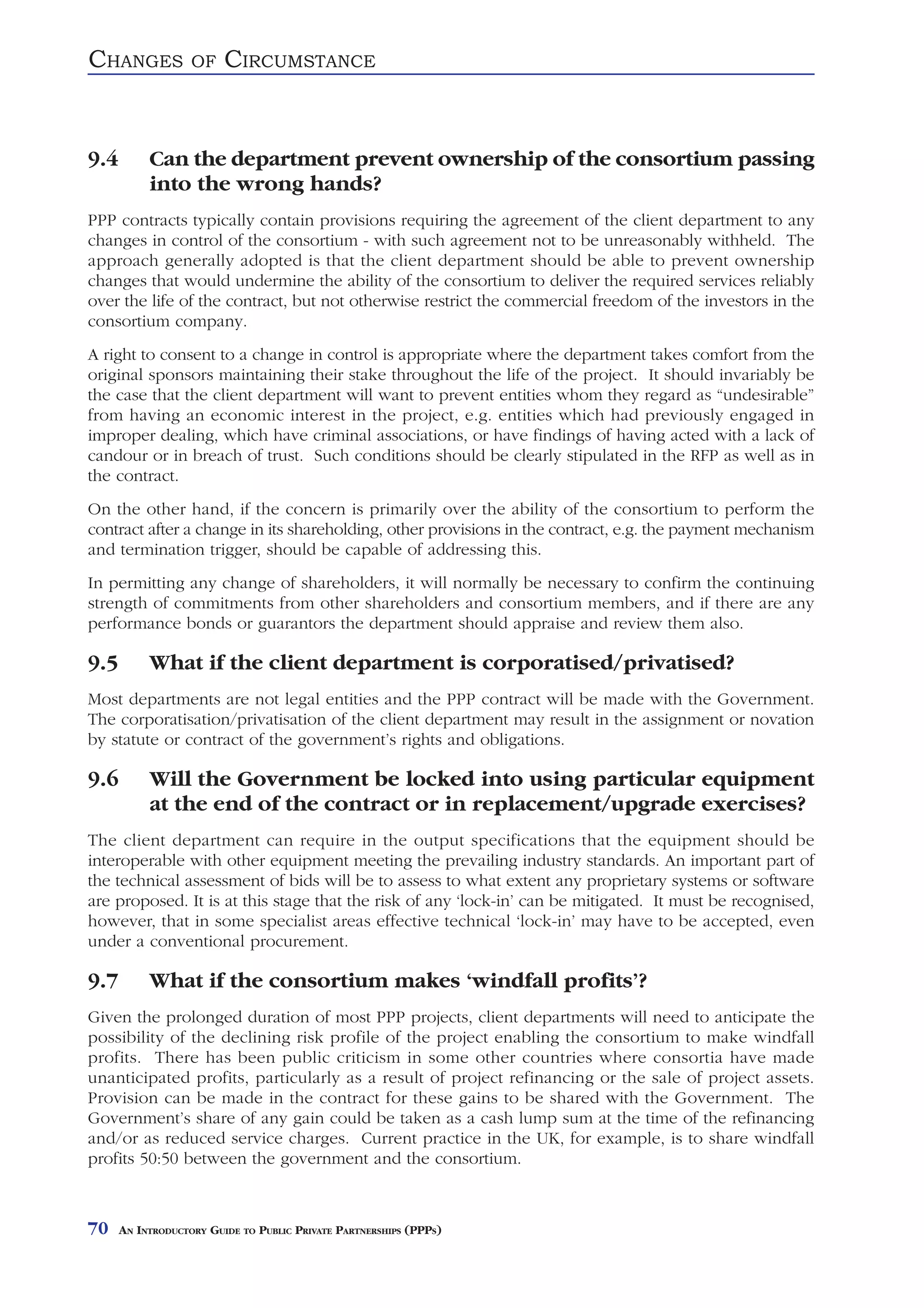 CHANGES            OF    CIRCUMSTANCE


9.4        Can the department prevent ownership of the consortium passing
           into the wrong hands?
PPP contracts typically contain provisions requiring the agreement of the client department to any
changes in control of the consortium - with such agreement not to be unreasonably withheld. The
approach generally adopted is that the client department should be able to prevent ownership
changes that would undermine the ability of the consortium to deliver the required services reliably
over the life of the contract, but not otherwise restrict the commercial freedom of the investors in the
consortium company.
A right to consent to a change in control is appropriate where the department takes comfort from the
original sponsors maintaining their stake throughout the life of the project. It should invariably be
the case that the client department will want to prevent entities whom they regard as “undesirable”
from having an economic interest in the project, e.g. entities which had previously engaged in
improper dealing, which have criminal associations, or have findings of having acted with a lack of
candour or in breach of trust. Such conditions should be clearly stipulated in the RFP as well as in
the contract.
On the other hand, if the concern is primarily over the ability of the consortium to perform the
contract after a change in its shareholding, other provisions in the contract, e.g. the payment mechanism
and termination trigger, should be capable of addressing this.
In permitting any change of shareholders, it will normally be necessary to confirm the continuing
strength of commitments from other shareholders and consortium members, and if there are any
performance bonds or guarantors the department should appraise and review them also.

9.5        What if the client department is corporatised/privatised?
Most departments are not legal entities and the PPP contract will be made with the Government.
The corporatisation/privatisation of the client department may result in the assignment or novation
by statute or contract of the government’s rights and obligations.

9.6        Will the Government be locked into using particular equipment
           at the end of the contract or in replacement/upgrade exercises?
The client department can require in the output specifications that the equipment should be
interoperable with other equipment meeting the prevailing industry standards. An important part of
the technical assessment of bids will be to assess to what extent any proprietary systems or software
are proposed. It is at this stage that the risk of any ‘lock-in’ can be mitigated. It must be recognised,
however, that in some specialist areas effective technical ‘lock-in’ may have to be accepted, even
under a conventional procurement.

9.7        What if the consortium makes ‘windfall profits’?
Given the prolonged duration of most PPP projects, client departments will need to anticipate the
possibility of the declining risk profile of the project enabling the consortium to make windfall
profits. There has been public criticism in some other countries where consortia have made
unanticipated profits, particularly as a result of project refinancing or the sale of project assets.
Provision can be made in the contract for these gains to be shared with the Government. The
Government’s share of any gain could be taken as a cash lump sum at the time of the refinancing
and/or as reduced service charges. Current practice in the UK, for example, is to share windfall
profits 50:50 between the government and the consortium.



70    AN INTRODUCTORY GUIDE TO PUBLIC PRIVATE PARTNERSHIPS (PPPS)
 