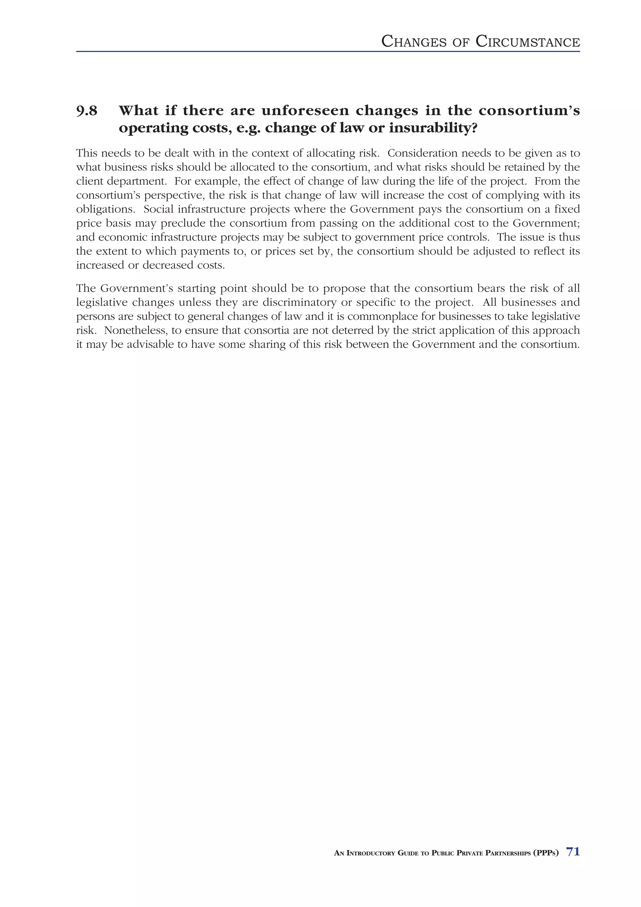 CHANGES            OF    CIRCUMSTANCE


9.8     What if there are unforeseen changes in the consortium’s
        operating costs, e.g. change of law or insurability?
This needs to be dealt with in the context of allocating risk. Consideration needs to be given as to
what business risks should be allocated to the consortium, and what risks should be retained by the
client department. For example, the effect of change of law during the life of the project. From the
consortium’s perspective, the risk is that change of law will increase the cost of complying with its
obligations. Social infrastructure projects where the Government pays the consortium on a fixed
price basis may preclude the consortium from passing on the additional cost to the Government;
and economic infrastructure projects may be subject to government price controls. The issue is thus
the extent to which payments to, or prices set by, the consortium should be adjusted to reflect its
increased or decreased costs.
The Government’s starting point should be to propose that the consortium bears the risk of all
legislative changes unless they are discriminatory or specific to the project. All businesses and
persons are subject to general changes of law and it is commonplace for businesses to take legislative
risk. Nonetheless, to ensure that consortia are not deterred by the strict application of this approach
it may be advisable to have some sharing of this risk between the Government and the consortium.




                                                    AN INTRODUCTORY GUIDE TO PUBLIC PRIVATE PARTNERSHIPS (PPPS)   71
 