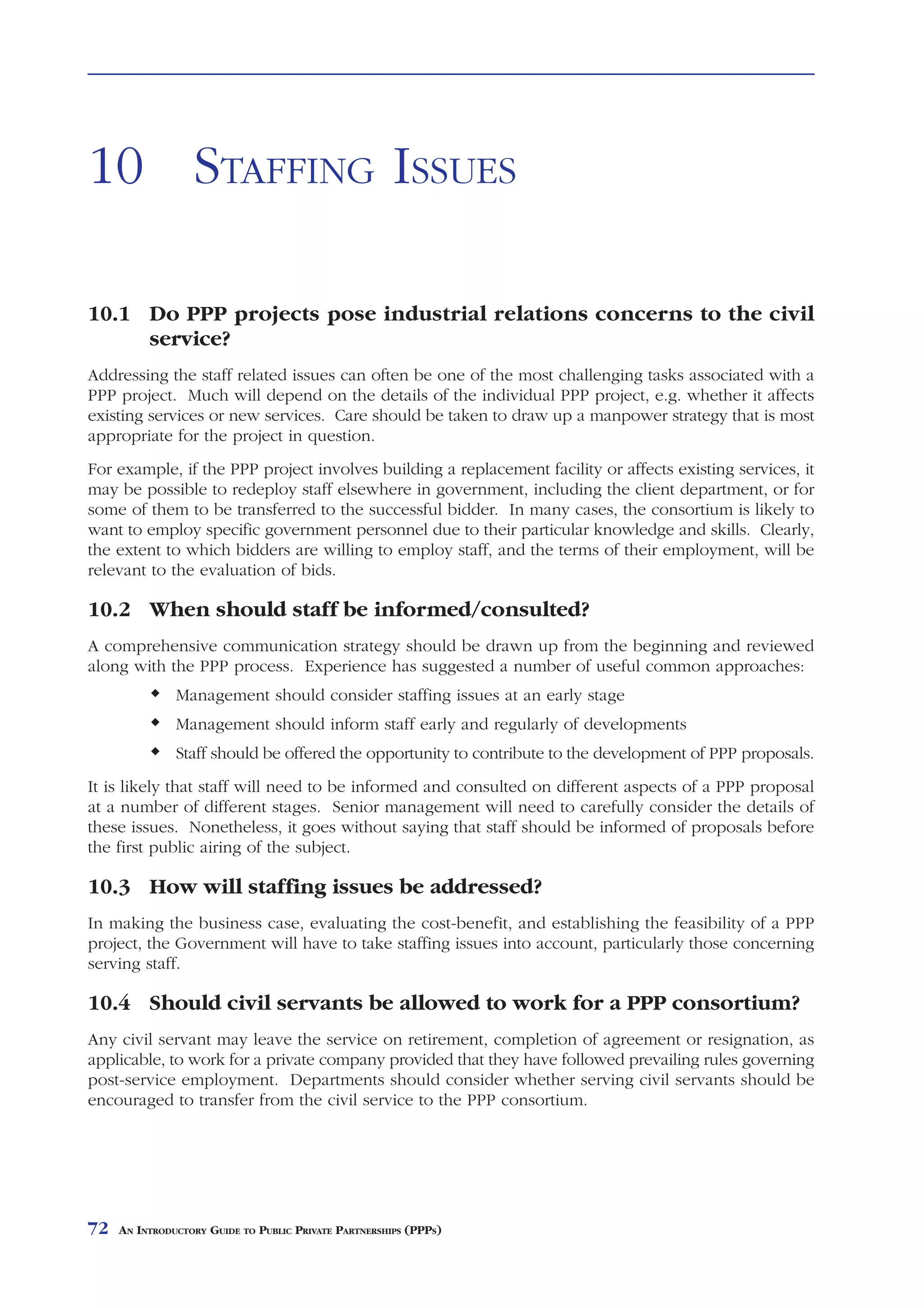 STAFFING ISSUES



10 STAFFING ISSUES

10.1 Do PPP projects pose industrial relations concerns to the civil
     service?
Addressing the staff related issues can often be one of the most challenging tasks associated with a
PPP project. Much will depend on the details of the individual PPP project, e.g. whether it affects
existing services or new services. Care should be taken to draw up a manpower strategy that is most
appropriate for the project in question.
For example, if the PPP project involves building a replacement facility or affects existing services, it
may be possible to redeploy staff elsewhere in government, including the client department, or for
some of them to be transferred to the successful bidder. In many cases, the consortium is likely to
want to employ specific government personnel due to their particular knowledge and skills. Clearly,
the extent to which bidders are willing to employ staff, and the terms of their employment, will be
relevant to the evaluation of bids.

10.2 When should staff be informed/consulted?
A comprehensive communication strategy should be drawn up from the beginning and reviewed
along with the PPP process. Experience has suggested a number of useful common approaches:
               Management should consider staffing issues at an early stage
               Management should inform staff early and regularly of developments
               Staff should be offered the opportunity to contribute to the development of PPP proposals.
It is likely that staff will need to be informed and consulted on different aspects of a PPP proposal
at a number of different stages. Senior management will need to carefully consider the details of
these issues. Nonetheless, it goes without saying that staff should be informed of proposals before
the first public airing of the subject.

10.3 How will staffing issues be addressed?
In making the business case, evaluating the cost-benefit, and establishing the feasibility of a PPP
project, the Government will have to take staffing issues into account, particularly those concerning
serving staff.

10.4 Should civil servants be allowed to work for a PPP consortium?
Any civil servant may leave the service on retirement, completion of agreement or resignation, as
applicable, to work for a private company provided that they have followed prevailing rules governing
post-service employment. Departments should consider whether serving civil servants should be
encouraged to transfer from the civil service to the PPP consortium.




72   AN INTRODUCTORY GUIDE TO PUBLIC PRIVATE PARTNERSHIPS (PPPS)
 
